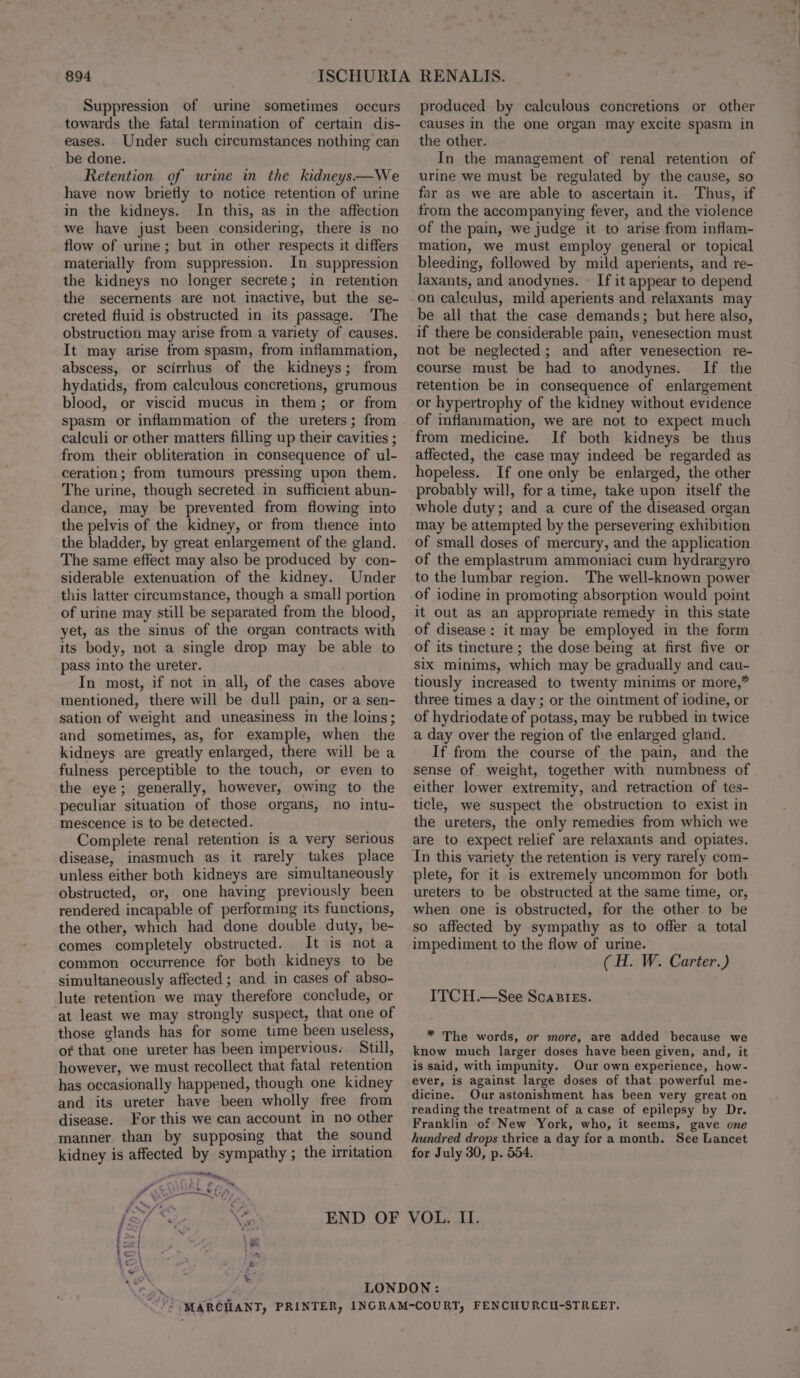 Suppression of urine sometimes occurs towards the fatal termination of certain dis- eases. Under such circumstances nothing can be done. Retention of urine in the kidneys —We have now brietly to notice retention of urine in the kidneys. In this, as in the affection we have just been considering, there is no flow of urime; but in other respects it differs materially from suppression. In suppression the kidneys no longer secrete; in retention the secernents are not inactive, but the se- creted fluid is obstructed in its passage. The obstruction may arise from a variety of causes. It may arise from spasm, from inflammation, abscess, or scirrhus of the kidneys; from hydatids, from calculous concretions, grumous blood, or viscid mucus in them; or from spasm or inflammation of the ureters; from calculi or other matters filling up their cavities ; from their obliteration in consequence of ul- ceration; from tumours pressing upon them. The urine, though secreted in sufficient abun- dance, may be prevented from flowing into the pelvis of the kidney, or from thence into the bladder, by great enlargement of the gland. The same effect may also be produced by con- siderable extenuation of the kidney. Under this latter circumstance, though a small portion of urine may still be separated from the blood, yet, as the sinus of the organ contracts with its body, not a single drop may be able to pass into the ureter. . In most, if not in all, of the cases above mentioned, there will be dull pain, or a sen- sation of weight and uneasiness in the loins; and sometimes, as, for example, when the kidneys are greatly enlarged, there will be a fulness perceptible to the touch, or even to the eye; generally, however, owing to the peculiar situation of those organs, no intu- mescence is to be detected. Complete renal retention is a very serious disease, inasmuch as it rarely takes place unless either both kidneys are simultaneously obstructed, or, one having previously been rendered incapable of performing its functions, the other, which had done double duty, be- comes completely obstructed. It is not a common occurrence for both kidneys to be simultaneously affected ; and in cases of abso- lute retention we may therefore conclude, or at least we may strongly suspect, that one of those glands has for some time been useless, of that one ureter has been impervious. Still, however, we must recollect that fatal retention has occasionally happened, though one kidney and its ureter have been wholly free from disease. For this we can account in no other manner than by supposing that the sound kidney is affected by sympathy ; the irritation ™ anetenng S £5 F} - eran fF 4 . 4 ‘u / 7 * 2 FN 4 ee” F x f/ “2, ¢ \e - banat : se |S AO\ ripen wah: ye \ ‘ produced by calculous concretions or other causes in the one organ may excite spasm in the other. In the management of renal retention of urine we must be regulated by the cause, so far as we are able to ascertain it. Thus, if from the accompanying fever, and the violence of the pain, we judge it to arise from inflam- mation, we must employ general or topical bleeding, followed by mild aperients, and re- laxants, and anodynes. © If it appear to depend be all that the case demands; but here also, if there be considerable pain, venesection must not be neglected; and after venesection re- course must be had to anodynes. If the retention be in consequence of enlargement or hypertrophy of the kidney without evidence of inflammation, we are not to expect much from medicine. If both kidneys be thus affected, the case may indeed be regarded as hopeless. If one only be enlarged, the other probably will, for a time, take upon itself the whole duty; and a cure of the diseased organ may be attempted by the persevering exhibition of small doses of mercury, and the application of the emplastrum ammoniaci cum hydrargyro to the lumbar region. The well-known power of iodine in promoting absorption would point it out as an appropriate remedy in this state of disease: it may be employed in the form of its tincture ; the dose being at first five or six minims, which may be gradually and cau- tiously increased to twenty minims or more,* three times a day; or the ointment of iodine, or of hydriodate of potass, may be rubbed in twice a day over the region of the enlarged gland. If from the course of the pain, and the sense of weight, together with numbness of either lower extremity, and retraction of tes- ticle, we suspect the obstruction to exist in the ureters, the only remedies from which we are to expect relief are relaxants and opiates. In this variety the retention is very rarely com- plete, for it is extremely uncommon for both ureters to be obstructed at the same time, or, when one is obstructed, for the other to be so affected by sympathy as to offer a total impediment to the flow of urine. (H. W. Carter.) ITCH.—See ScaBiEs. * The words, or more, are added because we know much larger doses have been given, and, it is said, with impunity. Our own experience, how- ever, is against large doses of that powerful me- dicine. Our astonishment has been very great on reading the treatment of a case of epilepsy by Dr. Franklin of New York, who, it seems, gave one hundred drops thrice a day for a month. See Lancet for July 30, p. 554.