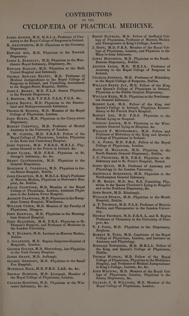 JAMES APJOHN, M.D. M.R.I.A. Professor of Che- mistry to the Royal College of Surgeons in Ireland. R. ARROWSMITH, M.D. Physician to the Coventry Dispensary. Epwarp AsH, M.D. Physician to the Norwich Dispensary. James L. BARDSLEY, M.D. Physician to the Man- chester Royal Infirmary, Dispensary, &amp;c. EDWARD BarRLow, M.D. Physician to the Bath United Hospital and Infirmary. Tuomas Epwarp Beatty, M.D. Professor of Medical Jurisprudence to the Royal College of Surgeons in Ireland, and Consulting Accoucheur to the Baggot-Street Hospital, Dublin. Joun J. Bicssy, M.D. F.L.S. Senior Physician to the Newark Dispensary. J. Bostock, M.D. V.P.R.S. F.L.S. F.G.S. &amp;c. JosEPH Brown, M.D. Physician to the Sunder- land and Bishopwearmouth Infirmary. THOMAS H. BuRDER, M.D. Member of the Royal College of Physicians, London. JoHn BurRNE, M.D. Physician to the Carey-street Dispensary. RoBert CARSWELL, M.D. Professor of Morbid Anatomy in the University of London. H. W. Carter, M.D. F.R.S.E. Fellow of the Royal College of Physicians, London, Physician to the Kent and Canterbury Hospital. JOHN CHEYNE, M.D. F.R.S.E. M.R.I.A. Phy- sician General to the Forces in Ireland, &amp;c. JaMES CLARK, M.D. F.R.S. Physician to St. George’s Infirmary, &amp;c. &amp;c. HENRY CLUTTERBUCK, M.D. Physician to the General Dispensary. DoMINICK J. CORRIGAN, M.D. Physician to Jer- vis-Street Hospital, Dublin. JOHN CRAMPTON, M.D. M.R.I.A. King’s Professor of Materia Medica, Physician to Steevens’s Hos- pital, &amp;c. Dublin. ADAIR CRAWFORD, M.D. Member of the Royal College of Physicians, London, Assistant Physi- cian to the London Fever Hospital. ANDREW CRAWFORD, M.D. Physician to the Hamp- shire County Hospital, Winchester. WILLIAM CuMIN, M.D. Member of the Faculty of Physicians, Glasgow. JOHN DARWALL, M.D. Physician to the Birming- ham General Hospital. JoHN ELLIoTsoN, M.D. F.R.S. Physician to St. Thomas’s Hospital, and Professor of Medicine in the London University. R. T. EvANson, M.D. Lecturer on Materia Medica, Dublin. J. GILLKREST, M.D. Deputy-Inspector-General of Hospitals, London. GEORGE GOLDIE, M.D. Shrewsbury, late Physician to the York County Hospital. JAMES GRANT, M.D. Jedburgh. GEORGE GREGORY, M.D. Physician to the Small Pox Hospital. MARSHALL HALL, M.D. F.R.S. L.&amp;E. &amp;c. &amp;c. THomMAsS HANCOCK, M.D. Liverpool, Member of the Royal College of Physicians, London. CHARLES HasTINGs, M.D. Physician to the Wor- cester Infirmary, &amp;c. &amp;c. Bisset HAWKINS, M.D. Fellow of theRoyal Col- lege of Physicians, Professor of Materia Medica and Therapeutics in King’s College, London. J. Hope, M.D. F.R.S. Member of the Royal Col- lege of Physicians, London, and Physician to the Mary-le-bone Infirmary. JAMES HovuGuTon, M.D. Physician to the South- Eastern Dispensary, Dublin. ARTHUR JACOB, M.D. M.R.I.A. Professor of Anatomy to the Royal College of Surgeons in Ireland. CHARLES JOHNSON, M.D. Professor of Midwifery to the Royal College of Surgeons, Dublin. WILLIAM Bruce Joy, M.D. Fellow of the King and Queen’s College of Physicians in Ireland, Physician to the Dublin General Dispensary. WILLIAM KERR, M.D. Physician to the Northamp- ton General Infirmary. Ropert Law, M.D. Fellow of the King and Queen’s College in Ireland, Physician Extraor- dinary to Sir Patrick Dun’s Hospital. Ropert Lee, M.D. F.R.S, Physician to the British Lying-in Hospital. CHARLES Locock, M.D. Physician to the West- minster General Lying-in Hospital, &amp;c. WILLIAM F. MONTGOMERY, M.D. Fellow and Professor of Midwifery to the King and Queen’s College of Physicians in Ireland. J. A. Paris, M.D. F.R.S. Fellow of the Royal College of Physicians, London. Davip H. Macapam, M.D. Physician to the South-Eastern General Dispensary, Dublin. J.C. PRICHARD, M.D. F.R.S. Physician to the Infirmary and to St. Peter’s Hospital, Bristol. JONES QUAIN, M.B. Professor of Anatomy and Physiology in the London University. ARCHIBALD ROBERTSON, M.D. Physician to the Northampton General Infirmary. P.M. RoGet, M.D. Sec. R.S. Consulting Phy- sician to the Queen Charlotte’s Lying-in Hospital and to the Northern Dispensary, &amp;c. JoHN Scott, M.D. Edinburgh. WILLIAM STOKES, M.D. Physician to the Meath Hospital, Dublin. A. T. THomson, M.D. F.L.S. Professor of Materia Medica and Therapeutics in the London Univer- sity. THOMAS THOMSON, M.D. F.R.S. L. and E. Regius Professor of Chemistry in the University of Gias- gow, &amp;c. T. J. Topp, M.D. Physician to the Dispensary, Brighton. RoBERT B. Topp, M.B. Candidate of the Royal College of Physicians, London, and Lecturer on Anatomy and Physiology. RICHARD TOWNSEND, M.D. M.R.I.A. Fellow of the King and Queen’s College of Physicians, Dublin. THOMAS WATSON, M.D. Fellow of the Royal College of Physicians, Physician to the Middlesex Hospital, and Professor of Medical Jurisprudence in King’s College, London, &amp;c. &amp;c. JOHN WHITING, M.D. Member of the Royal Col- lege of Physicians, London, Physician to the Surrey Dispensary, &amp;c. CHARLES J. B. WILLIAMS, M.D. Member of the Royal College of Physicians, London.