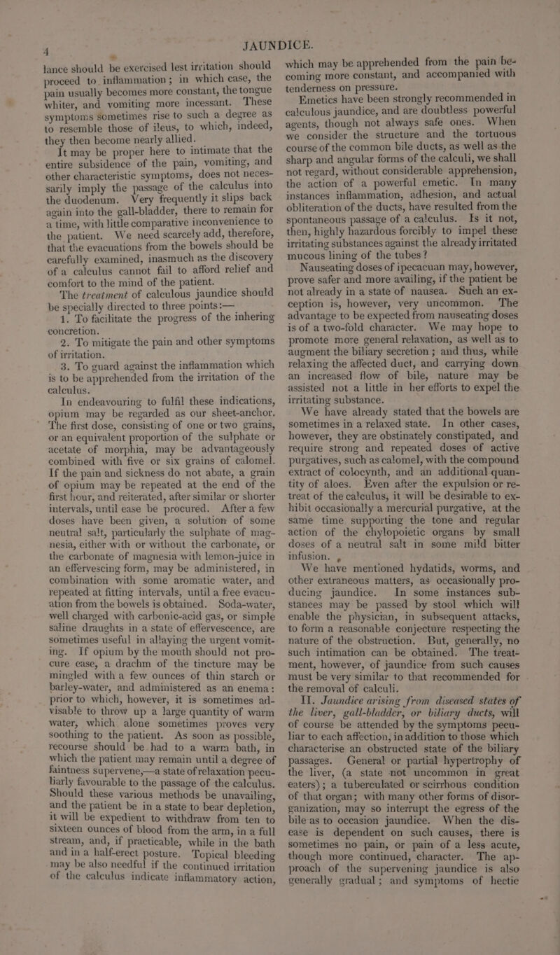 &gt; lance should be exercised lest irritation should proceed to. inflammation ; in which case, the pain usually becomes more constant, the tongue whiter, and vomiting more incessant. These symptoms sometimes rise to such a degree as to resemble those of ileus, to which, indeed, they then become nearly allied. — It may be proper here to imtimate that the entire subsidence of the pain, vomiting, and other characteristic symptoms, does not neces- sarily imply the passage of the calculus into the duodenum. Very frequently it slips back again into the gall-bladder, there to remain for a time, with little comparative inconvenience to the patient. We need scarcely add, therefore, that the evacuations from the bowels should be carefully examined, inasmuch as the discovery of a caleulus cannot fail to afford relief and comfort to the mind of the patient. The treatment of calculous jaundice should be specially directed to three points :— 1. To facilitate the progress of the inhering concretion. 2. To mitigate the pain and other symptoms of irritation. 3. To guard against the inflammation which is to be apprehended from the irritation of the calculus. In endeavouring to fulfil these indications, opium may be regarded as our sheet-anchor. The first dose, consisting of one or two grains, or an equivalent proportion of the sulphate or acetate of morphia, may be advantageously combined with five or six grains of calomel. If the pain and sickness do not abate, a grain of opium may be repeated at the end of the first hour, and reiterated, after similar or shorter intervals, until ease be procured. After a few doses have been given, a solution of some neutral salt, particularly the sulphate of mag- nesia, either with or without the carbonate, or the carbonate of magnesia with lemon-juice in an effervescing form, may be administered, in combination with some aromatic water, and repeated at fitting intervals, until a free evacu- ation from the bowels is obtained. Soda-water, well charged with carbonic-acid gas, or simple saline draughts in a state of effervescence, are sometimes useful in allaying the urgent vomit- ing. If opium by the mouth should not pro- cure ease, a drachm of the tincture may be mingled with a few ounces of thin starch or barley-water, and administered as an enema: prior to which, however, it is sometimes ad- visable to throw up a large quantity of warm water, which alone sometimes proves very soothing to the patient. As soon as possible, recourse should be. had to a warm bath, in which the patient may remain until a degree of faintness supervene,—a state of relaxation pecu- larly favourable to the passage of the calculus. Should these various methods be unavailing, and the patient be in a state to bear depletion, it will be expedient to withdraw from ten to sixteen ounces of blood from the arm, in a full stream, and, if practicable, while in the bath and in a half-erect posture. Topical bleeding may be also needful if the continued irritation of the calculus indicate inflammatory action, which may be apprehended from the pain be- coming more constant, and aceompanied with tenderness on pressure. Emetics have been strongly recommended in calculous jaundice, and are doubtless powerful agents, though not always safe ones. When we consider the structure and the tortuous course of the common bile ducts, as well as the sharp and angular forms of the calculi, we shall not regard, without considerable apprehension, the action of a powerful emetic. In many instances inflammation, adhesion, and actual obliteration of the ducts, have resulted from the spontaneous passage of a calculus. fs it not, then, highly hazardous forcibly to impel these irritating substances against the already irritated mucous lining of the tubes? Nauseating doses of ipecacuan may, however, prove safer and more availing, if the patient be not already in a state of nausea. Such an ex- ception is, however, very uncommon. The advantage to be expected from nauseating doses is of a two-fold character. We may hope to promote more general relaxation, as well as to augment the biliary secretion ; and thus, while relaxing the affected duct, and carrying down an increased flow of bile, nature may be assisted not a little in her efforts to expel the irritating substance. We have already stated that the bowels are sometimes in a relaxed state. In other cases, however, they are obstinately constipated, and require strong and repeated doses of active purgatives, such as calomel, with the compound extract of colocynth, and an additional quan- tity of aloes. Even after the expulsion or re- treat of the calculus, it will be desirable to ex- hibit occasionally a mercurial purgative, at the same time supporting the tone and regular action of the chylopoietic organs by small doses of a neutral salt in some mild bitter infusion. , We have mentioned hydatids, worms, and other extraneous matters, as occasionally pro- ducing jaundice. In some instances sub- stances may be passed by stool which will enable the physician, in subsequent attacks, to form a reasonable conjecture respecting the nature of the obstruction. But, generally, no such intimation can be obtained. The treat- ment, however, of jaundice from such causes must be very similar to that recommended for . the removal of calculi. II. Jaundice arising from diseased states of the liver, gall-bladder, or biliary ducts, will of course be attended by the symptoms pecu- liar to each affection, in addition to those which characterise an obstructed state of the biliary passages. General or partial hypertrophy of the liver, (a state not uncommon in great eaters); a tuberculated or scirrhous condition of that organ; with many other forms of disor- ganization, May so interrupt the egress of the bile as to occasion jaundice. When the dis- ease is dependent on such causes, there is sometimes no pain, or pain of a less acute, though more continued, character. The ap- proach of the supervening jaundice is also generally gradual; and symptoms of hectie