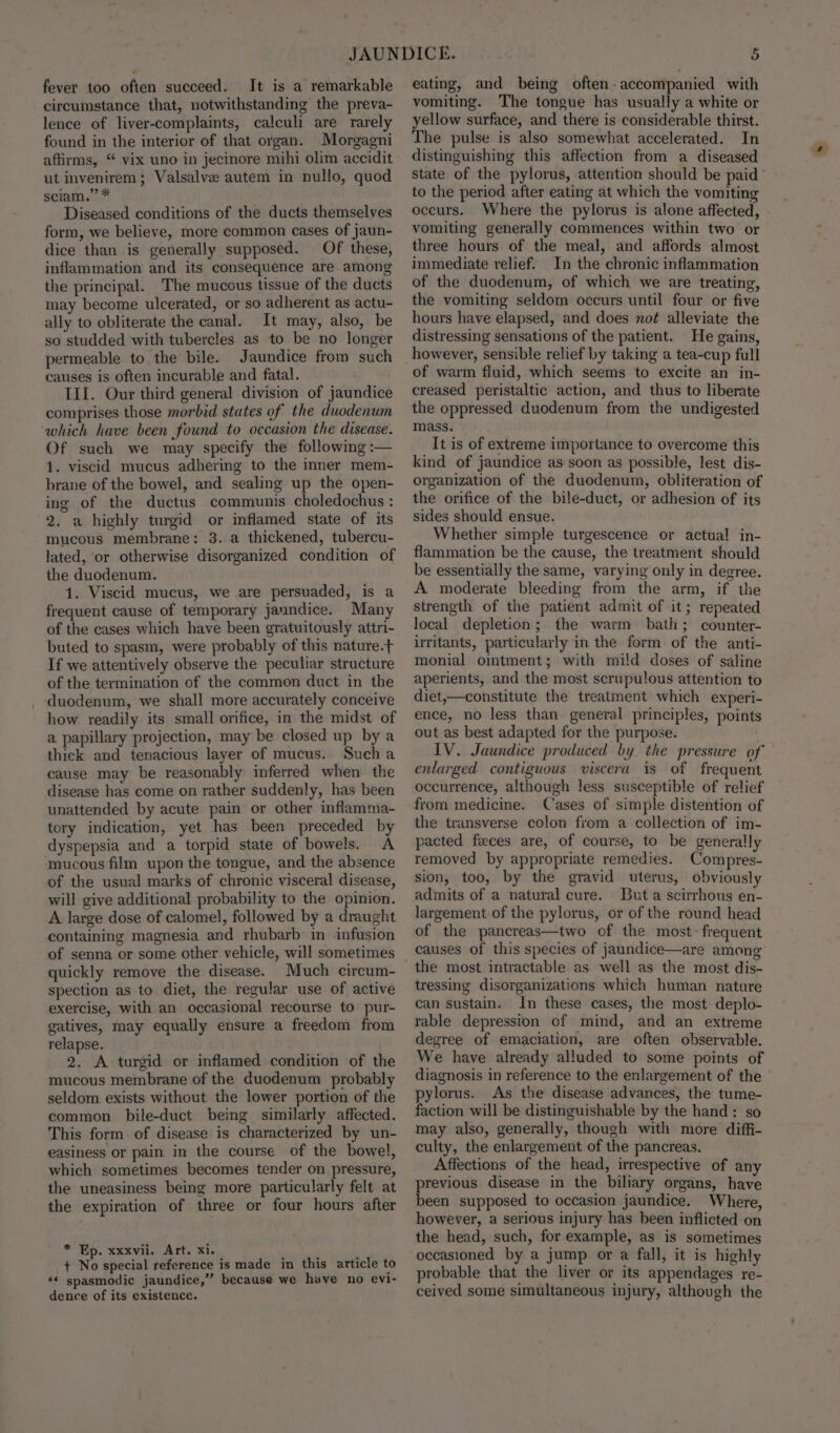 fever too often succeed. It is a remarkable circumstance that, notwithstanding the preva- lence of liver-complaints, calculi are rarely found in the interior of that organ. Morgagni ut invenirem; Valsalve autem in nullo, quod sciam.” * Diseased conditions of the ducts themselves form, we believe, more common cases of jaun- dice than is generally supposed. Of these, inflammation and its consequence are among the principal. The mucous tissue of the ducts may become ulcerated, or so adherent as actu- ally to obliterate the canal. It may, also, be so studded with tubercles as to be no longer permeable to the bile. Jaundice from such causes is often incurable and fatal. III. Our third general division of jaundice comprises those morbid states of the duodenum which have been found to occasion the disease. Of such we may specify the following :— 1. viscid mucus adhering to the inner mem- brane of the bowel, and sealing up the open- ing of the ductus communis choledochus : 2. a highly turgid or inflamed state of its mucous membrane: 3. a thickened, tubercu- lated, or otherwise disorganized condition of the duodenum. 1. Viscid mucus, we are persuaded, is a frequent cause of temporary jaundice. Many of the cases which have been gratuitously attri- buted to spasm, were probably of this nature.+ If we attentively observe the peculiar structure of the termination of the common duct in the duodenum, we shall more accurately conceive how readily its small orifice, in the midst of a papillary projection, may be closed up by a thick and tenacious layer of mucus. Sucha cause may be reasonably inferred when the disease has come on rather suddenly, has been unattended by acute pain or other inflamnia- tory indication, yet has been preceded by dyspepsia and a torpid state of bowels. A mucous film upon the tongue, and the absence of the usual marks of chronic visceral disease, will give additional probability to the opinion. A large dose of calomel, followed by a draught containing magnesia and rhubarb: in infusion of senna or some other vehicle, will sometimes quickly remove the disease. Much circum- spection as to diet, the regular use of active exercise, with an occasional recourse to pur- gatives, may equally ensure a freedom from relapse. 2. A turgid or inflamed condition of the mucous membrane of the duodenum probably seldom exists without the lower portion of the common bile-duct being similarly affected. This form of disease is characterized by un- easiness or pain in the course of the bowel, which sometimes becomes tender on pressure, the uneasiness being more particularly felt at the expiration of three or four hours after * Ep. xxxvii. Art. xi. + No special reference is made in this article to ‘* spasmodic jaundice,” because we have no evi- dence of its existence. eating, and being often-accompanied with vomiting. The tongue has usually a white or yellow surface, and there is considerable thirst. The pulse is also somewhat accelerated. In distinguishing this affection from a diseased state of the pylorus, attention should be paid’ to the period after eating at which the vomiting occurs. Where the pylorus is alone affected, vomiting generally commences within two or three hours of the meal, and affords almost immediate relief. In the chronic inflammation of the duodenum, of which we are treating, the vomiting seldom occurs until four or five hours have elapsed, and does no¢ alleviate the distressing sensations of the patient. He gains, however, sensible relief by taking a tea-cup full of warm fluid, which seems to excite an in- creased peristaltic action, and thus to liberate the oppressed duodenum from the undigested mass. It is of extreme importance to overcome this kind of jaundice as soon as possible, lest dis- organization of the duodenum, obliteration of the orifice of the bile-duct, or adhesion of its sides should ensue. Whether simple turgescence or actual! in- flammation be the cause, the treatment should be essentially the same, varying only in degree. A moderate bleeding from the arm, if the strength of the patient admit of it; repeated local depletion; the warm bath; counter- irritants, particularly in the form of the anti- monial ointment; with mild doses of saline aperients, and the most scrupulous attention to diet,—constitute the treatment which experi- ence, no less than general principles, points out as best adapted for the purpose. IV. Jaundice produced by the pressure of enlarged contiguous viscera is of frequent occurrence, although less susceptible of relief from medicine. Cases of simple distention of the transverse colon from a collection of im- pacted feces are, of course, to be generally removed by appropriate remedies. Compres- sion, too, by the gravid uterus, obviously admits of a natural cure. Buta scirrhous en- largement of the pylorus, or of the round head of the pancreas—two of the most: frequent causes of this species of jaundice—are among the most intractable as well as the most dis- tressing disorganizations which human nature can sustain. In these cases, the most deplo- rable depression of mind, and an extreme degree of emaciation, are often observable. We have already alluded to some points of diagnosis in reference to the enlargement of the pylorus. As the disease advances, the tume- faction will be distinguishable by the hand: so may also, generally, though with more diffi- culty, the enlargement of the pancreas. Affections of the head, irrespective of any previous disease in the biliary organs, have been supposed to occasion jaundice. Where, however, a serious injury has been inflicted on the head, such, for example, as is sometimes occasioned by a jump or a fall, it is highly probable that the liver or its appendages re- ceived some simultaneous injury, although the