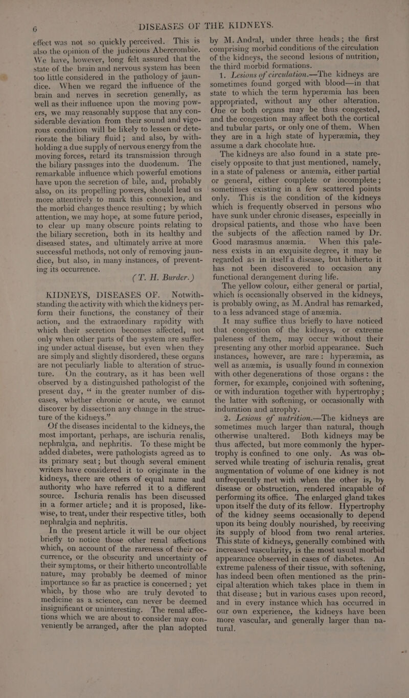 effect was not so quickly perceived. This is also the opinion of the judicious Abercrombie. We have, however, long felt assured that the state of the brain and nervous system has been too little considered in the pathology of jaun- dice. When we regard the influence of the brain and nerves in secretion generally, as well as their influence upon the moving pow- ers, we may reasonably suppose that any con- siderable deviation from their sound and vigo- rous condition will be likely to lessen or dete- riorate the biliary fluid; and also, by with- holding a due supply of nervous energy from the moving forces, retard its transmission through the biliary passages into the duodenum. The remarkable influence which powerful emotions have upon the secretion of bile, and, probably also, on its propelling powers, should lead us more attentively to mark this connexion, and the morbid changes thence resulting ; by which attention, we may hope, at some future period, to clear up many obscure points relating to the biliary secretion, both in its healthy and diseased states, and ultimately arrive at more successful methods, not only of removing jaun- dice, but also, in many instances, of prevent- ing its occurrence. (T. H. Burder.) KIDNEYS, DISEASES OF. — Notwith- standing the activity with which the kidneys per- form their functions, the constancy of their action, and the extraordinary rapidity with which their secretion becomes affected, not only when other parts of the system are suffer- ing under actual disease, but even when they are simply and slightly disordered, these organs are not peculiarly lable to alteration of struc- ture. On the contrary, as it has been well observed by a distinguished pathologist of the present day, “ im the greater number of dis- eases, whether chronic or acute, we cannot discover by dissection any change in the struc- ture of the kidneys.” Of the diseases incidental to the kidneys, the most important, perhaps, are ischuria renalis, nephralgia, and nephritis. To these might be added diabetes, were pathologists agreed as to its primary seat; but though several eminent writers have considered it to originate in the kidneys, there are others of equal name and authority who have referred it to a different source. Ischuria renalis has been discussed in a former article; and it is proposed, like- wise, to treat, under their respective titles, both nephralgia and nephritis. In the present article it will be our object briefly to notice those other renal affections which, on account of the rareness of their oc- currence, or the obscurity and uncertainty of their symptoms, or their hitherto uncontrollable nature, may probably be deemed of minor importance so far as practice is concerned ; yet which, by those who are truly devoted’ to medicine as a science, can never be deemed insignificant or uninteresting. The renal affec- tions which we are about to consider may con- veniently be arranged, after the plan adopted by M. Andral, under three heads ; the first comprising morbid conditions of the circulation of the kidneys, the second lesions of nutrition, the third morbid formations. 1. Lesions of circulation.—The kidneys are sometimes found gorged with blood—in that state to which the term hyperemia has been appropriated, without any other alteration. One or both organs may be thus congested, and the congestion may affect both the cortical and tubular parts, or only one of them. When they are in a high state of hyperemia, they assume a dark chocolate hue. The kidneys are also found in a state pre- cisely opposite to that just mentioned, namely, in a state of paleness or anemia, either partial or general, either complete or incomplete ; sometimes existing in a few scattered points only. This is the condition of the kidneys which is frequently observed in persons who have sunk under chronic diseases, especially in dropsical patients, and those who have been the subjects of the affection named by Dr. Good marasmus anemia. When this pale- ness exists in an exquisite degree, it may be regarded as in itself a disease, but hitherto it has not been discovered to occasion any functional derangement during life. The yellow colour, either general or partial, which is occasionally observed in the kidneys, is probably owing, as M. Andral has remarked, to a less advanced stage of anzemia. It may suffice thus briefly to have noticed that congestion of the kidneys, or extreme paleness of them, may occur without their presenting any other morbid appearance. Such instances, however, are rare: hyperemia, as well as anemia, is usually found in connexion with other degenerations of those organs: the former, for example, conjoined with softening, or with induration together with hypertrophy ; the latter with softening, or occasionally with induration and atrophy. 2. Lesions of nutrition—The kidneys are sometimes much larger than natural, though otherwise unaltered. Both kidneys may be thus affected, but more commonly the hyper- trophy is confined to one only. As was ob- served while treating of ischuria renalis, great augmentation of volume of one kidney is not unfrequently met with when the other is, by disease or obstruction, rendered incapable of performing its office. The enlarged gland takes upon itself the duty of its fellow. Hypertrophy of the kidney seems occasionally to depend upon its being doubly nourished, by receiving its supply of blood from two renal arteries. This state of kidneys, generally combined with increased vascularity, is the most usual morbid appearance observed in cases of diabetes. An extreme paleness of their tissue, with softening, has indeed been often mentioned as the prin- cipal alteration which takes place in them in that disease ; but in various cases upon record, and in every instance which has occurred in our own experience, the kidneys have been more vascular, and generally larger than na- tural.