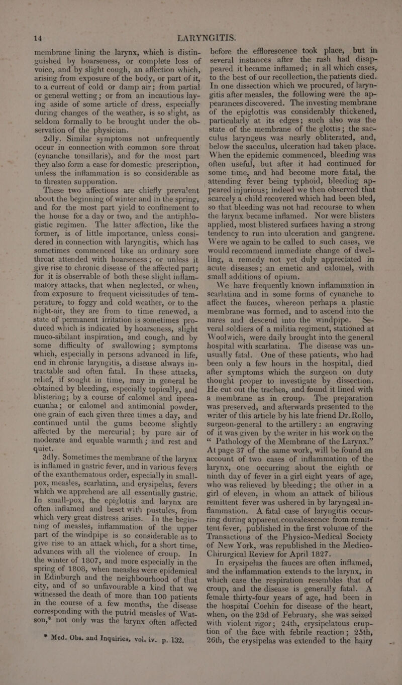 membrane lining the larynx, which is distin- guished by hoarseness, or complete loss of voice, and by slight cough, an affection which, arising from exposure of the body, or part of it, to a current of cold or damp air; from partial or general wetting ; or from an incautious lay- ing aside of some article of dress, especially during changes of the weather, is so slight, as servation of the physician. 2dly. Similar symptoms not unfrequently occur in connection with common sore throat (cynanche tonsillaris), and for the most part they also form a case for domestic prescription, unless the inflammation is so considerable as to threaten suppuration. These two affections are chiefly prevalent about the beginning of winter and in the spring, and for the most part yield to confinement to the house for a day or two, and the antiphlo- gistic regimen. The latter affection, like the former, is of little importance, unless consi- dered in connection with laryngitis, which has sometimes commenced like an ordinary sore throat attended with hoarseness; or unless it give rise to chronic disease of the affected part; for it is observable of both these slight inflam- matory attacks, that when neglected, or when, from exposure to frequent vicissitudes of tem- perature, to foggy and cold weather, or to the night-air, they are from to time renewed, a state of permanent irritation is sometimes pro- duced which is indicated by hoarseness, slight muco-sibilant inspiration, and cough, and by some difficulty of swallowing; symptoms which, especially in persons advanced in life, end in chronic laryngitis, a disease always in- tractable and often fatal. In these attacks, relief, if sought in time, may in general be obtained by bleeding, especially topically, and blistermg; by a course of calomel and ipeca- cuanha; or calomel and antimonial powder, one grain of each given three times a day, and continued until the gums become slightly affected by the mercurial; by pure air of moderate and equable warmth; and rest and quiet. 3dly. Sometimes the membrane of the larynx is inflamed in gastric fever, and in various fevers of the exanthematous order, especially in small- pox, measles, scarlatina, and erysipelas, fevers which we apprehend are all essentially gastric. In small-pox, the epiglottis and larynx are often inflamed and beset with pustules, from which very great distress arises. In the begin- ning of measles, inflammation of the upper part of the windpipe is so considerable as to give rise to an attack which, for a short time advances with all the violence of croup. In the winter of 1807, and more especially in the spring of 1808, when measles were epidemical in Edinburgh and the neighbourhood of that city, and of so unfavourable a kind that we witnessed the death of more than 100 patients in the course of a few months, the disease corresponding with the putrid measles of Wat- son,” not only was the larynx often affected * Med. Obs. and Inquiries, vol. iy. p. 132, before the efflorescence took place, but in several instances after the rash had disap- peared it became inflamed; in all which cases, to the best of our recollection, the patients died. In one dissection which we procured, of laryn- gitis after measles, the following were the ap- pearances discovered. The investing membrane of the epiglottis was considerably thickened, particularly at its edges; such also was the state of the membrane of the glottis; the sac- culus laryngeus was nearly obliterated, and, below the sacculus, ulceration had taken place. When the epidemic commenced, bleeding was often useful, but after it had continued for some time, and had become more fatal, the attending fever being typhoid, bleeding ap- peared injurious; indeed we then observed that scarcely a child recovered which had been bled, so that bleeding was not had recourse to when the larynx became inflamed. Nor were blisters applied, most blistered surfaces having a strong tendency to run into ulceration and gangrene. Were we again to be called to such cases, we would recommend immediate change of dwel- ling, a remedy not yet duly appreciated in acute diseases; an emetic and calomel, with small additions of opium. We have frequently known inflammation in scatlatina and in some forms of cynanche to affect the fauces, whereon perhaps a plastic membrane was formed, and to ascend into the nares and descend into the windpipe. Se- veral soldiers of a militia regiment, stationed at Woolwich, were daily brought into the general hospital with scarlatina. The disease was un- usually fatal. One of these patients, who had been only a few hours in the hospital, died after symptoms which the surgeon on duty thought proper to investigate by dissection. He cut out the trachea, and found it lined with a membrane as in croup. ‘The preparation was preserved, and afterwards presented to the writer of this article by his late friend Dr. Rollo, surgeon-general to the artillery: an engraving of it was given by the writer in his work on the ** Pathology of the Membrane of the Larynx.” At page 37 of the same work, will be found an account of two cases of inflammation of the larynx, one occurring about the eighth or ninth day of fever in a girl eight years of age, who was relieved by bleeding; the other in a girl of eleven, in whom an attack of bilious remittent fever was ushered in by laryngeal in- flammation. A fatal case of laryngitis occur- ring during apparent.convalescence from remit- tent fever, published in the first volume of the Transactions of the Physico-Medical Society of New York, was republished in the Medico- Chirurgical Review for April 1827. In erysipelas the fauces are often inflamed, and the inflammation extends to the larynx, in which case the respiration resembles that of croup, and the disease is generally fatal. A female thirty-four years of age, had been in the hospital Cochin for disease of the heart, when, on the 23d of February, she was seized with violent rigor; 24th, erysipelatous erup- tion of the face with febrile reaction; 25th, 26th, the erysipelas was extended to the hairy