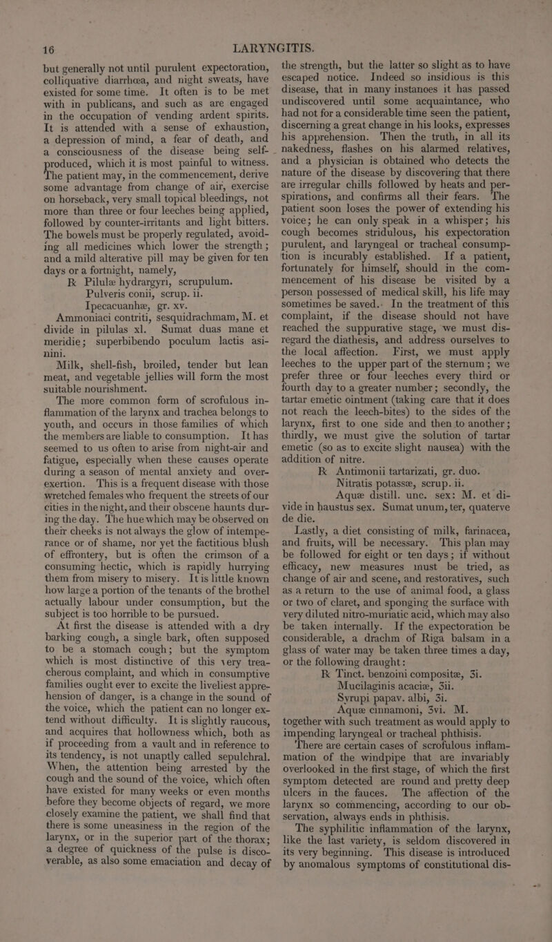 but generally not until purulent expectoration, colliquative diarrhoea, and night sweats, have existed for some time. It often is to be met with in publicans, and such as are engaged in the occupation of vending ardent spirits. It is attended with a sense of exhaustion, a depression of mind, a fear of death, and produced, which it is most painful to witness. The patient may, in the commencement, derive some advantage from change of air, exercise on horseback, very small topical bleedings, not more than three or four leeches being applied, followed by counter-irritants and light bitters. The bowels must be properly regulated, avoid- ing all medicines which lower the strength ; and a mild alterative pill may be given for ten days or a fortnight, namely, Kk Pilule hydrargyri, scrupulum. Pulveris conii, scrup. il. Ipecacuanhe, gr. xv. Ammoniaci contriti, sesquidrachmam, M. et divide in pilulas xl. Sumat duas mane et meridie; superbibendo poculum lactis asi- nini. Milk, shell-fish, broiled, tender but lean meat, and vegetable jellies will form the most suitable nourishment. The more common form of scrofulous in- flammation of the larynx and trachea belongs to youth, and occurs in those families of which the members are liable to consumption. It has seemed to us often to arise from night-air and fatigue, especially when these causes operate during a season of mental anxiety and over- exertion. This is a frequent disease with those wretched females who frequent the streets of our cities in the night, and their obscene haunts dur- ing the day. The hue which may be observed on their cheeks is not always the glow of intempe- rance or of shame, nor yet the factitious blush of effrontery, but is often the crimson of a consuming hectic, which is rapidly hurrying them from misery to misery. It is little known how large a portion of the tenants of the brothel actually labour under consumption, but the subject is too horrible to be pursued. At first the disease is attended with a dry barking cough, a single bark, often supposed to be a stomach cough; but the symptom which is most distinctive of this very trea- cherous complaint, and which in consumptive families ought ever to excite the liveliest appre- hension of danger, is a change in the sound of the voice, which the patient can no longer ex- tend without difficulty. It is slightly raucous, and acquires that hollowness which, both as if proceeding from a vault and in reference to its tendency, is not unaptly called sepulchral. When, the attention being arrested by the cough and the sound of the voice, which often have existed for many weeks or even months before they become objects of regard, we more closely examine the patient, we shall find that there is some uneasiness in the region of the larynx, or in the superior part of the thorax; a degree of quickness of the pulse is disco- verable, as also some emaciation and decay of the strength, but the latter so slight as to have escaped notice. Indeed so insidious is this disease, that in many instances it has passed undiscovered until some acquaintance, who had not for a considerable time seen the patient, discerning a great change in his looks, expresses his apprehension. Then the truth, in all its nakedness, flashes on his alarmed relatives, and a physician is obtained who detects the nature of the disease by discovering that there are irregular chills followed by heats and per- spirations, and confirms all their fears. ‘The patient soon loses the power of extending his voice; he can only speak in a whisper; his cough becomes stridulous, his expectoration purulent, and laryngeal or tracheal consump- tion is incurably established. If a patient, fortunately for himself, should in the com- mencement of his disease be visited by a person possessed of medical skill, his life may sometimes be saved.: In the treatment of this complaint, if the disease should not have reached the suppurative stage, we must dis- regard the diathesis, and address ourselves to the local affection. First, we must apply leeches to the upper part of the sternum ; we prefer three or four leeches every third or fourth day to a greater number; secondly, the tartar emetic ointment (taking care that it does not reach the leech-bites) to the sides of the larynx, first to one side and then to another ; thirdly, we must give the solution of tartar emetic (so as to excite slight nausea) with the addition of nitre. K Antimonii tartarizati, gr. duo. Nitratis potassz, scrup. 11. Aque distill. unc. sex: M. et di- vide in haustus sex. Sumat unum, ter, quaterve de die. Lastly, a diet consisting of milk, farinacea, and fruits, will be necessary. This plan may be followed for eight or ten days; if without efficacy, new measures imust be tried, as change of air and scene, and restoratives, such as areturn to the use of animal food, a glass or two of claret, and sponging the surface with very diluted nitro-muriatic acid, which may also be taken internally. If the expectoration be considerable, a drachm of Riga balsam ina glass of water may be taken three times a day, or the following draught : kK Tinct. benzoini composite, 3i. Mucilaginis acacie, 3ii. Syrupi papav. albi, 31. Aque cinnamoni, 3vi. M. together with such treatment as would apply to impending laryngeal or tracheal phthisis. There are certain cases of scrofulous inflam- mation of the windpipe that are invariably overlooked in the first stage, of which the first symptom detected are round and pretty deep ulcers in the fauces. The affection of the larynx so commencing, according to our ob- servation, always ends in phthisis. The syphilitic inflammation of the larynx, like the last variety, is seldom discovered in its very beginning. This disease is introduced by anomalous symptoms of constitutional dis-