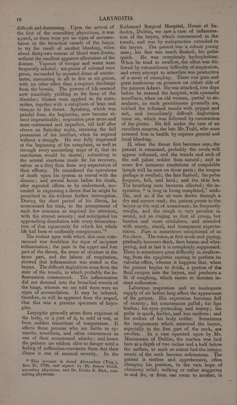 difficult and distressing. Upon the arrival of the first of the consulting physicians, it was agreed, as there were yet no signs of accumu- lation in the bronchial vessels of the lungs, to try the result of another bleeding, when about thirty-two ounces of blood were drawn, without the smallest apparent alleviation of the disease. Vapours of vinegar and water were frequently inhaled ; ten grains of calomel were given, succeeded by repeated doses of emetic- tartar, amounting in all to five or six grains, with no other effect than a copious discharge from the bowels. The powers of life seemed now manifestly yielding to the force of the disorder; blisters were applied to the extre- mities, together with a cataplasm of bran and vinegar to the throat. Speaking, which was painful from the beginning, now became al- most impracticable; respiration grew more and more contracted and imperfect, till half after eleven on Saturday night, retaining the full possession of his intellect, when he expired without a struggle. He was fully impressed at the beginning of his complaint, as well as through every succeeding stage of it, that its conclusion would be mortal; submitting to the several exertions made for his recovery, rather as a duty than from any expectation of their efficacy. He considered the operations of death upon his system as coeval with the disease; and several hours before his death, after repeated efforts to be understood, suc- ceeded in expressing a desire that he might be permitted to die without further interruption. During the short period of his illness, he economized his time, in the arrangement of such few concerns as required his attention, with the utmost serenity; and anticipated his approaching dissolution with every demonstra- tion of that equanimity for which his whole life had been so uniformly conspicuous.’”* The violent ague with which this case com- menced was doubtless the rigor of incipient inflammation; the pain in the upper and fore part of the throat, the sense of stricture in the same part, and the labour of respiration, showed that inflammation was seated in the larynx. The difficult deglutition arose from the state of the tonsils, in which probably the in- flammation commenced. The inflammation did not descend into the bronchial vessels of the lungs, wherein we are told there were no signs of accumulation. It may be inferred, therefore, as will be apparent from the sequel, that this was a genuine specimen of laryn- gitis. Laryngitis generally arises from exposure of the body, or a part of it, to cold or wet, or from sudden transitions of temperature. It affects those persons who are liable to cy- nanche tonsillaris, and often commences as one of their accustomed attacks; and hence the patients are seldom alive to danger until a feeling of suffocation convinces them that their illness is one of unusual severity. In the * This account is dated Alexandria (Virg.), Dec. 21, 1799, and signed by Dr. James Craik, attending physician, and Dr. Klisha E. Dick, con- sulting physician. Richmond Surgical Hospital, House of In- dustry, Dublin, we saw a case of inflamma- tion of the larynx, which commenced in the tonsils, and was by malepractice extended to the larynx. The patient was a robust young man; his face was much flushed, his pulse quick. He was completely hydrophobiac. When he tried to swallow, the effort was fol- lowed by extraordinary difficulty of inspiration, and every attempt to articulate was productive of a sense of strangling. There was pain and great tenderness on pressure on either side of the pomum Adami. He was attacked, two days before he entered the hospital, with cynanche tonsillaris, when an old woman, partial to sti- mulants, as such practitioners generally are, rubbed the inflamed tonsils with pepper and salt, and immediately difficult deglutition came on, which was followed by constriction of the glottis. He fell under the care of an excellent surgeon, the late Mr. Todd, who soon restored him to health by copious general and local bleeding. If, when the throat first becomes sore, the patient is examined, probably the uvula will appear inflamed, and the tonsils and arch of the soft palate redder than natural; and in some few instances exudations of coagulable lymph will be seen on those parts; the tongue perhaps is swelled; the face flushed; the pulse frequent, full, and hard; and the skin hot. The breathing soon becomes affected; the in- spiration “ is long in being completed,” audi- ble, and as if the air were drawn through a dry and narrow reed; the patient points to the larynx as the seat of uneasiness ; he frequently coughs, and the cough is very peculiar in sound, not so ringing as that of croup, but harsher and more stridulous, and attended with scanty, viscid, and transparent expecto- ration. Pain is. sometimes complained of in the chest. The voice, at first acute and piping, gradually becomes thick, then hoarse and whis- pering, and at last it is completely suppressed. There is sometimes great difficulty in swallow- ing, from the epiglottis ceasing to perform its valvular office, whence it happens that, when the patient begins to drink, a portion of the fluid escapes into the larynx, and produces a fit of coughing, which seems to threaten in- stant suffocation. Laborious respiration and an inadequate supply of air before long affect the appearance of the patient. His expression becomes full of anxiety; his countenance pallid; his lips leaden; his eyes protruding and watery; his pulse is quick, feebler, and less uniform; and the surface of his body colder. Sometimes _ the integuments which surround the larynx, especially in the fore part of the neck, are swollen. In a case operated upon by Mr. Macnamara of Dublin, the trachea was laid bare at a depth of two inches and a half below the surface, to such an extent had the integu- ments of the neck become edematous. The patient is restless and apprehensive, often changing his position, in the vain hope of obtaining relief; walking or rather staggering to and fro, or from one room to another, in