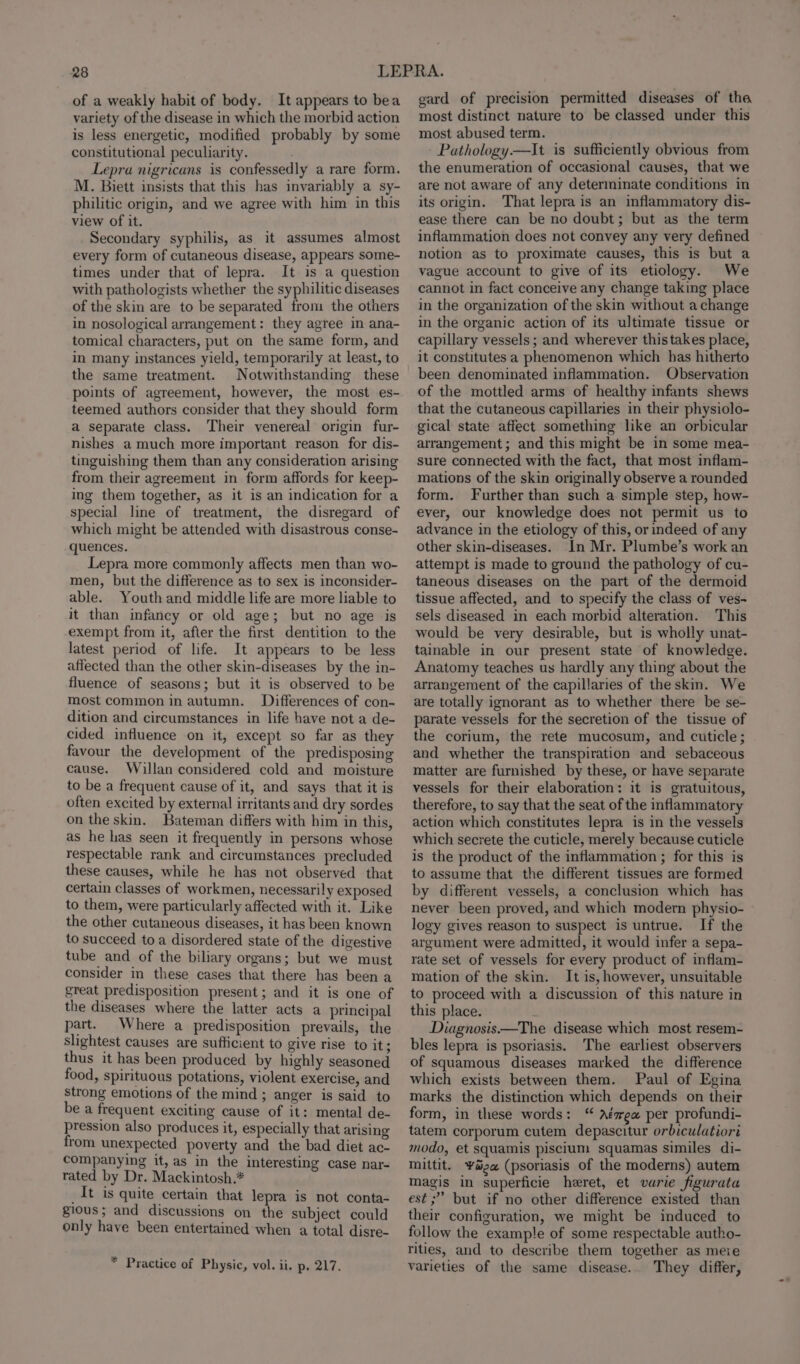 of a weakly habit of body. It appears to bea variety of the disease in which the morbid action is less energetic, modified probably by some constitutional peculiarity. Lepra nigricans is confessedly a rare form. M. Biett insists that this has invariably a sy- philitic origin, and we agree with him in this view of it. Secondary syphilis, as it assumes almost every form of cutaneous disease, appears some- times under that of lepra. It is a question with pathologists whether the syphilitic diseases of the skin are to be separated from the others in nosological arrangement: they agree in ana- tomical characters, put on the same form, and in many instances yield, temporarily at least, to the same treatment. Notwithstanding these points of agreement, however, the most es- teemed authors consider that they should form a separate class. Their venereal origin fur- nishes a much more important reason for dis- tinguishing them than any consideration arising from their agreement in form affords for keep- ing them together, as it is an indication for a special line of treatment, the disregard of which might be attended with disastrous conse- quences. Lepra more commonly affects men than wo- men, but the difference as to sex is inconsider- able. Youth and middle life are more liable to it than infancy or old age; but no age is exempt from it, after the first dentition to the latest period of life. It appears to be less affected than the other skin-diseases by the in- fluence of seasons; but it is observed to be most common in autumn. Differences of con- dition and circumstances in life have not a de- cided influence on it, except so far as they favour the development of the predisposing cause. Willan considered cold and moisture to be a frequent cause of it, and says that it is often excited by external irritants and dry sordes on the skin. Bateman differs with him in this, as he has seen it frequently in persons whose respectable rank and circumstances precluded these causes, while he has not observed that certain classes of workmen, necessarily exposed to them, were particularly affected with it. Like the other cutaneous diseases, it has been known to succeed toa disordered state of the digestive tube and of the biliary organs; but we must consider in these cases that there has been a great predisposition present; and it is one of the diseases where the latter acts a principal part. Where a predisposition prevails, the slightest causes are sufficient to give rise to it; thus it has been produced by highly seasoned food, spirituous potations, violent exercise, and strong emotions of the mind ; anger is said to be a frequent exciting cause of it: mental de- pression also produces it, especially that arising from unexpected poverty and the bad diet ac- companying it, as in the interesting case nar- rated by Dr. Mackintosh.* _It is quite certain that lepra is not conta- gious; and discussions on the subject could only have been entertained when a total disre- * Practice of Physic, vol. ii. p. 217. gard of precision permitted diseases of tha most distinct nature to be classed under this most abused term. Pathology.—It is sufficiently obvious from the enumeration of occasional causes, that we are not aware of any determinate conditions in its origin. That lepra is an inflammatory dis- ease there can be no doubt; but as the term inflammation does not convey any very defined notion as to proximate causes, this is but a vague account to give of its etiology. We cannot in fact conceive any change taking place in the organization of the skin without a change in the organic action of its ultimate tissue or capillary vessels ; and wherever thistakes place, it constitutes a phenomenon which has hitherto been denominated inflammation. Observation of the mottled arms of healthy infants shews that the cutaneous capillaries in their physiolo- gical state affect something like an orbicular arrangement; and this might be in some mea- sure connected with the fact, that most inflam- mations of the skin originally observe a rounded form. Further than such a simple step, how- ever, our knowledge does not permit us to advance in the etiology of this, or indeed of any other skin-diseases. In Mr. Plumbe’s work an attempt is made to ground the pathology of cu- taneous diseases on the part of the dermoid tissue affected, and to specify the class of ves-~ sels diseased in each morbid alteration. This would be very desirable, but is wholly unat- tainable in our present state of knowledge. Anatomy teaches us hardly any thing about the arrangement of the capillaries of the skin. We are totally ignorant as to whether there be se- parate vessels for the secretion of the tissue of the corium, the rete mucosum, and cuticle ; and whether the transpiration and sebaceous matter are furnished by these, or have separate vessels for their elaboration: it is gratuitous, therefore, to say that the seat of the inflammatory action which constitutes lepra is in the vessels which secrete the cuticle, merely because cuticle is the product of the inflammation ; for this is to assume that the different tissues are formed by different vessels, a conclusion which has never been proved, and which modern physio- logy gives reason to suspect is untrue. If the argument were admitted, it would infer a sepa- rate set of vessels for every product of inflam- mation of the skin. It is, however, unsuitable to proceed with a discussion of this nature in this place. k Diagnosis.—The disease which most resem- bles lepra is psoriasis. The earliest observers of squamous diseases marked the difference which exists between them. Paul of Egina marks the distinction which depends on their form, in these words: “ Aésea per profundi- tatem corporum cutem depascitur orbiculatiori modo, et squamis piscium squamas similes di- mittit. ‘Yaga (psoriasis of the moderns) autem magis in superficie heret, et varie figurata est; but if no other difference existed than their configuration, we might be induced to follow the example of some respectable autho- rities, and to describe them together as meie varieties of the same disease.. They differ,