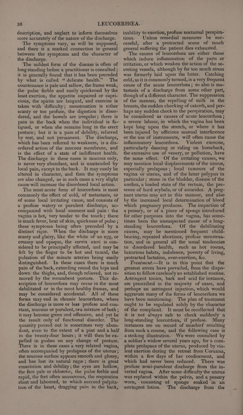 description, and neglect to inform themselves more accurately of the nature of the discharge. The symptoms vary, as will be supposed, and there is a marked connection in general between the symptoms and the character of the discharge. The mildest form of the disease is often of long standing before a practitioner is consulted ; it is generally found that it has been preceded by what is called “ delicate health.” The countenance is pale and sallow, the frame weak, the pulse feeble and easily quickened by the least exertion, the appetite impaired or capri- cious, the spirits are languid, and exercise is taken with difficulty; menstruation is either scanty or too profuse, the digestion is disor- dered, and the bowels are irregular; there is pain in the back when the individual is fa tigued, or when she remains long in the erect posture; but it is a pain of debility, relieved by rest, and not permanent. The discharge, which has been referred to weakness, is a dis- ordered action of the mucous membrane, and is the effect of a state of indifferent hea!th. The discharge in these cases is mucous only, is never very abundant, and is unattended by local pain, except in the back. It may easily be altered in character, and then the symptoms are also changed, as in such cases a very slight cause will increase the disordered local action. The most acute form of leucorrheea is most commonly the effect of cold, of metastasis, or of some local irritating cause, and consists of a profuse watery or purulent discharge, ac- companied with local soreness and pain: the vagina is hot, very tender to the touch; there is much fever, heat of skin, quickness of pulse ; these symptoms being often preceded by a distinct rigor. When the discharge is more scanty and glairy, like the white of an egg, or creamy and opaque, the cervix uteri is con- sidered to be principally affected, and may be felt by the finger to be hot and tumid, the pulsation of the minute arteries being easily distinguished. In these cases there is much pain of the back, extending round the hips and down the thighs, and, though relieved, not re- moved by the recumbent posture. This de- scription of leucorrhcea may occur in the most debilitated or in the most healthy frames, and may be considered accidental. All of these forms may end in chronic leucorrhceea, where the discharge is more or less profuse and con- stant, mucous or purulent, ora mixture of both ; it may become green and offensive, and yet be the result only of functional disorder. The quantity poured out is sometimes very abun- dant, even to the extent of a pint and a half in the twenty-four hours; it will then be ex- pelled in gushes on any change of posture. There is in these cases a very relaxed vagina, often accompanied by prolapsus of the uterus ; the mucous surface appears smooth and glossy, and has lost its natural ruge ; there is great emaciation and debility ; the eyes are hollow, the face pale or chlorotic, the pulse feeble and rapid, the feet often anasarcous, the respiration short and laboured, to which succeed palpita- tion of the heart, dragging pain in the back, inability to exertion, profuse nocturnal perspira- tions. Unless remedial measures be suc- cessful, after a protracted scene of much general suffering the patient dies exhausted. The. causes of leucorrheea are either those which induce inflammation of the parts or irritation, or which weaken the action of the se- creting vessels, although by far too much stress was formerly laid upon the latter. Catching cold, as it is commonly termed, is a very frequent cause of the acute leucorrhca; so also is me- tastasis of a discharge from some other part, though of a different character. The suppression of the menses, the repelling of milk in the breasts, the sudden checking of catarrh, and per- haps any sudden check to the perspiration, may be considered as causes of acute leucorrhea ; a severe labour, in which the vagina has been kept long upon the stretch, or where it has been injured by officious manual interference or the use of instruments, will often cause the inflammatory leucorrhea. Violent exercise, particularly dancing or riding on horseback, the excessive use of venery, or pollution, have the same effect. Of the irritating causes, we may mention local displacements of the uterus, especially prolapsus ; local tumours of the vagina or uterus, and of the latter polypus in particular; stone in the bladder, disease of the urethra, a loaded state of the rectum, the pre- sence of hard scybala, or of ascarides. A preg- nant uterus may act in this manner, and also by the increased local determination of blood which pregnancy produces. The impaction of a pessary, or of a piece of sponge introduced for other purposes into the vagina, has some- times been the unsuspected cause of a long- standing leucorrhea. Of the debilitating causes, may be mentioned frequent child- bearing, repeated abortions, profuse menstrua- tion, and in general all the usual tendencies to disordered health, such as hot rooms, luxurious habits, indolence, poverty of living, protracted lactation, over-exertion, &amp;c. Treatment.—It is in this point that the greatest errors have prevailed, from the dispo- sition to follow carelessly an established routine. Astringent tonics, bark and acid for instance, are prescribed in the majority of cases, and perhaps an astringent injection, which would aggravate many of the forms of leucorrhcea we have been mentioning. The plan of treatment ought to be regulated solely by the character of the complaint. It must be recollected that it is not always safe to check suddenly a long-standing leucorrhea, if profuse. Many instances are on record of mischief resulting from such a course, and the following case is a striking illustration. We were consulted by a soldier’s widow several years ago, for a com- plete prolapsus of the uterus, produced by vio- lent exertion during the retreat from Corunna, within a few days of her confinement, and which had never been reduced. There was profuse semi-purulent discharge from the in- verted vagina. After some difficulty the uterus was replaced within the pelvis, and a pessary worn, consisting of sponge soaked in an astringent lotion. The discharge from the
