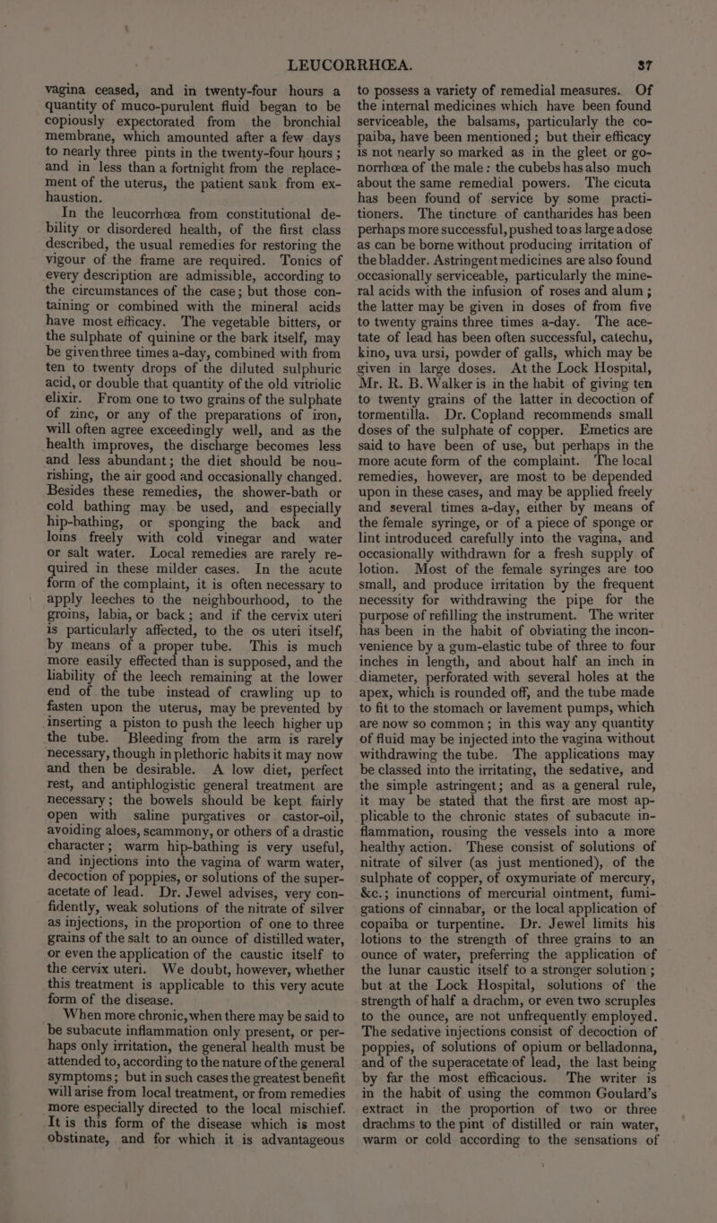 vagina ceased, and in twenty-four hours a quantity of muco-purulent fluid began to be copiously expectorated from the bronchial membrane, which amounted after a few days to nearly three pints in the twenty-four hours ; and in less than a fortnight from the replace- ment of the uterus, the patient sank from ex- haustion. In the leucorrhea from constitutional de- bility or disordered health, of the first class described, the usual remedies for restoring the vigour of the frame are required. Tonics of every description are admissible, according to the circumstances of the case; but those con- taining or combined with the mineral acids have most efficacy. The vegetable bitters, or the sulphate of quinine or the bark itself, may be giventhree times a-day, combined with from ten to twenty drops of the diluted sulphuric acid, or double that quantity of the old vitriolic elixir. From one to two grains of the sulphate of zinc, or any of the preparations of iron, will often agree exceedingly well, and as the health improves, the discharge becomes less and less abundant; the diet should be nou- rishing, the air good and occasionally changed. Besides these remedies, the shower-bath or cold bathing may be used, and especially hip-bathing, or sponging the back and loins freely with cold vinegar and water or salt water. Local remedies are rarely re- quired in these milder cases. In the acute form of the complaint, it is often necessary to apply leeches to the neighbourhood, to the groins, labia, or back; and if the cervix uteri is particularly affected, to the os uteri itself, by means of a proper tube. This is much more easily effected than is supposed, and the liability of the leech remaining at the lower end of the tube instead of crawling up to fasten upon the uterus, may be prevented by inserting a piston to push the leech higher up the tube. Bleeding from the arm is rarely necessary, though in plethoric habits it may now and then be desirable. A low diet, perfect rest, and antiphlogistic general treatment are necessary; the bowels should be kept fairly open with saline purgatives or castor-oil, avoiding aloes, scammony, or others of a drastic character; warm hip-bathing is very useful, and injections into the vagina of warm water, decoction of poppies, or solutions of the super- acetate of lead. Dr. Jewel advises, very con- fidently, weak solutions of the nitrate of silver as injections, in the proportion of one to three grains of the salt to an ounce of distilled water, or even the application of the caustic itself to the cervix uteri. We doubt, however, whether this treatment is applicable to this very acute form of the disease. When more chronic, when there may be said to be subacute inflammation only present, or per- haps only irritation, the general health must be attended to, according to the nature of the general symptoms; but in such cases the greatest benefit will arise from local treatment, or from remedies more especially directed to the local mischief. It is this form of the disease which is most obstinate, and for which it is advantageous 87 to possess a variety of remedial measures. Of the internal medicines which have been found serviceable, the balsams, particularly the co- paiba, have been mentioned ; but their efficacy is not nearly so marked as in the gleet or go- norrheea of the male: the cubebs hasalso much about the same remedial powers. The cicuta has been found of service by some _practi- tioners. The tincture of cantharides has been perhaps more successful, pushed toas large adose as can be borne without producing irritation of the bladder. Astringent medicines are also found occasionally serviceable, particularly the mine- ral acids with the infusion of roses and alum ; the latter may be given in doses of from five to twenty grains three times a-day. The ace- tate of lead has been often successful, catechu, kino, uva ursi, powder of galls, which may be At the Lock Hospital, Mr. R. B. Walker is in the habit of giving ten to twenty grains of the latter in decoction of tormentilla. Dr. Copland recommends small doses of the sulphate of copper. Emetics are said to have been of use, but perhaps in the more acute form of the complaint. The local remedies, however, are most to be depended upon in these cases, and may be applied freely and several times a-day, either by means of the female syringe, or of a piece of sponge or lint introduced carefully into the vagina, and occasionally withdrawn for a fresh supply of lotion. Most of the female syringes are too small, and produce iritation by the frequent necessity for withdrawing the pipe for the purpose of refilling the instrument. The writer has been in the habit of obviating the incon- venience by a gum-elastic tube of three to four inches in length, and about half an inch in diameter, perforated with several holes at the apex, which is rounded off, and the tube made to fit to the stomach or lavement pumps, which are now so common; in this way any quantity of fluid may be injected into the vagina without withdrawing the tube. The applications may be classed into the irritating, the sedative, and the simple astringent; and as a general rule, it may be stated that the first are most ap- plicable to the chronic states of subacute in- flammation, rousing the vessels into a more healthy action. These consist of solutions of nitrate of silver (as just mentioned), of the sulphate of copper, of oxymuriate of mercury, &amp;c.; inunctions of mercurial ointment, fumi- gations of cinnabar, or the local application of copaiba or turpentine. Dr. Jewel limits his lotions to the strength of three grains to an ounce of water, preferring the application of the lunar caustic itself to a stronger solution ; but at the Lock Hospital, solutions of the strength of half a drachm, or even two scruples to the ounce, are not unfrequently employed. The sedative injections consist of decoction of poppies, of solutions of opium or belladonna, and of the superacetate of lead, the last being by far the most efficacious. The writer is in the habit of using the common Goulard’s extract in the proportion of two or three drachms to the pint of distilled or rain water, warm or cold according to the sensations of