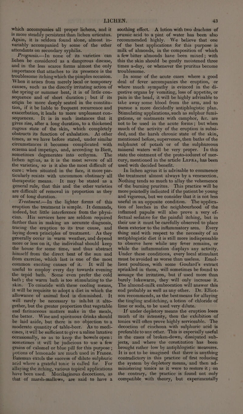 which accompanies all proper lichens, and it 1s more steadily persistent than lichen urticatus. Again, it is seldom found alone, almost in- variably accompanied by some of the other attendants on secondary syphilis. Prognosis—In none of its varieties can lichen be considered as a dangerous disease, and in the less scarce forms almost the only importance that attaches to its presence is the troublesome itching which the pimples occasion. When it arises from merely local or temporary causes, such as the directly irritating action of the spring or summer heat, it is of little con- sequence and of short duration; but if its origin be more deeply seated in the constitu- tion, if it be liable to frequent recurrence and exacerbation, it leads to more unpleasant con- sequences. It is in such imstances that it gives rise, after a long duration, to a thickened rugous state of the skin, which completely obstructs its function of exhalation. At other times, as we have before stated, under similar circumstances it becomes complicated with eczema and impetigo, and, according to Biett, sometimes degenerates into ecthyma. The lichen agrius, as it is the most severe of all the varieties, so is it also the most difficult of cure; when situated in the face, it more par- ticularly resists with uncommon obstinacy all therapeutic means. It may be stated as a general rule, that this and the other varieties are difficult of removal in proportion as they are of long duration. Treatment.—In the lighter forms of this eruption the treatment is simple. It demands, indeed, but little interference from the physi- cian. His services here are seldom required further than in making an accurate diagnosis, tracing the eruption to its true cause, and laying down principles of treatment. As they generally occur in warm weather, and depend more or less on it, the individual should keep the house for some time, and thus abstract himself from the direct heat of the sun and from exercise, which last is one of the most common exciting causes of it. It will be useful to employ every day towards evening the tepid bath. Some even prefer the cold bath ; the warm bath is too stimulating to the skin. ‘To coincide with these cooling means, it will be requisite to adopt a diet in which the allowance of animal food is diminished. It will rarely be necessary to inhibit it alto- gether, but the greater proportion that vegetable and farinaceous matters make in the meals, the better. Wine and spirituous drinks should be laid aside, but there is no objection toa moderate quantity of table-beer. As to medi- cines, it will be sufficient to give a saline laxative occasionally, so as to keep the bowels open: sometimes it will be judicious to use a few grains of calomel or blue pill for this purpose ; potions of lemonade are much used in France. Bateman extols the success of dilute sulphuric acid where a grateful tonic is called for. For allaying the itching, various topical applications have been used. Mucilaginous decoctions, as that of marsh-mallows, are said to have a 43 soothing effect. A lotion with two drachms of prussic acid to a pint of water has been also recommended highly. We believe that one of the best applications for this purpose is milk of almonds, in the composition of which a few bitter almonds have been mixed; with this the skin should be gently moistened three times a-day, or whenever the pruritus become troublesome. In some of the acute cases where a good deal of fever accompanies the eruption, or where much sympathy is evinced in the di- gestive organs by vomiting, loss of appetite, or pain in the head, it will be highly advisable to take away some blood from the arm, and to pursue a more decidedly antiphlogistic plan. Stimulating applications, such as sulphur fumi+ gations, or ointments with camphor, &amp;c. are not to be used in the acute forms; but when much of the activity of the eruption is subsi- ded, and the harsh chronic state of the skin, mentioned before, supervenes, then baths of the sulphuret of potash or of the sulphureous mineral waters will be very proper. In this state the ointment of the proto-ioduret of mer- cury, mentioned in the article Lrrra, has been used with decided benefit. In lichen agrius it is advisable to commence the treatment almost always by a venesection. Nothing tends so much to allay the vehemence of the burning pruritus. This practice will be more pointedly indicated if the patient be young and vigorous, but we consider that it is not less useful in an opposite condition. The applica- tion of leeches in the neighbourhood of the inflamed papule will also prove a very ef- fectual sedative for the painful itching, but in their use it must be carefully observed to place them exterior to the inflammatory area, Every thing said with respect to the necessity of an antiphlogistic diet it is still more indispensable to observe here while any fever remains, or while the inflammation displays any activity. Under these conditions, every local stimulant must be avoided as worse than useless. Emol- lient poultices, with some Goulard’s extract sprinkled in them, will sometimes be found to assuage the irritation, but if used more than barely lukewarm, they will only increase it. The almond-milk embrocation will answer this end probably as well as any other. Dr. Elliot- son recommends, as the best means for allaying the tingling anditching, a lotion of chloride of lime or soda, to be used very dilute. If under depletory means the eruption loses much of its intensity, then the exhibition of tonics will often prove highly serviceable. The decoction of cinchona with sulphuric acid is preferable to any other. This is especially useful in the cases of broken-down, dissipated sub- jects, and where the constitution has been brought rather low by antiphlogistic measures. It is not to be imagined that there is anything contradictory in this practice of first reducing the system by depletory means, and then ad- ministering tonics as it were to restore it; on the contrary, the practice is found not only compatible with theory, but experimentally