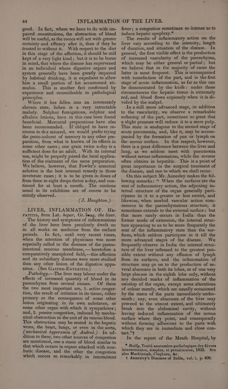 good. In fact, where we have to do with im- paired constitutions, the abstraction of blood will be useful, as the tonics will act with greater certainty and efficacy after it, than if they be trusted to without it. With respect to the diet in this stage of the affection, it should be still kept of a very light kind ; but it is to be borne in mind, that where the disease has supervened in an individual whose digestive organs and system generally have been greatly impaired by habitual drinking, it is expedient to allow him a small portion of his accustomed sti- mulus. This is another fact confirmed by experience and reconcileable to pathological principles. Where it has fallen into an _ inveterately chronic state, lichen is a very intractable malady. Sulphur fumigations, sulphur and alkaline lotions, have in this case been found beneficial. Mercurial preparations have also been recommended. If obliged to have re- course to this miueral, we would prefer trying the proto-ioduret of mercury to any other pre- paration, from what is known of its effects in some other cases; one grain twice a-day is a sufficient dose for an adult. With its internal use, might be properly joined the local applica- tion of the ointment of the same preparation. We believe, however, that Fowler’s arsenical solution is the best internal remedy in those inveterate cases; it is to be given in doses of from three to eight drops thrice a-day, and con- tinued for at least a mouth. The cautions usual in its exhibition are of course to be strictly observed. (J. Houghton. ) LIVER, INFLAMMATION OF. He- patitis, from Lat. hepar, Gr. tiwag, the liver. The history and symptoms of inflammations of the liver have been peculiarly dwelt on in all works on medicine from the earliest periods. In fact, until very recent times, when the attention of physicians was more especially called to the diseases of the gastro- intestinal mucous membrane, — heretofore a comparatively unexplored field,—this affection and its subsidiary diseases were more studied than any other lesion of the digestive appa- ratus. (See Gastro-EnTERITIS.) Pathology.—The liver may labour under the effects of increased quantity of blood in its ‘parenchyma from several causes. Of these the two most important are, 1. active conges- tion, the result of irritation in its tissue, either primary or the consequence of some other lesion originating in its own substance, or some other organ with which it sympathizes ; and, 2. passive congestion, induced by mecha- nical obstruction to the exit of its venous blood. This obstruction may be seated in the hepatic veins, the heart, lungs, or even in the aorta, (mechanical hyperemia of Andral.) In ad- dition to these, two other sources of congestion are mentioned, one a stasis of blood similar to that which occurs in organs attacked with scor- butic disease, and the other the congestion which occurs so remarkably in intermittent fever; a congestion sometimes so intense as to induce hepatic apoplexy.* The results of inflammatory action on the liver vary according to the intensity, length of duration, and situation of the disease. In general, the first visible effect is the production of increased vascularity of the parenchyma, which may be either general or partial; but we believe that in the majority of cases the latter is most frequent. This is accompanied with tumefaction of the part, and is the first stage of acute inflammation, as far as this can be demonstrated by the knife: under these circumstances the hepatic tissue is extremely red, and blood flows copiously when it is di- vided by the scalpel. In astill more advanced stage, in addition to the vascularity, we observe a remarkable softening of the part, sometimes so great that a slight pressure will reduce it to a mere pulp. This state is analogous to the second stage of acute pneumonia, and, like it, may be accom- panied by the formation of pus or lymph on the serous surface. In this respect, however, there is a great difference between the liver and lung, as we seldom meet with pneumonia without serous inflammation, while the reverse often obtains in hepatitis. This is a point of great importance in the surgical treatment of the disease, and one to which we shall recur. On this subject Mr. Annesley makes the fol- lowing remarks: “* When the surfaces are the seat of inflammatory action, the adjoining in- ternal structure of the organ generally parti- cipates in it to a greater or less extent, and likewise, when morbid vascular action com- mences in the parenchymatous structure, it sometimes extends to the external surface; but this more rarely occurs in India than the former mode of extension, the internal struc- ture appearing to us to be more frequently the seat of the inflammatory state than the sur- faces, which seldom participate in it till the more advanced stages of the disease. We frequently observe in India the internal struc- ture of the liver inflamed to the greatest pos- sible extent without any effusion of lymph from its surfaces, and the inflammation of structure may go on to the production of se- veral abscesses in both its lobes, or of one very large abscess in the eighth lobe only, without any decided marks of inflammation of the envelop of the organ, except some alterations of colour merely, which are usually occasioned by the states of the parts immediately under- neath; nay, even abscesses of the liver may proceed to the utmost extent, and ultimately break into the abdominal cavity, without having induced inflammation of the serous surface where they point, and consequently without forming adhesions to the parts with which they are in immediate and close con- tact.”’+ ; In the report of the Meath Hospital, by * Bailly, Traité anatomico-pathologique des fiévres intermittentes, simples, et pernicieuces, 1825. See also Mackintosh, Cleghorn, &amp;c.