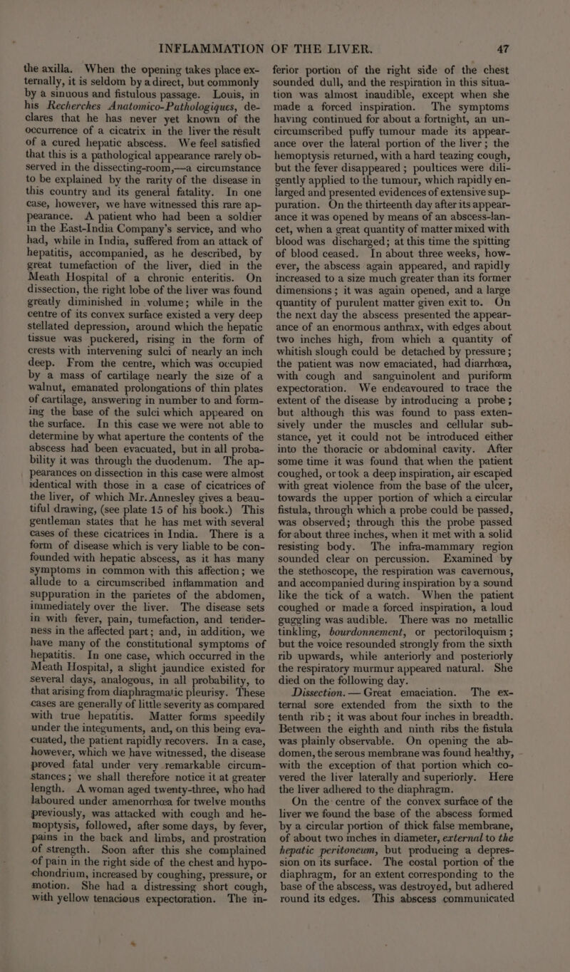 the axilla. When the opening takes place ex- ternally, it is seldom by a direct, but commonly by a sinuous and fistulous passage. Louis, in his Recherches Anatomico-Pathologiques, de- clares that he has never yet known of the occurrence of a cicatrix in the liver the result of a cured hepatic abscess. We feel satisfied that this is a pathological appearance rarely ob- served in the dissecting-room,—a circumstance to be explained by the rarity of the disease in this country and its general fatality. In one case, however, we have witnessed this rare ap- pearance. A patient who had been a soldier in the East-India Company’s service, and who had, while in India, suffered from an attack of hepatitis, accompanied, as he described, by great tumefaction of the liver, died in the Meath Hospital of a chronic enteritis. On dissection, the right lobe of the liver was found greatly diminished in volume; while in the centre of its convex surface existed a very deep stellated depression, around which the hepatic tissue was puckered, rising in the form of crests with intervening sulci of nearly an inch deep. From the centre, which was occupied by a mass of cartilage nearly the size of a walnut, emanated prolongations of thin plates of cartilage, answering in number to and form- ing the base of the sulci which appeared on the surface. In this case we were not able to determine by what aperture the contents of the abscess had been evacuated, but in all proba- bility it was through the duodenum. The ap- pearances on dissection in this case were almost identical with those in a case of cicatrices of the liver, of which Mr. Annesley gives a beau- tiful drawing, (see plate 15 of his book.) This gentleman states that he has met with several cases of these cicatrices in India. There is a form of disease which is very liable to be con- founded with hepatic abscess, as it has many symptoms in common with this affection; we allude to a circumscribed inflammation and suppuration in the parietes of the abdomen, immediately over the liver. The disease sets in with fever, pain, tumefaction, and tender- ness in the affected part; and, in addition, we have many of the constitutional symptoms of hepatitis. In one case, which occurred in the Meath Hospital, a slight jaundice existed for several days, analogous, in all probability, to that arising from diaphragmatic pleurisy. These cases are generally of little severity as compared with true hepatitis. Matter forms speedily under the integuments, and, on this being eva- cuated, the patient rapidly recovers. In a case, however, which we have witnessed, the disease proved fatal under very remarkable circum- Stances ; we shall therefore notice it at greater length. A woman aged twenty-three, who had laboured under amenorrhea for twelve months previously, was attacked with cough and he- moptysis, followed, after some days, by fever, pains in the back and limbs, and prostration of strength. Soon after this she complained of pain in the right side of the chest and hypo- chondrium, increased by coughing, pressure, or motion. She had a distressing short cough, with yellow tenacious expectoration. The in- ferior portion of the right side of the chest sounded dull, and the respiration in this situa- tion was almost inaudible, except when she made a forced inspiration. The symptoms having continued for about a fortnight, an un- circumscribed puffy tumour made its appear- ance over the lateral portion of the liver; the hemoptysis returned, with a hard teazing cough, but the fever disappeared ; poultices were dili- gently applied to the tumour, which rapidly en- larged and presented evidences of extensive sup- puration. On the thirteenth day after its appear- ance it was opened by means of an abscess-lan- cet, when a great quantity of matter mixed with blood was discharged; at this time the spitting of blood ceased. In about three weeks, how- ever, the abscess again appeared, and rapidly increased to a size much greater than its former dimensions ; it was again opened, and a large quantity of purulent matter given exit to. On the next day the abscess presented the appear- ance of an enormous anthrax, with edges about two inches high, from which a quantity of whitish slough could be detached by pressure ; the patient was now emaciated, had diarrhea, with cough and sanguinolent and puriform expectoration. We endeavoured to trace the extent of the disease by introducing a probe ; but although this was found to pass exten- sively under the muscles and cellular sub- stance, yet it could not be introduced either into the thoracic or abdominal cavity. After some time it was found that when the patient coughed, or took a deep inspiration, air escaped with great violence from the base of the ulcer, towards the upper portion of which a circular fistula, through which a probe could be passed, was observed; through this the probe passed for about three inches, when it met with a solid resisting body. The infra-+mammary region sounded clear on percussion. Examined by the stethoscope, the respiration was cavernous, and accompanied during inspiration by a sound like the tick of a watch. When the patient coughed or made a forced inspiration, a loud guggling was audible. There was no metallic tinkling, bourdonnement, or pectoriloquism ; but the voice resounded strongly from the sixth rib upwards, while anteriorly and posteriorly the respiratory murmur appeared natural. She died on the following day. Dissection. — Great emaciation. The ex- ternal sore extended from the sixth to the tenth rib; it was about four inches in breadth. Between the eighth and ninth ribs the fistula was plainly observable. On opening the ab- domen, the serous membrane was found hea!thy, with the exception of that portion which co- vered the liver laterally and superiorly. Here the liver adhered to the diaphragm. On the centre of the convex surface of the liver we found the base of the abscess formed by a circular portion of thick false membrane, of about two inches in diameter, external to the hepatic peritoneum, but producing a depres- sion on its surface. The costal portion of the diaphragm, for an extent corresponding to the base of the abscess, was destroyed, but adhered round its edges. This abscess communicated