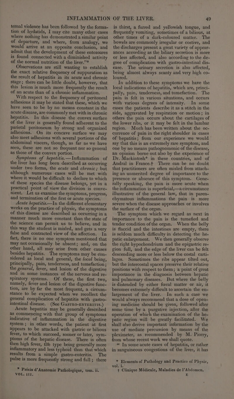 ternal violence has been followed by the forma- tion of hydatids, I may cite many other cases where nothing has demonstrated a similar point of departure, and where, from analogy, we would arrive at an opposite conclusion, and admit that the development of these entozoares is found connected with a diminished activity of the normal nutrition of the liver.’”* Observations are still wanting to establish the exact relative frequency of suppuration as the result of hepatitis in its acute and chronic Stage; there can be little doubt, however, that this lesion is much more frequently the result of an acute than of a chronic inflammation. With respect to the frequency of peritoneal adhesions it may be stated that these, which we have seen to be by no means constant in the acute disease, are commonly met with in chronic hepatitis. In this disease the convex surface of the liver is generally found adherent to the parietal peritoneum by strong and organized adhesions. On its concave surface we may also meet adhesions with several portions of the abdominal viscera, though, as far as we have seen, these are not so frequent nor so general as those of the convex portion. Symptoms of hepatitis. —Inflammation of the liver has long been described as occurring under two forms, the acute and chronic; but although numerous cases will be met with where it would be difficult to declare to which of these species the disease belongs, yet in a practical point of view the division is conve- nient. Let us examine the symptoms, progress, and termination of the first or acute species. Acute hepatitis —In the different elementary works on the practice of physic, the symptoms of this disease are described as occurring in a manner much more constant than the state of the science can permit us to believe, and in this way the student is misled, and gets a very false and contracted view of the affection. In fact, there is no one symptom mentioned that may not occasionally be absent; and, on the other hand, all may arise from other causes besides hepatitis. The symptoms may be con- sidered as local and general, the local being, principally, pain, tenderness, and tumefaction ; the general, fever, and lesion of the digestive and in some instances of the nervous and re- Spiratory systems. Of these, the first two, namely, fever and lesion of the digestive func- tion, are by far the most frequent, a circum- stance to be expected when we recollect the general complication of hepatitis with gastro- intestinal disease. (See GasTro-ENTERITIS.) Acute hepatitis may be generally described as commencing with that group of symptoms indicative of inflammation in the digestive System ; in other words, the’ patient at first appears to be attacked with gastric or bilious fever, to which succeed, sooner or later, sym- ptoms of the hepatic disease. There is often then high fever, the type being generally more inflammatory and less typhoid than that which results from a simple gastro-enteritis. The pulse is more frequently strong and full; there * Précis d’Anatomie Pathologique, tom. ii. VOL. III. 49 is thirst, a furred and yellowish tongue, and frequently vomiting, sometimes of a bilious, at other times of a dark-coloured matter. The bowels are commonly irregular or costive, and the discharges present a great variety of appear- ances according as the biliary secretion is more or less affected, and also according to the de- gree of complication with gastro-intestinal dis- ease. The urinary secretion is also affected, being almost always scanty and very high co- loured. In addition to these symptoms we have the local indications of hepatitis, which are, princi- pally, pain, tenderness, and tumefaction. The pain is felt in various situations, and occurs with various degrees of intensity. In some cases the patients describe it as a stitch in the side, aggravated by respiration or motion; in others the pain occurs about the cartilages of the lower ribs, or it may be felt in the lumbar region. Much has been written about the oc- currence of pain in the right shoulder in cases of hepatitis; from our experience we would say that this is an extremely rare symptom, and one by no means pathognomonic of the disease, an opinion borne out also by the experience of Dr. Mackintosh* in these countries, and of Andral in France.t There can be no doubt that practitioners are often misled from attach- ing an unmerited degree of importance to the presence or absence of this symptom. Gene- rally speaking, the pain is more acute when the inflammation is superficial,—a circumstance illustrative of the general law, that in paren- chymatous inflammations the pain is more severe when the disease approaches or involves the surface of the organ. The symptom which we regard as next in importance to the pain is the tumefied and tender condition of the organ. When the belly is flaccid and the intestines are empty, there is seldom much difficulty in detecting the he- patic enlargement. We then generally observe the right hypochondrium and the epigastric re- gion full, and the edge of the liver can be felt descending more or less below the costal carti- lages. Sometimes the ribs appear tilted out, but the imtercostal spaces preserve their relative positions with respect to them; a point of great importance in the diagnosis between hepatic and pulmonary diseases. But where the belly is distended by either focal matter or air, it becomes extremely difficult to ascertain the en- largement of the liver. In such a case we would always recommend that a dose of open- ing medicine should be given, followed after some time by a purgative injection, after the operation of which the examination of the he- patic region will be greatly facilitated. We shall also derive important information by the use of mediate percussion by means of the pleximeter, as recommended by M. Piorry, from whose recent work we shall quote. “ In some acute cases of hepatitis, or rather in sanguineous congestions of the liver, it has * Elements of Pathology and Practice of Physic, vol. i. + Clinique Médicale, Maladies de l’Abdomen, E