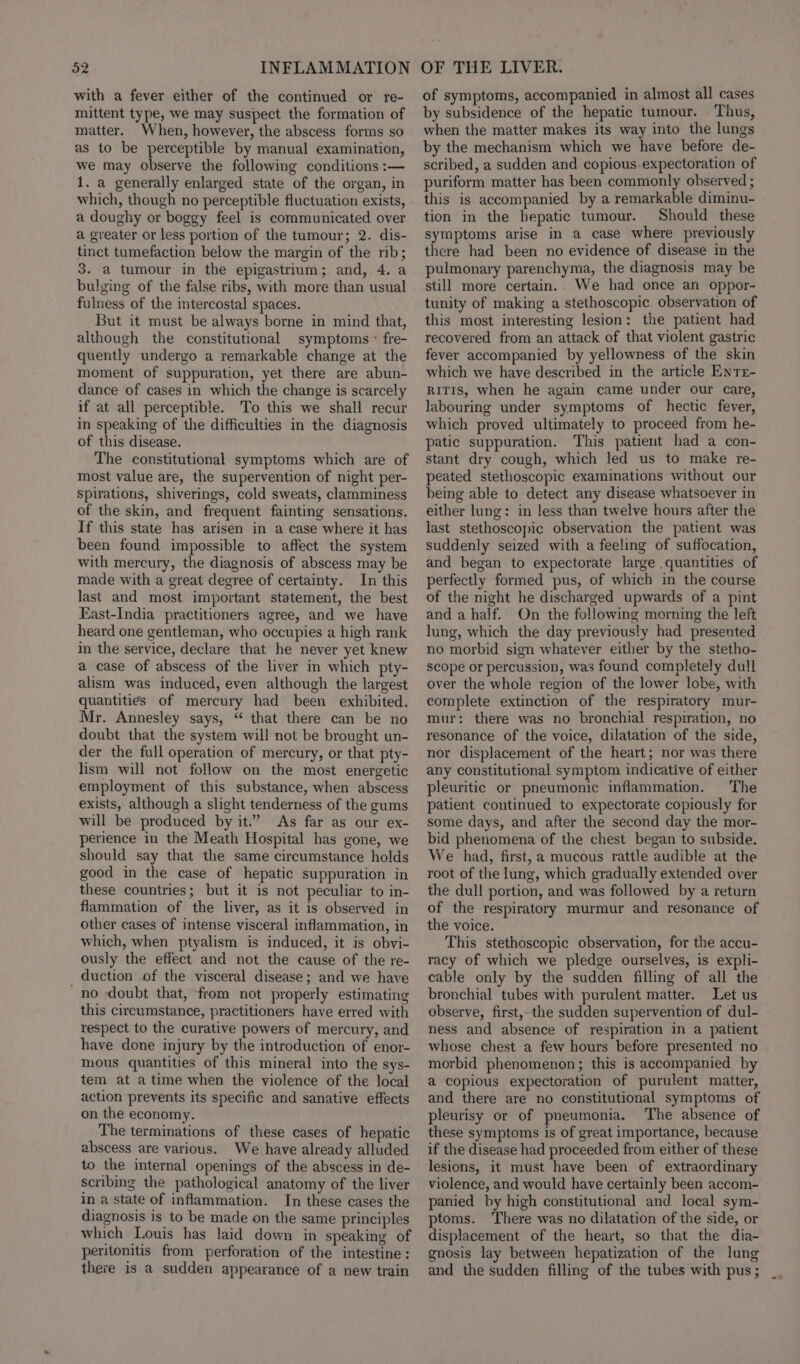 with a fever either of the continued or re- mittent type, we may suspect the formation of matter. When, however, the abscess forms so as to be perceptible by manual examination, we may observe the following conditions :— 1. a generally enlarged state of the organ, in which, though no perceptible fluctuation exists, a doughy or boggy feel is communicated over a greater or less portion of the tumour; 2. dis- tinct tumefaction below the margin of the rib; 3. a tumour in the epigastrium; and, 4. a bulging of the false ribs, with more than usual fulness of the intercostal spaces. But it must be always borne in mind that, although the constitutional symptoms - fre- quently undergo a remarkable change at the moment of suppuration, yet there are abun- dance of cases in which the change is scarcely if at all perceptible. To this we shall recur in speaking of the difficulties in the diagnosis of this disease. The constitutional symptoms which are of most value are, the supervention of night per- spirations, shiverings, cold sweats, clamminess of the skin, and frequent fainting sensations. If this state has arisen in a case where it has been found impossible to affect the system with mercury, the diagnosis of abscess may be made with a great degree of certainty. In this last and most important statement, the best East-India practitioners agree, and we have heard one gentleman, who occupies a high rank in the service, declare that he never yet knew a case of abscess of the liver in which pty- alism was induced, even although the largest quantities of mercury had been exhibited. Mr. Annesley says, “ that there can be no doubt that the system will not be brought un- der the full operation of mercury, or that pty- lism will not follow on the most energetic employment of this substance, when abscess exists, although a slight tenderness of the gums will be produced by it.” As far as our ex- perience in the Meath Hospital has gone, we should say that the same circumstance holds good in the case of hepatic suppuration in these countries; but it is not peculiar to in- flammation of the liver, as it is observed in other cases of intense visceral inflammation, in which, when ptyalism is induced, it is obvi- ously the effect and not the cause of the re- duction of the visceral disease; and we have ~no doubt that, from not properly estimating this circumstance, practitioners have erred with respect to the curative powers of mercury, and have done injury by the introduction of enor- mous quantities of this mineral into the sys- tem at atime when the violence of the local action prevents its specific and sanative effects on the economy. The terminations of these cases of hepatic abscess are various. We have already alluded to the internal openings of the abscess in de- scribing the pathological anatomy of the liver in a state of inflammation. In these cases the diagnosis is to be made on the same principles which Louis has laid down in speaking of peritonitis from perforation of the intestine: there is a sudden appearance of a new train of symptoms, accompanied in almost all cases by subsidence of the hepatic tumour. Thus, when the matter makes its way into the lungs by the mechanism which we have before de- scribed, a sudden and copious.expectoration of puriform matter has been commonly observed ; this is accompanied by a remarkable diminu- tion in the hepatic tumour. Should these symptoms arise in a case where previously there had been no evidence of disease in the pulmonary parenchyma, the diagnosis may be still more certain.. We had once an oppor- tunity of making a stethoscopic observation of this most interesting lesion: the patient had recovered from an attack of that violent gastric fever accompanied by yellowness of the skin which we have described in the article Enrr- RITIS, when he again came under our care, labouring under symptoms of hectic fever, which proved ultimately to proceed from he- patic suppuration. This patient had a con- stant dry cough, which led us to make re- peated stethoscopic examinations without our being able to detect any disease whatsoever in either lung: in less than twelve hours after the last stethoscopic observation the patient was suddenly seized with a feeling of suffocation, and began to expectorate large quantities of perfectly formed pus, of which in the course of the night he discharged upwards of a pint and a half. On the following morning the left lung, which the day previously had presented no morbid sign whatever either by the stetho- scope or percussion, was found completely dull over the whole region of the lower lobe, with complete extinction of the respiratory mur- mur: there was no bronchial respiration, no resonance of the voice, dilatation of the side, nor displacement of the heart; nor was there any constitutional symptom indicative of either pleuritic or pneumonic inflammation. The patient continued to expectorate copiously for some days, and after the second day the mor- bid phenomena of the chest began to subside. We had, first, a mucous rattle audible at the root of the lung, which gradually extended over the dull portion, and was followed by a return of the respiratory murmur and resonance of the voice. This stethoscopic observation, for the accu- racy of which we pledge ourselves, is expli- cable only by the sudden filling of all the bronchial tubes with purulent matter. Let us observe, first,-the sudden supervention of dul- ness and absence of respiration in a patient whose chest a few hours before presented no morbid phenomenon; this is accompanied by a copious expectoration of purulent matter, and there are no constitutional symptoms of pleurisy or of pneumonia. The absence of these symptoms is of great importance, because if the disease had proceeded from either of these lesions, it must have been of extraordinary violence, and would have certainly been accom- panied by high constitutional and local sym- ptoms. ‘There was no dilatation of the side, or displacement of the heart, so that the dia- gnosis lay between hepatization of the lung and the sudden filling of the tubes with pus ;