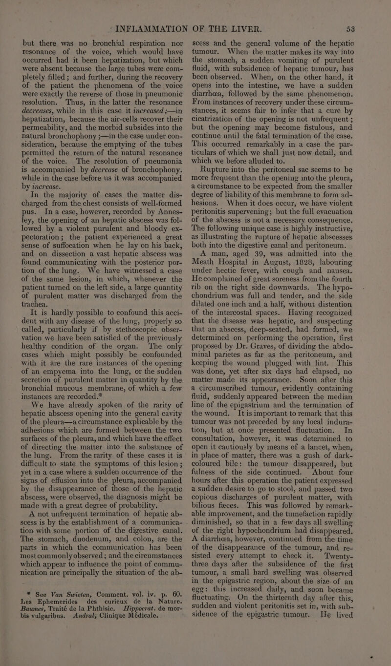 but there was no bronchial respiration nor resonance of the voice, which would have occurred had it been hepatization, but which were absent because the large tubes were com- pletely filled; and further, during the recovery of the patient the phenomena of the voice were exactly the reverse of those in pneumonic resolution. Thus, in the latter the resonance decreases, while in this case it increased ;—in hepatization, because the air-cells recover their permeability, and the morbid subsides into the natural bronchophony ;—in the case under con- sideration, because the emptying of the tubes permitted the return of the natural resonance of the voice. The resolution of pneumonia is accompanied by decrease of bronchophony. while in the case before us it was accompanied by tncrease. In the majority of cases the matter dis- charged from the chest consists of well-formed pus. Ina case, however, recorded by Annes- ley, the opening of an hepatic abscess was fol- lowed by a violent purulent and bloody ex- pectoration; the patient experienced a great sense of suffocation when he lay on his back, and on dissection a vast hepatic abscess was found communicating with the posterior por- tion of the lung. We have witnessed a case of the same lesion, in which, whenever the patient turned on the left side, a large quantity of purulent matter was discharged from the trachea. It is hardly possible to confound this acci- dent with any disease of the lung, properly so called, particularly if by stethoscopic obser- vation we have been satisfied of the previously healthy condition of the organ. The only cases which might possibly be confounded with it are the rare instances of the opening of an empyema into the lung, or the sudden secretion of purulent matter in quantity by the bronchial mucous membrane, of which a few instances are recorded.* We have already spoken of the rarity of hepatic abscess opening into the general cavity of the pleura—a circumstance explicable by the adhesions which are formed between the two surfaces of the pleura, and which have the effect of directing the matter into the substance of the lung. From the rarity of these cases it is difficult to state the symptoms of this lesion ; yet in a case where a sudden occurrence of the signs of effusion into the pleura, accompanied by the disappearance of those of the hepatic abscess, were observed, the diagnosis might be made with a great degree of probability. A not unfrequent termination of hepatic ab- scess is by the establishment of a communica- tion with some portion of the digestive canal. The stomach, duodenum, and colon, are the parts in which the communication has been most commonly observed ; and the circumstances which appear to influence the point of commu- nication are principally the situation of the ab- * See Van Swieten, Comment. vol. iv. p. 60. Les Ephemerides des curieux de la Nature. Baumes, Traité de la Phthisie. Hippocrat. de mor- bis vulgaribus. Andral, Clinique Médicale. 53 scess and the general volume of the hepatic tumour. When the matter makes its way into the stomach, a sudden vomiting of purulent fluid, with subsidence of hepatic tumour, has been observed. When, on the other hand, it Opens into the intestine, we have a sudden diarrhea, followed by the same phenomenon. From instances of recovery under these circum- Stances, it seems fair to infer that a cure by cicatrization of the opening is not unfrequent ; but the opening may become fistulous, and continue until the fatal termination of the case. This occurred remarkably in a case the par- ticulars of which we shall just now detail, and which we before alluded to. Rupture into the peritoneal sac seems to be more frequent than the opening into the pleura, a circumstance to be expected from the smaller degree of liability of this membrane to form ad- hesions. When it does occur, we have violent peritonitis supervening; but the full evacuation of the abscess is not a necessary. consequence. The following unique case is highly instructive, as illustrating the rupture of hepatic abscesses both into the digestive canal and peritoneum. A man, aged 39, was admitted into the Meath Hospital in August, 1828, labouring under hectic fever, with cough and nausea. He complained of great soreness from the fourth rib on the right side downwards. The hypo- chondrium was full and tender, and the side dilated one inch and a half, without distention of the intercostal spaces. Having recognized that the disease was hepatic, and suspecting that an abscess, deep-seated, had formed, we determined on performing the operation, first proposed by Dr. Graves, of dividing the abdo- minal parietes as far as the peritoneum, and keeping the wound plugged with lint. This was done, yet after six days had elapsed, no matter made its appearance. Soon after this a circumscribed tumour, evidently containing fluid, suddenly appeared between the median line of the epigastrium and the termination of the wound. It is important to remark that this tumour was not preceded by any local indura- tion, but at once presented fluctuation. In consultation, however, it was determined to Open it cautiously by means of a lancet, when, in place of matter, there was a gush of dark- coloured bile: the tumour disappeared, but fulness of the side continued. About four hours after this operation the patient expressed a sudden desire to go to stool, and passed two copious discharges of purulent matter, with bilious feces. This was followed by remark- able improvement, and the tumefaction rapidly of the right hypochondrium had disappeared. A diarrhea, however, continued from the time of the disappearance of the tumour, and re- sisted every attempt to check it. Twenty- three days after the subsidence of the first tumour, a small hard swelling was observed in the epigastric region, about the sizeof an egg: this increased daily, and soon became fluctuating. On the thirteenth day after this, sudden and violent peritonitis set in, with sub- sidence of the epigastric tumour. He lived