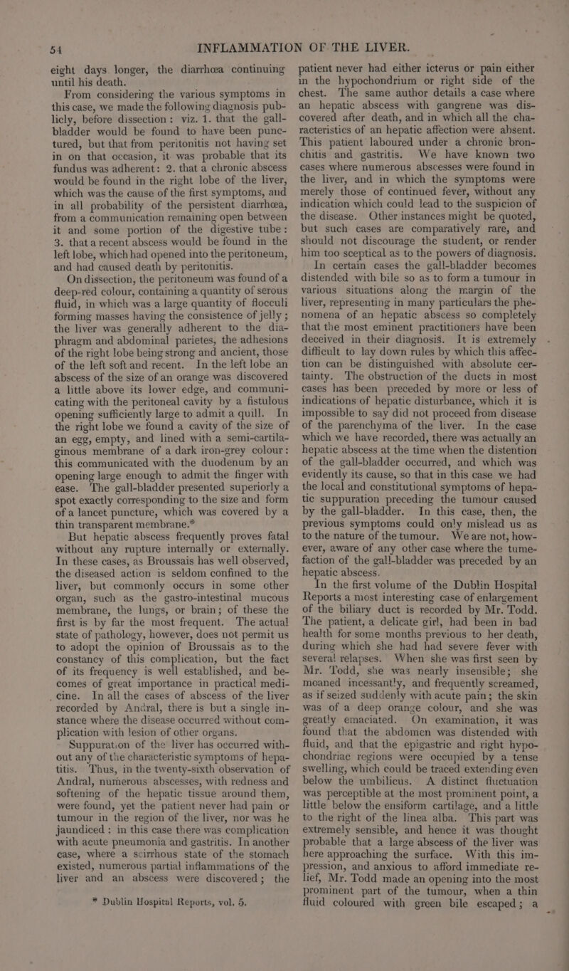 eight days. longer, the diarrhcea continuing until his death. From considering the various symptoms in this case, we made the following diagnosis pub- licly, before dissection: viz. 1. that the gall- bladder would be found to have been punc- tured, but that from peritonitis not having set in on that occasion, it was probable that its fundus was adherent: 2. that a chronic abscess would be found in the right lobe of the liver, which was the cause of the first symptoms, and in all probability of the persistent diarrhea, from a communication remaining open between it and some portion of the digestive tube : 3. that a recent abscess would be found in the left lobe, which had opened into the peritoneum, and had caused death by peritonitis. On dissection, the peritoneum was found of a deep-red colour, containing a quantity of serous fluid, in which was a large quantity of flocculi forming masses having the consistence of jelly ; the liver was generally adherent to the dia- phragm and abdominal parietes, the adhesions of the right lobe being strong and ancient, those of the left soft and recent. In the left lobe an abscess of the size of an orange was discovered a little above its lower edge, and communi- cating with the peritoneal cavity by a fistulous opening sufficiently large to admit a quill. In the right lobe we found a cavity of the size of an egg, empty, and lined with a semi-cartila- ginous membrane of a dark iron-grey colour: this communicated with the duodenum by an opening large enough to admit the finger with ease. The gall-bladder presented superiorly a spot exactly corresponding to the size and form of a lancet puncture, which was covered by a thin transparent membrane.* But hepatic abscess frequently proves fatal without any rupture internally or externally. In these cases, as Broussais has well observed, the diseased action is seldom confined to the liver, but commonly occurs in some other organ, such as the gastro-intestinal mucous membrane, the lungs, or brain; of these the first is by far the most frequent. The actual state of pathology, however, does not permit us to adopt the opinion of Broussais as to the constancy of this complication, but the fact of its frequency is well established, and be- comes of great importance in practical medi- _cine. In all the cases of abscess of the liver recorded by Ancral, there is but a single in- stance where the disease occurred without com- plication with lesion of other organs. Suppuration of the liver has occurred with- out any of the characteristic symptoms of hepa- titis. Thus, in the twenty-sixth observation of Andral, numerous abscesses, with redness and softening of the hepatic tissue around them, were found, yet the patient never had pain or tumour in the region of the liver, nor was he jaundiced : in this case there was complication with acute pneumonia and gastritis. In another case, where a scirrhous state of the stomach existed, numerous partial inflammations of the liver and an abscess were discovered; the * Dublin Hospital Reports, vol. 5. patient never had either icterus or pain either in the hypochondrium or right side of the chest. The same author details a case where an hepatic abscess with gangrene was dis- covered after death, and in which all the cha- racteristics of an hepatic affection were absent. This patient laboured under a chronic bron- chitis and gastritis. We have known two cases where numerous abscesses were found in the liver, and in which the symptoms were merely those of continued fever, without any indication which could lead to the suspicion of the disease. Other instances might be quoted, but such cases are comparatively rare, and should not discourage the student, or render him too sceptical as to the powers of diagnosis. In certain cases the gall-bladder becomes distended with bile so as to form a tumour in various situations along the margin of the liver, representing in many particulars the phe- nomena of an hepatic abscess so completely that the most eminent practitioners have been deceived in their diagnosis. It is extremel difficult to lay down rules by which this affec- tion can be distinguished with absolute cer- tainty. The obstruction of the ducts in most cases has been preceded by more or less of indications of hepatic disturbance, which it is impossible to say did not proceed from disease of the parenchyma of the liver. In the case which we have recorded, there was actually an hepatic abscess at the time when the distention of the gall-bladder occurred, and which was evidently its cause, so that in this case we had the local and constitutional symptoms of hepa- tic suppuration preceding the tumour caused by the gall-bladder. In this case, then, the previous symptoms could only mislead us as to the nature of thetumour. Weare not, how- ever, aware of any other case where the tume- faction of the gall-bladder was preceded by an hepatic abscess. In the first volume of the Dublin Hospital Reports a most interesting case of enlargement of the biliary duct is recorded by Mr. Todd. The patient, a delicate girl, had been in bad health for some months previous to her death, during which she had had severe fever with severa! relapses. When she was first seen by Mr. Todd, she was nearly insensible; she moaned incessantly, and frequently screamed, as if seized suddenly with acute pain; the skin was of a deep orange colour, and she was greatly emaciated. On examination, it was found that the abdomen was distended with fluid, and that the epigastric and right hypo- chondriae regions were occupied by a tense swelling, which could be traced extending even below the umbilicus. A distinct fluctuation was perceptible at the most prominent point, a little below the ensiform cartilage, and a little to the right of the linea alba. This part was extremely sensible, and hence it was thought probable that a large abscess of the liver was here approaching the surface. With this im- pression, and anxious to afford immediate re- lief, Mr. Todd made an opening into the most prominent part of the tumour, when a thin fluid coloured with green bile escaped; a =~