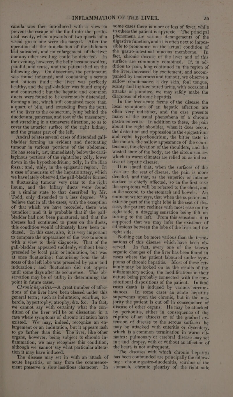 canula was then introduced with a view to prevent the escape of the fluid into the perito- neal cavity, when upwards of two quarts of a viscid green bile were discharged. After the operation all the tumefaction of the abdomen had subsided, and no enlargement of the liver nor any other swelling could be detected. In the evening, however, the belly became swollen, painful, and tense, and the patient died on the following day. On dissection, the peritoneum was found inflamed, and containing a serous and bilious fluid; the liver was perfectly healthy, and the gall-bladder was found empty and contracted ; but the hepatic and common ducts were found to be enormously distended, forming a sac, which still contained more than a quart of bile, and extending from the porta of the liver to the os sacrum, lying behind the duodenum, pancreas, and root of the mesentery, and stretching in a transverse direction, so as to cover the anterior surface of the right kidney, and the greater part of the left. Andral relates several cases of distended gall- bladder forming an evident and fluctuating tumour in various portions of the abdomen. He has seenit, 1st, immediately below the carti- laginous portions of the right ribs; 2dly, lower down in the hypochondrium; 3dly, in the iliac fossa; and, 4thly, in the epigastric region. In a case of aneurism of the hepatic artery, which we have lately observed, the gall-bladder formed a fluctuating tumour very near to the right ileum, and the biliary ducts were found in a similar state to that described by Mr. Todd, only distended to a less degree. We believe that in all the cases, with the exception of that which we have recorded, there was jaundice; and it is probable that if the gall- bladder had not been punctured, and that the abscess had continued to press on the ducts, this condition would ultimately have been in- duced. In this case, also, it is very important to compare the appearance of the two tumours with a view to their diagnosis. That of the gall-bladder appeared suddenly, without being preceded by local pain or induration, but was at once fluctuating: that arising from the ab- scess of the left lobe was preceded by pain and induration ; and fluctuation did not appear until some days after its occurrence. This ob- servation may be of utility in determining the point in future cases. Chronic hepatitis—A. great number of affec- tions of the liver have been classed under this general term; such as induration, scirrhus, tu- bercle, hypertrophy, atrophy, &amp;c. &amp;c. In fact, we cannot say with certainty what the con- dition of the liver will be on dissection in a case where symptoms of chronic irritation have existed. We may, indeed, recognize an en- Jargement or an induration, but it appears rash to go farther than this. The liver, like other organs, however, being subject to chronic in- flammation, we may recognize this condition, although we cannot say what particular altera- tion it may have induced. The disease may set in with an attack of acute hepatitis, or may from the commence- ment preserve a slow insidious character. In 55 some cases there is more or less of fever, while 1n others the patient is apyrexic. The principal phenomena are various derangements of the digestive function, and it is often next to impos- sible to pronounce on the actual condition of the gastro-intestinal mucous membrane. In fact, chronic disease of the liver and of this surface are commonly combined. If, in ad- dition to pain, long continued in the region of the liver, increased by excitement, and accom- panied by tenderness and tumour, we observe a sallow countenance, a dry skin, foul tongue, scanty and high-coloured urine, with occasional attacks of jaundice, we may safely make the diagnosis of chronic hepatitis. In the less acute forms of the disease the local symptoms of an hepatic affection are often very indistinct, and the case presents many of the usual phenomena of a chronic gastro-enteritis. In addition to these, the pain about the right shoulder, when it does occur, the distention and oppression in the epigastrium and right hypochondrium, the bitter taste in the mouth, the sallow appearance of the coun- tenance, the elevation of the shoulders, and the wasted state of the body, are the circumstances which in warm climates are relied on as indica- tive of hepatic disease. It is stated that, when the surfaces of the liver are the seat of disease, the pain is more decided, and that, as the superior or interior surface is chiefly affected, so in the first case the symptoms will be referred to the chest, and in the second to the stomach and bowels. An eminent writer says, that when the superior and exterior part of the right lobe is the seat of dis- ease, the patient reclines with most ease on the right side, a dragging sensation being felt on turning to the left. From this sensation it is supposed that we may infer the existence of adhesions between the lobe of the liver and the right side. Nothing can be more various than the termi- nations of this disease which have been ob- served. In fact, every one of the known organic changes of the liver has been found in cases where the patient laboured under sym- ptoms of chronic hepatitis. Most of these cer- tainly may be looked on as the results of the inflammatory action, the modifications in their nature being probably connected with the con- stitutional dispositions of the patient. In fatal cases death is induced by various circum- stances. In some cases an acute hepatitis Supervenes upon the chronic, but in the ma- jority the patient is cut off in consequence of disease of other organs. He may be attacked by peritonitis, either in consequence of the rupture of an abscess or of the gradual ex- tension of disease to the serous surface: he may be attacked with enteritis or dysentery, which is a common termination in warm cli- mates: pulmonary or cerebral disease may set in; and dropsy, with or without an affection of the heart, is not unfrequent. The diseases with which chronic hepatitis has been confounded are principally the follow- ing : chronic gastro-duodenitis, scirrhus of the stomach, chronic pleurisy of the right side