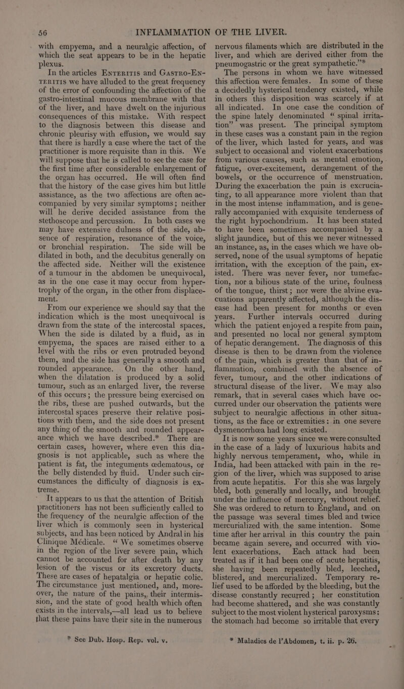 with empyema, and a neuralgic affection, of which the seat appears to be in the hepatic plexus. . In the articles Enreriris and Gastro-En- TERITIS we have alluded to the great frequency of the error of confounding the affection of the gastro-intestinal mucous membrane with that of the liver, and have dwelt on the injurious consequences of this mistake. With respect to the diagnosis between this disease and chronic pleurisy with effusion, we would say that there is hardly a case where the tact of the practitioner is more requisite than in this. We will suppose that he is called to see the case for the first time after considerable enlargement of the organ has occurred. He will often find that the history of the case gives him but little assistance, as the two affections are often ac- companied by very similar symptoms; neither will he derive decided assistance from the stethoscope and percussion. In both cases we may have extensive dulness of the side, ab- sence of respiration, resonance of the voice, or bronchial respiration. The side will be dilated in both, and the decubitus generally on the affected side. Neither will the existence of a tumour in the abdomen be unequivocal, as in the one case it may occur from hyper- trophy of the organ, in the other from displace- ment. From our experience we should say that the indication which is the most unequivocal is drawn from the state of the intercostal spaces, When the side is dilated by a fluid, as in empyema, the spaces are raised either to a level with the ribs or even protruded beyond them, and the side has generally a smooth and rounded appearance. On the other hand, when the dilatation is produced by a solid tumour, such as an enlarged liver, the reverse of this occurs; the pressure being exercised on the ribs, these are pushed outwards, but the intercostal spaces preserve their relative posi- tions with them, and the side does not present any thing of the smooth and rounded appear- ance which we have described.* There are certain cases, however, where even this dia- gnosis is not applicable, such as where the patient is fat, the integuments cedematous, or the belly distended by fluid. Under such cir- cumstances the difficulty of diagnosis is ex- treme. It appears to us that the attention of British practitioners has not been sufficiently called to the frequency of the neuralgic affection of the liver which is commonly seen in_ hysterical subjects, and has been noticed by Andral in his Clinique Médicale. “ We sometimes observe m the region of the liver severe pain, which cannot be accounted for after death by any lesion of the viscus or its excretory ducts. These are cases of hepatalgia or hepatic colic. The circumstance just mentioned, and, more- over, the nature of the pains, their intermis- sion, and the state of good health which often exists in the intervals,—all lead us to believe that these pains have their site in the numerous * See Dub. Hosp. Rep. vol. v. nervous filaments which are distributed in the liver, and which are derived either from the pneumogastric or the great sympathetic.” The persons in whom we have witnessed this affection were females. In some of these a decidedly hysterical tendency existed, while in others this disposition was scarcely if at all indicated. In one case the condition of the spine lately denominated “ spinal irrita- tion” was present. The principal symptom in these cases was a constant pain in the region of the liver, which lasted for years, and was subject to occasional and violent exacerbations from various causes, such as mental emotion, - fatigue, over-excitement, derangement of the bowels, or the occurrence of menstruation. During the exacerbation the pain is excrucia- ting, to all appearance more violent than that in the most intense inflammation, and is gene- rally accompanied with exquisite tenderness of the right hypochondrium. It has been stated to have been sometimes accompanied by a slight jaundice, but of this we never witnessed an instance, as, in the cases which we have ob- served, none of the usual symptoms of hepatic irritation, with the exception of the pain, ex- isted. There was never fever, nor tumefac- tion, nor a bilious state.of the urine, foulness of the tongue, thirst ; nor were the alvine eva- cuations apparently affected, although the dis- ease had been present for months or even years. Further intervals occurred during which the patient enjoyed a respite from pain, and presented no local nor general symptom of hepatic derangement. The diagnosis of this disease is then to be drawn from the violence of the pain, which is greater than that of in- flammation, combined with the absence of fever, tumour, and the other indications of structural disease of the liver. We may also remark, that in several cases which have oc- curred under our observation the patients were subject to neuralgic affections in other situa- tions, as the face or extremities: in one severe dysmenorrhea had long existed. It is now some years since we were consulted in the case of a lady of luxurious habits and highly nervous temperament, who, while in India, had been attacked with pain in the re- gion of the liver, which was supposed to arise from acute hepatitis. For this she was largely bled, both generally and locally, and brought under the influence of mercury, without relief. She was ordered to return to England, and on the passage was several times bled and twice mercurialized with the same intention. Some time after her arrival in this country the pain became again severe, and occurred with vio- lent exacerbations, Each attack had been treated as if it had been one of acute hepatitis, she having been repeatedly bled, leeched, blistered, and mercurialized. Temporary re- lief used to be afforded by the bleeding, but the had become shattered, and she was constantly subject to the most violent hysterical paroxysms; the stomach had become so irritable that every * Maladies de l’Abdomen, t. ii. p. 26.