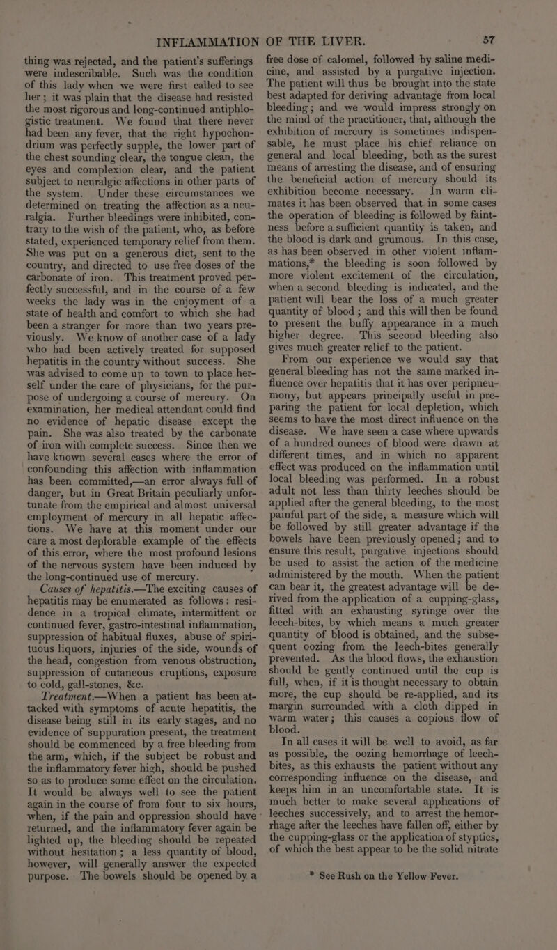 thing was rejected, and the patient’s sufferings were indescribable. Such was the condition of this lady when we were first called to see her ; it was plain that the disease had resisted the most rigorous and long-continued antiphlo- gistic treatment. We found that there never had been any fever, that the right hypochon- drium was perfectly supple, the lower part of the chest sounding clear, the tongue clean, the eyes and complexion clear, and the patient subject to neuralgic affections in other parts of the system. Under these circumstances we determined on treating the affection as a neu- ralgia. Further bleedings were inhibited, con- trary to the wish of the patient, who, as before stated, experienced temporary relief from them. She was put on a generous diet, sent to the country, and directed to use free doses of the carbonate of iron. This treatment proved per- fectly successful, and in the course of a few weeks the lady was in the enjoyment of a state of health and comfort to which she had been a stranger for more than two years pre- viously. We know of another case of a lady who had been actively treated for supposed hepatitis in the country without success. She was advised to come up to town to place her- self under the care of physicians, for the pur- pose of undergoing a course of mercury. On examination, her medical attendant could find no evidence of hepatic disease except the pain. She was also treated by the carbonate of iron with complete success. Since then we have known several cases where the error of confounding this affection with inflammation has been committed,—an error always full of danger, but in Great Britain peculiarly unfor- tunate from the empirical and almost universal employment of mercury in all hepatic affec- tions. We have at this moment under our care a most deplorable example of the effects of this error, where the most profound lesions of the nervous system have been induced by the long-continued use of mercury. Causes of hepatitis——The exciting causes of hepatitis may be enumerated as follows: resi- dence in a tropical climate, intermittent or continued fever, gastro-intestinal inflammation, suppression of habitual fluxes, abuse of spiri- tuous liquors, injuries of the side, wounds of the head, congestion from venous obstruction, suppression of cutaneous eruptions, exposure to cold, gall-stones, &amp;c. Treatment—When a patient has been at- tacked with symptoms of acute hepatitis, the disease being still in its early stages, and no evidence of suppuration present, the treatment should be commenced by a free bleeding from the arm, which, if the subject be robust and the inflammatory fever high, should be pushed so as to produce some effect on the circulation. It would be always well to see the patient again in the course of from four to six hours, when, if the pain and oppression should have - returned, and the inflammatory fever again be lighted up, the bleeding should be repeated without hesitation; a less quantity of blood, however, will generally answer the expected purpose. The bowels should be opened by a free dose of calomel, followed by saline medi- cine, and assisted by a purgative injection. The patient will thus be brought into the state best adapted for deriving advantage from local bleeding ; and we would impress strongly on the mind of the practitioner, that, although the exhibition of mercury is sometimes indispen- sable, he must place his chief reliance on general and local bleeding, both as the surest means of arresting the disease, and of ensuring the beneficial action of mercury should its exhibition become necessary. In warm cli- mates it has been observed that. in some cases the operation of bleeding is followed by faint- ness before a sufficient quantity is taken, and the blood is dark and grumous. In this case, as has been observed in other violent inflam- mations,* the bleeding is soon followed by more violent excitement of the circulation, when a second bleeding is indicated, and the patient will bear the loss of a much greater quantity of blood ; and this will then be found to present the buffy appearance in a much higher degree. This second bleeding also gives much greater relief to the patient. From our experience we would say that general bleeding has not the same marked in- fluence over hepatitis that it has over peripneu- mony, but appears principally useful in pre- paring the patient for local depletion, which seems to have the most: direct influence on the disease. We have seen a case where upwards of a hundred ounces of blood were drawn at different times, and in which no apparent effect was produced on the inflammation until local bleeding was performed. In a robust adult not less than thirty leeches should be applied after the general bleeding, to the most painful part of the side, a measure which will be followed by still greater advantage if the bowels have been previously opened ; and to ensure this result, purgative injections should be used to assist the action of the medicine administered by the mouth. When the patient can bear it, the greatest advantage will be de- rived from the application of a cupping-glass, fitted with an exhausting syringe over the leech-bites, by which means a much greater quantity of blood is obtained, and the subse- quent oozing from the leech-bites generally prevented. As the blood flows, the exhaustion should be gently continued until the cup is full, when, if it is thought necessary to obtain more, the cup should be re-applied, and its margin surrounded with a cloth dipped in warm water; this causes a copious flow of blood. In all cases it will be well to avoid, as far as possible, the oozing hemorrhage of leech- bites, as this exhausts the patient without any corresponding influence on the disease, and keeps him in an uncomfortable state. It is much better to make several applications of leeches successively, and to arrest the hemor- rhage after the leeches have fallen off, either by the cupping-glass or the application of styptics, of which the best appear to be the solid nitrate * See Rush on the Yellow Fever.