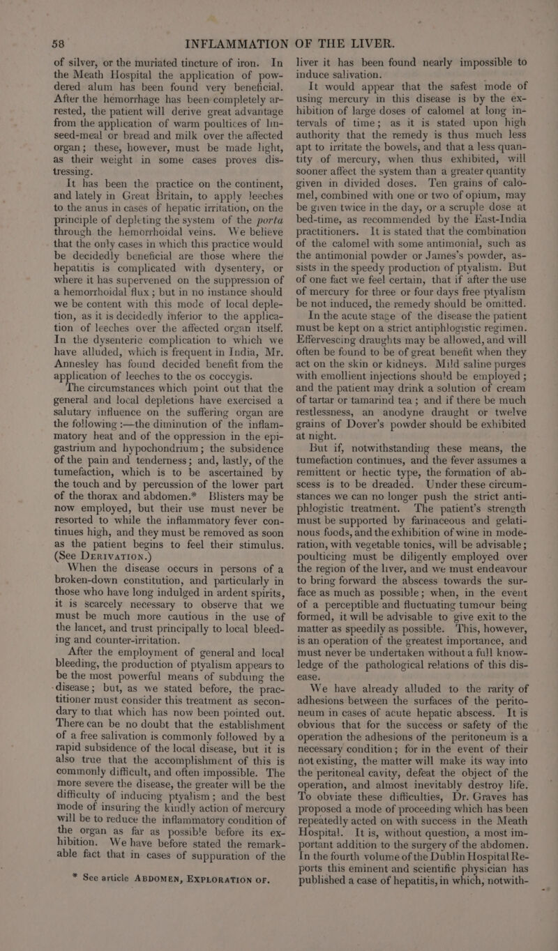 of silver, or the muriated tincture of iron. In the Meath Hospital the application of pow- dered alum has been found very beneficial. After the hemorrhage has been completely ar- rested, the patient will derive great advantage from the application of warm poultices of lin- seed-meal or bread and milk over the affected organ; these, however, must be made light, as their weight in some cases proves dis- tressing. It has been the practice on the continent, and lately in Great Britain, to apply leeches to the anus in cases of hepatic irritation, on the principle of depleting the system of the porta through the hemorrhoidal veins. We believe that the only cases in which this practice would be decidedly beneficial are those where the hepatitis is complicated with dysentery, or where it has supervened on the suppression of a hemorrhoidal flux ; but in no instance should we be content with this mode of local deple- tion, as it is decidedly inferior to the applica- tion of leeches over the affected organ itself. In the dysenteric complication to which we have alluded, which is frequent in India, Mr. Annesley has found decided benefit from the application of leeches to the os coccygis. The circumstances which point out that the general and local depletions have exercised a salutary influence on the suffering organ are the following :—the diminution of the inflam- matory heat and of the oppression in the epi- gastrium and hypochondrium ; the subsidence of the pain and tenderness; and, lastly, of the tumefaction, which is to be ascertained by the touch and by percussion of the lower part of the thorax and abdomen.* Blisters may be now employed, but their use must never be resorted to while the inflammatory fever con- tinues high, and they must be removed as soon as the patient begins to feel their stimulus. (See Derivation.) When the disease occurs in persons of a broken-down constitution, and particularly in those who have long indulged in ardent spirits, it is scarcely necessary to observe that we must be much more cautious in the use of the lancet, and trust principally to local bleed- ing and counter-irritation. After the employment of general and local bleeding, the production of ptyalism appears to be the most powerful means of subduing the - disease ; but, as we stated before, the prac- titioner must consider this treatment as secon- dary to that which has now been pointed out. There can be no doubt that the establishment of a free salivation is commonly followed by a rapid subsidence of the local disease, but it is also true that the accomplishment of this is commonly difficult, and often impossible. The more severe the disease, the greater will be the difficulty of inducing ptyalism; and the best mode of insuring the kindly action of mercury will be to reduce the inflammatory condition of the organ as far as possible before its ex- hibition. We have before stated the remark- able fact that in cases of suppuration of the * See article ABDOMEN, EXPLORATION OF. liver it has been found nearly impossible to induce salivation. It would appear that the safest mode of using mercury in this disease is by the ex- hibition of large doses of calomel at long in- tervals of time; as it is stated upon high authority that the remedy is thus much less apt to irritate the bowels, and that a less quan- tity of mercury, when thus exhibited, will sooner affect the system than a greater quantity given in divided doses. Ten grains of calo- mel, combined with one or two of opium, may be given twice in the day, or a scruple dose at bed-time, as recommended by the East-India practitioners. It is stated that the combination of the calomel with some antimonial, such as the antimonial powder or James’s powder, as- sists in the speedy production of ptyalism. But of one fact we feel certain, that if after the use of mercury for three or four days free ptyalism be not induced, the remedy should be omitted. In the acute stage of the disease the patient must be kept on a strict antiphlogistic regimen. Effervescing draughts may be allowed, and will often be found to be of great benefit when they act on the skin or kidneys. Mild saline purges with emollient injections should be employed ; and the patient may drink a solution of cream of tartar or tamarind tea ; and if there be much restlessness, an anodyne draught or twelve grains of Dover’s powder should be exhibited at night. ' But if, notwithstanding these means, the tumefaction continues, and the fever assumes a remittent or hectic type, the formation of ab- scess is to be dreaded. Under these circum- stances we can no longer push the strict anti- phlogistic treatment. The patient’s strength must be supported by farinaceous and gelati- nous foods, and the exhibition of wine in mode- ration, with vegetable tonics, will be advisable ; poulticing must be diligently employed over the region of the liver, and we must endeavour to bring forward the abscess towards the sur- face as much as possible; when, in the event of a perceptible and fluctuating tumour being formed, it will be advisable to give exit to the matter as speedily as possible. This, however, is an operation of the greatest importance, and must never be undertaken without a full know- ledge of the pathological relations of this dis- ease. We have already alluded to the rarity of adhesions between the surfaces of the perito- neum in cases of acute hepatic abscess. It is obvious that for the success or safety of the operation the adhesions of the peritoneum is a necessary condition; for in the event of their not existing, the matter will make its way into the peritoneal cavity, defeat the object of the operation, and almost inevitably destroy life. To obviate these difficulties, Dr. Graves has proposed a mode of proceeding which has been repeatedly acted on with success in the Meath Hospital. It is, without question, a most im- portant addition to the surgery of the abdomen. In the fourth volume of the Dublin Hospital Re- ports this eminent and scientific physician has published a case of hepatitis, in which, notwith-