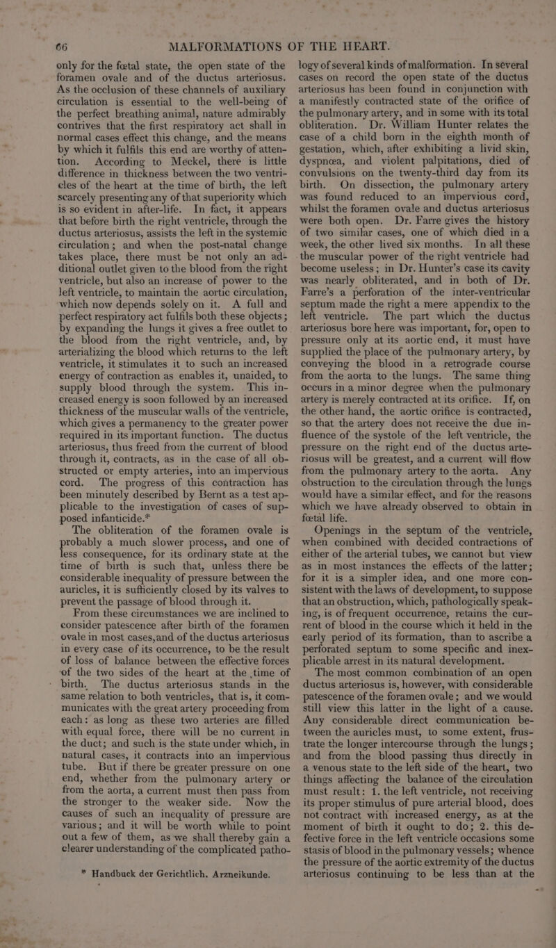 only for the foetal state, the open state of the foramen ovale and of the ductus arteriosus. As the occlusion of these channels of auxiliary circulation is essential to the well-being of the perfect breathing animal, nature admirably contrives that the first respiratory act shall in normal cases effect this change, and the means by which it fulfils this end are worthy of atten- tion. According to Meckel, there is little difference in thickness between the two ventri- cles of the heart at the time of birth, the left scarcely presenting any of that superiority which is so evident in after-life. In fact, it appears that before birth the right ventricle, through the ductus arteriosus, assists the left in the systemic circulation; and when the post-natal change takes place, there must be not only an ad- ditional outlet given to the blood from the right ventricle, but also an increase of power to the left ventricle, to maintain the aortic circulation, perfect respiratory act fulfils both these objects ; by expanding the lungs it gives a free outlet to the blood from the right ventricle, and, by arterializing the blood which returns to the left ventricle, it stimulates it to such an increased energy of contraction as enables it, unaided, to supply blood through the system. This in- creased energy is soon followed by an increased thickness of the muscular walls of the ventricle, which gives a permanency to the greater power required in its important function. The ductus arteriosus, thus freed from the current of blood through it, contracts, as in the case of all ob- structed or empty arteries, into an impervious cord. The progress of this contraction has been minutely described by Bernt as a test ap- plicable to the investigation of cases of sup- posed infanticide.* The obliteration of the foramen ovale is pense a much slower process, and one of ess consequence, for its ordinary state at the time of birth is such that, unless there be considerable inequality of pressure between the auricles, it is sufticiently closed by its valves to prevent the passage of blood through it. From these circumstances we are inclined to consider patescence after birth of the foramen ovale in most cases,and of the ductus arteriosus in every case of its occurrence, to be the result of loss of balance between the effective forces of the two sides of the heart at the ,time of birth, The ductus arteriosus stands in the same relation to both ventricles, that is, it com- municates with the great artery proceeding from each: as long as these two arteries are filled with equal force, there will be no current in the duct; and such is the state under which, in natural cases, it contracts into an impervious tube. But if there be greater pressure on one end, whether from the pulmonary artery or from the aorta, a current must then pass from the stronger to the weaker side. Now the causes of such an inequality of pressure are various; and it will be worth while to point out a few of them, as we shall thereby gain a clearer understanding of the complicated patho- * Handbuck der Gerichtlich. Arzneikunde. logy of several kinds of malformation. In several cases on record the open state of the ductus arteriosus has been found in conjunction with a manifestly contracted state of the orifice of the pulmonary artery, and in some with its total obliteration. Dr. William Hunter relates the case of a child born in the eighth month of gestation, which, after exhibiting a livid skin, dyspnea, and violent palpitations, died of convulsions on the twenty-third day from its birth. On dissection, the pulmonary artery was found reduced to an impervious cord, whilst the foramen ovale and ductus arteriosus were both open. Dr. Farre gives the history of two similar cases, one of which died ina week, the other lived six months. In all these the muscular power of the right ventricle had become useless; in Dr. Hunter’s case its cavity was nearly obliterated, and in both of Dr. Farre’s a perforation of the inter-ventricular septum made the right a mere appendix to the left ventricle. The part which the ductus arteriosus bore here was important, for, open to pressure only at its aortic end, it must have supplied the place of the pulmonary artery, by conveying the blood in a retrograde course from the aorta to the lungs. The same thing occurs ina minor degree when the pulmonary artery is merely contracted at its orifice. If, on the other hand, the aortic orifice is contracted, so that the artery does not receive the due in- fluence of the systole of the left ventricle, the pressure on the right end of the ductus arte- riosus will be greatest, and a current will flow from the pulmonary artery to the aorta. Any obstruction to the circulation through the lungs would have a similar effect, and for the reasons which we have already observed to obtain in foetal life. Openings in the septum of the ventricle, when combined with decided contractions of either of the arterial tubes, we cannot but view as in most instances the effects of the latter; for it is a simpler idea, and one more con- sistent with the laws of development, to suppose that an obstruction, which, pathologically speak- ing, is of frequent occurrence, retains the cur- rent of blood in the course which it held in the early period of its formation, than to ascribe a perforated septum to some specific and inex- plicable arrest in its natural development. The most common combination of an open ductus arteriosus is, however, with considerable patescence of the foramen ovale; and we would still view this latter in the light of a cause. Any considerable direct communication be- tween the auricles must, to some extent, frus- trate the longer intercourse through the lungs ; and from the blood passing thus directly in a venous state to the left side of the heart, two things affecting the balance of the circulation must result: 1. the left ventricle, not receiving its proper stimulus of pure arterial blood, does not contract with increased energy, as at the moment of birth it ought to do; 2. this de- fective force in the left ventricle occasions some stasis of blood in the pulmonary vessels; whence the pressure of the aortic extremity of the ductus arteriosus continuing to be less than at the