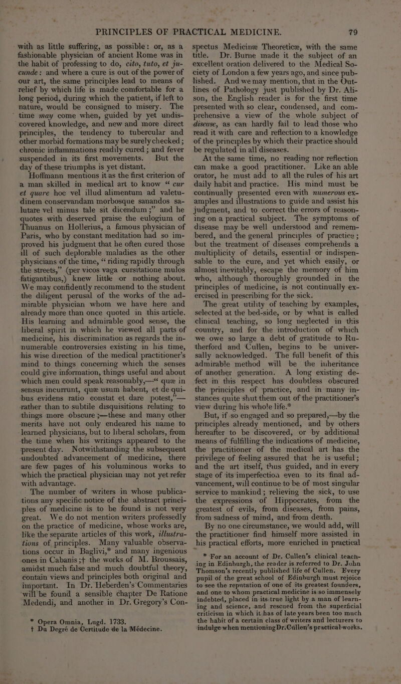 with as little suffering, as possible: or, as a fashionable physician of ancient Rome was in the habit of professing to do, cito, tuto, et ju- cunde: and where a cure is out of the power of our art, the same principles lead to means of relief by which life is made comfortable for a long period, during which the patient, if left to nature, would be consigned to misery. The ‘ time may come when, guided by yet undis- covered knowledge, and new and more direct principles, the tendency to tubercular and other morbid formations may be surely checked ; chronic inflammations readily cured ; and fever suspended in its first movements. But the day of these triumphs is yet distant. Hoffmann mentions it as the first criterion of a man skilled in medical art to know “ cur et quare hoc vel illud alimentum ad valetu- dinem conservandam morbosque sanandos sa- lutare vel minus tale sit dicendum ;” and he quotes with deserved praise the eulogium of Thuanus on Hollerius, a famous physician of Paris, who by constant meditation had so im- proved his judgment that he often cured those ill of such deplorable maladies as the other physicians of the time, “ riding rapidly through the streets,” (per vicos vaga cursitatione mulos fatigantibus,) knew litthke or nothing about. We may confidently recommend to the student the diligent perusal of the works of the ad- mirable physician whom we have here and already more than once quoted in this article. His learning and admirable good sense, the liberal spirit in which he viewed all parts of medicine, his discrimination as regards the in- numerable controversies existing in his time, his wise direction of the medical practitioner’s mind to things concerning which the senses could give information, things useful and about which men could speak reasonably,—“ que in sensus incurrunt, que usum habent, et de qui- bus evidens ratio constat et dare potest,”— rather than to subtile disquisitions relating to things more -obscure ;--these and many other merits have not only endeared his name to learned physicians, but to liberal scholars, from the time when his writings appeared to the present day. Notwithstanding the subsequent undoubted advancement of medicine, there are few pages of his voluminous works to which the practical physician may not yet refer with advantage. The number of writers in whose publica- tions any specific notice of the abstract princi- ples of medicine is to be found is not very great. We do not mention writers professedly on the practice of medicine, whose works are, like the separate articles of this work, tJlustra- tions of principles. Many valuable observa- tions occur in Baglivi,* and many ingenious ones in Cabanis;+ the works of M. Broussais, amidst much false and much doubtful theory, contain views and principles both original and important. In Dr. Heberden’s' Commentaries will be found a sensible chapter De Ratione Medendi, and another in Dr. Gregory’s Con- * Opera Omnia, Lugd. 1733. t Du Degré de Certitude de la Médecine. 79 spectus Medicine Theoretice, with the same title. Dr. Burne made it the subject of an excellent oration delivered to the Medical So- ciety of London a few years ago, and since pub- lished. And we may mention, that in the Out- lines of Pathology just published by Dr. Ali- son, the English reader is for the first time presented with so clear, condensed, and com- prehensive a view of the whole subject of disease, as can hardly fail to lead those who read it with care and reflection to a knowledge of the principles by which their practice should be regulated in all diseases. At the same time, no reading nor reflection can make a good practitioner. Like an able orator, he must add to all the rules of his art daily habit and practice. His mind must be continually presented even with numerous ex- amples and illustrations to guide and assist his judgment, and to correct the errors of reason- ing on a practical subject. The symptoms of disease may be well understood and remem- bered, and the general principles of practice ; but the treatment of diseases comprehends a multiplicity of details, essential or indispen- sable to the cure, and yet which easily, or almost inevitably, escape the memory of him who, although thoroughly grounded in the principles of medicine, is not continually ex- ercised in prescribing for the sick. The great utility of teaching by examples, selected at the bed-side, or by what is called clinical teaching, so long neglected in this country, and for the introduction of which we owe so large a debt of gratitude to Ru- therford and Cullen, begins to be univer- sally acknowledged. The full benefit of this admirable method will be the inheritance of another generation. A long existing de- fect in this respect has doubtless obscured the principles of practice, and in many in- stances quite shut them out of the practitioner’s view during his whole life.* But, if so engaged and so prepared,—by the principles already mentioned, and by others hereafter to be discovered, or by additional means of fulfilling the indications of medicine, the practitioner of the medical art has the privilege of feeling assured that he is useful ; and the art itself, thus guided, and in every stage of its imperfection even to its final ad- vancement, will continue to be of most singular service to mankind; relieving the sick, to use the expressions of Hippocrates, from the greatest of evils, from diseases, from pains, from sadness of mind, and from death. By no one circumstance, we would add, will the practitioner find himself more assisted in his practical efforts, more enriched in practical * For an account of Dr. Cullen’s clinical teach- ing in Edinburgh, the reader is referred to Dr. John Thomson’s recently published life of Cullen. Every pupil of the great school of Edinburgh must rejoice to see the reputation of one of its greatest founders, and one to whom practical medicine is ‘so immensely indebted, placed in its: true light by a man of learn- ing and science, and rescued from the superficial criticism in which it has of late years been too much the habit of a certain class of writers and lecturers to indulge when mentioning Dr.Cullen’s practical-works.