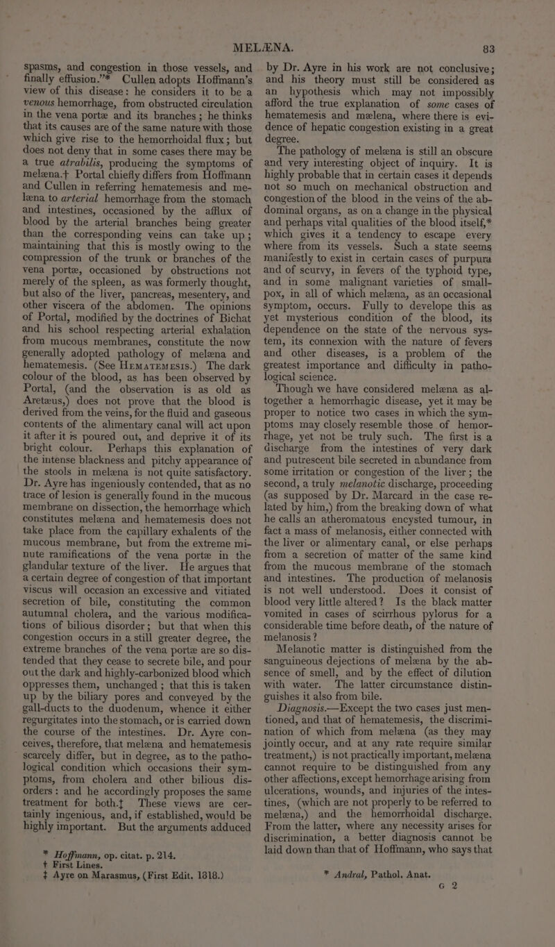 finally effusion.”* Cullen adopts Hoffmann’s view of this disease: he considers it to be a venous hemorrhage, from obstructed circulation in the vena porte and its branches ; he thinks that its causes are of the same nature with those which give rise to the hemorrhoidal flux; but does not deny that in some cases there may be a true atrabilis, producing the symptoms of melena.t Portal chiefly differs from Hoffmann and Cullen in referring hematemesis and me- lena to arterial hemorrhage from the stomach and intestines, occasioned by the afflux of blood by the arterial branches being greater than the corresponding veins can take up; maintaining that this is mostly owing to the compression of the trunk or branches of the vena porte, occasioned by obstructions not merely of the spleen, as was formerly thought, but also of the liver, pancreas, mesentery, and other viscera of the abdomen. The opinions of Portal, modified by the doctrines of Bichat and his school respecting arterial exhalation from mucous membranes, constitute the now generally adopted pathology of melena and hematemesis. (See Hematemesis.) The dark colour of the blood, as has been observed by Portal, (and the observation is as old as Areteus,) does not prove that the blood is derived from the veins, for the fluid and gaseous contents of the alimentary canal will act upon it after it is poured out, and deprive it of its bright colour. Perhaps this explanation of the intense blackness and pitchy appearance of the stools in melena is not quite satisfactory. Dr. Ayre has ingeniously contended, that as no trace of lesion is generally found in the mucous membrane on dissection, the hemorrhage which constitutes melena and hematemesis does not take place from the capillary exhalents of the mucous membrane, but from the extreme mi- nute ramifications of the vena porte in the glandular texture of the liver. He argues that a certain degree of congestion of that important viscus will occasion an excessive and. vitiated secretion of bile, constituting the common autumnal cholera, and the various modifica- tions of bilious disorder; but that when this congestion occurs in a still greater degree, the extreme branches of the vena porte are so dis- tended that they cease to secrete bile, and pour out the dark and highly-carbonized blood which Oppresses them, unchanged ; that this is taken up by the biliary pores and conveyed by the gall-ducts to the duodenum, whence it either regurgitates into the stomach, or is carried down the course of the intestines. Dr. Ayre con- ceives, therefore, that melena and hematemesis scarcely differ, but in degree, as to the patho- logical condition which occasions their sym- ptoms, from cholera and other bilious dis- orders: and he accordingly proposes the same treatment for both.t These views are cer- tainly ingenious, and, if established, would be highly important. But the arguments adduced * Hoffmann, op. citat. p. 214. + First Lines. ¢ Ayre on Marasmus, (First Edit. 1818.) 83 by Dr. Ayre in his work are not conclusive; and his theory must still be considered as an hypothesis which may not impossibly afford the true explanation of some cases of hematemesis and melena, where there is evi- dence of hepatic congestion existing in a great degree. The pathology of melzna is still an obscure and very interesting object of inquiry. It is highly probable that in certain cases it depends not so much on mechanical obstruction and congestion of the blood in the veins of the ab- dominal organs, as on a change in the physical and perhaps vital qualities of the blood itself,* which gives it a tendency to escape every where from its vessels. Such a state seems manifestly to exist in certain cases of purpura and of scurvy, in fevers of the typhoid type, and in some malignant varieties of small- pox, in all of which melena, as an occasional Symptom, occurs. Fully to develope this as yet mysterious condition of the blood, its dependence on the state of the nervous sys- tem, its connexion with the nature of fevers and other diseases, is a problem of the greatest importance and difficulty in patho- logical science. Though we have considered melezna as al- together a hemorrhagic disease, yet it may be proper to notice two cases in which the sym- ptoms may closely resemble those of hemor- rhage, yet not be truly such. The first is a discharge from the intestines of very dark and putrescent bile secreted in abundance from some irritation or congestion of the liver; the second, a truly melanotic discharge, proceeding (as supposed by Dr. Marcard in the case re- lated by him,) from the breaking down of what he calls an atheromatous encysted tumour, in fact a mass of melanosis, either connected with the liver or alimentary canal, or else perhaps from a secretion of matter of the same kind from the mucous membrane of the stomach and intestines. The production of melanosis is not well understood. Does it consist of blood very little altered? Is the black matter vomited in cases of scirrhous pylorus for a considerable time before death, of the nature of melanosis ? Melanotic matter is distinguished from the sanguineous dejections of melena by the ab- sence of smell, and by the effect of dilution with water. The latter circumstance distin- guishes it also from bile. Diagnosis.—Except the two cases just men- tioned, and that of hematemesis, the discrimi- nation of which from melena (as they may jointly occur, and at any rate require similar treatment,) is not practically important, melena cannot require to be distinguished from any other affections, except hemorrhage arising from ulcerations, wounds, and injuries of the intes- tines, (which are not properly to be referred to melena,) and the hemorrhoidal discharge. From the latter, where any necessity arises for discrimination, a better diagnosis cannot be laid down than that of Hoffmann, who says that * Andral, Pathol. Anat.