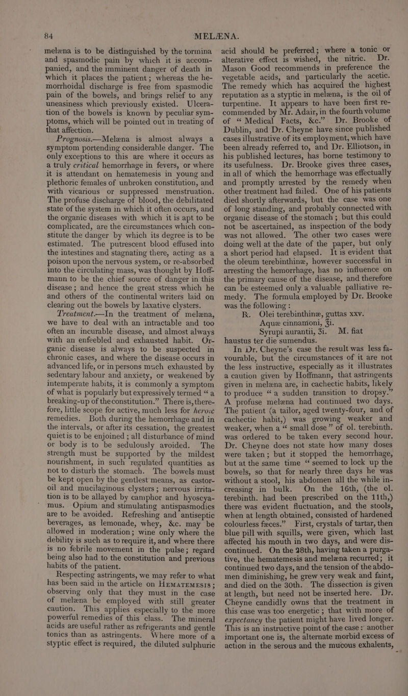 melna is to be distinguished by the tormina and spasmodic pain by which it is accom- panied, and the imminent danger of death in which it places the patient ; whereas the he- morrhoidal discharge is free from spasmodic pain of the bowels, and brings relief to any uneasiness which previously existed. Ulcera- tion of the bowels is known by peculiar sym- ptoms, which will be pointed out in treating of that affection. Prognosis —Melena is almost always a symptom portending considerable danger. The only exceptions to this are where it occurs as a truly critical hemorrhage in fevers, or where it is attendant on hematemesis in young and plethoric females of unbroken constitution, and with vicarious or suppressed menstruation. The profuse discharge of blood, the debilitated state of the system in which it often occurs, and the organic diseases with which it is apt to be complicated, are the circumstances which con- stitute the danger by which its degree is to be estimated. The putrescent blood effused into the intestines and stagnating there, acting as a poison upon the nervous system, or re-absorbed into the circulating mass, was thought by Hoff- mann to be the chief source of danger in this disease ; and hence the great stress which he and others of the continental writers laid on clearing out the bowels by laxative clysters. Treatment.—In the treatment of melena, we have to deal with an intractable and too often an incurable disease, and almost always with an enfeebled and exhausted habit. Or- ganic disease is always to be suspected in chronic cases, and where the disease occurs in advanced life, or in persons much exhausted by sedentary labour and anxiety, or weakened by intemperate habits, it is commonly a symptom of what is popularly but expressively termed “a breaking-up of theconstitution.” There is, there- fore, little scope for active, much less for heroic remedies. Both during the hemorrhage and in the intervals, or after its cessation, the greatest quiet is to be enjoined ; all disturbance of mind or body is to be sedulously avoided. The strength must be supported by the mildest nourishment, in such regulated quantities as not to disturb the stomach. The bowels must be kept open by the gentlest means, as castor- oil and mucilaginous clysters ; nervous irrita- tion is to be allayed by camphor and hyoscya- mus. Opium and stimulating antispasmodics are to be avoided. Refreshing and antiseptic beverages, as lemonade, whey, &amp;c. may be allowed in moderation; wine only where the debility is such as to require it, and where there is no febrile movement in the pulse; regard being also had to the constitution and previous habits of the patient. Respecting astringents, we may refer to what has been said in the article on HEMATEMESIS; observing only that they must in the case of melena be employed with still greater caution. This applies especially to the more powerful remedies of this class. The mineral acids are useful rather as refrigerants and gentle tonics than as astringents. Where more of a styptic effect is required, the diluted sulphuric acid should be preferred; where a tonic or alterative effect is wished, the nitric. Dr. Mason Good recommends in preference the vegetable acids, and particularly the acetic. The remedy which has acquired the highest reputation as a styptic in melena, is the oil of turpentine. It appears to have been first re- commended by Mr. Adair, in the fourth volume of “ Medical Facts, &amp;c.” Dr. Brooke of Dublin, and Dr. Cheyne have since published cases illustrative of its employment, which have been already referred to, and Dr. Elliotson, in his published lectures, has borne testimony to its usefulness. Dr. Brooke gives three cases, in all of which the hemorrhage was effectually and promptly arrested by the remedy when other treatment had failed. One of his patients died shortly afterwards, but the case was one of long standing, and probably connected with organic disease of the stomach ; but this could not be ascertained, as inspection of the body was not allowed. The other two cases were doing well at the date of the paper, but only a short period had elapsed. It is evident that the oleum terebinthine, however successful in arresting the hemorrhage, has no influence on the primary cause of the disease, and therefore can be esteemed only a valuable palliative re- medy. The formula employed by Dr. Brooke was the following : kk. Olei terebinthine, guttas xxv. Aque cinnamoni, 31. Syrupi auranti, 31. haustus ter die sumendus. In Dr, Cheyne’s case the result was less fa- vourable, but the circumstances of it are not the less instructive, especially as it illustrates a caution given by Hoffmann, that astringents given in melzna are, in cachectic habits, likely to produce “a sudden transition to dropsy.” A profuse melena had continued two days. The patient (a tailor, aged twenty-four, and of cachectic habit,) was growing weaker and weaker, when a “ small dose” of ol. terebinth. was ordered to be taken every second hour. Dr. Cheyne does not state how many doses were taken; but it stopped the hemorrhage, but at the same time ‘ seemed to lock up the bowels, so that for nearly three days he was without a stool, his abdomen ali the while in- creasing in bulk. On the 16th, (the ol. terebinth. had been prescribed on the 11th,) there was evident fluctuation, and the stools, when at length obtained, consisted of hardened colourless feces.” First, crystals of tartar, then blue pill with squills, were given, which last affected his mouth in two days, and were dis- continued. On the 28th, having taken a purga- tive, the hematemesis and melena recurred; it continued two days, and the tension of the abdo- men diminishing, he grew very weak and faint, and died on the 30th. The dissection is given at length, but need not be inserted here. Dr. Cheyne candidly owns that the treatment in this case was too energetic ; that with more of expectancy the patient might have lived longer. This is an instructive point of the case » another important one is, the alternate morbid excess of action in the serous and the mucous exhalents, M. fiat