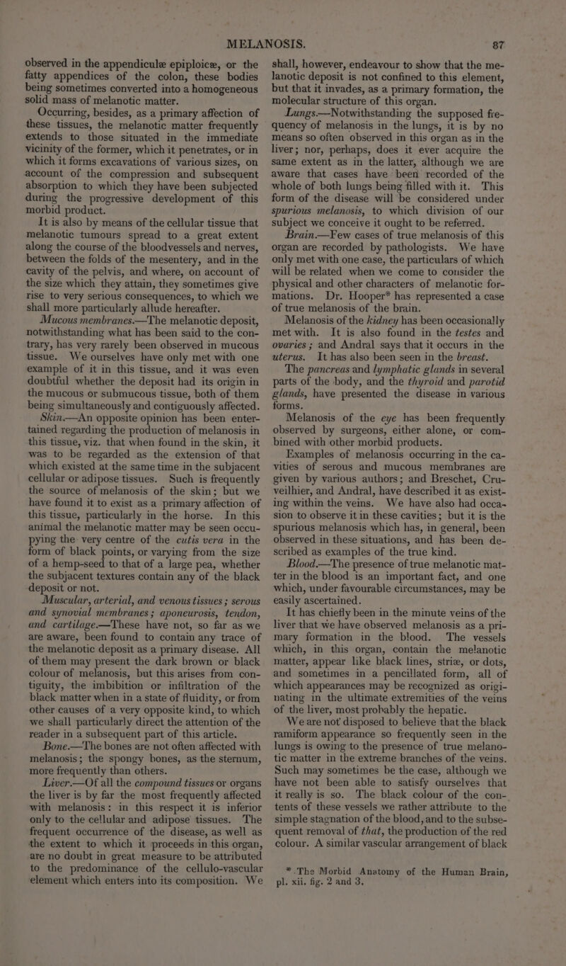 observed in the appendicule epiploice, or the fatty appendices of the colon, these bodies being sometimes converted into a homogeneous solid mass of melanotic matter. Occurring, besides, as a primary affection of these tissues, the melanotic matter frequently extends to those situated in the immediate vicinity of the former, which it penetrates, or in which it forms excavations of various sizes, on account of the compression and subsequent absorption to which they have been subjected during the progressive development of this morbid product. It is also by means of the cellular tissue that melanotic tumours spread to a great extent along the course of the bloodvessels and nerves, between the folds of the mesentery, and in the cavity of the pelvis, and where, on account of the size which they attain, they sometimes give rise to very serious consequences, to which we shall more particularly allude hereafter. Mucous membranes.—The melanotic deposit, notwithstanding what has been said to the con- trary, has very rarely been observed in mucous tissue. We ourselves have only met with one example of it in this tissue, and it was even doubtful whether the deposit had its origin in the mucous or submucous tissue, both of them being simultaneously and contiguously affected. Skin.—An opposite opinion has been enter- tained regarding the production of melanosis in this tissue, viz. that when found in the skin, it was to be regarded as the extension of that which existed at the same time in the subjacent cellular or adipose tissues. Such is frequently the source of melanosis of the skin; but we have found it to exist as a primary affection of this tissue, particularly in the horse. In this animal the melanotic matter may be seen occu- pying the very centre of the cutis vera in the form of black points, or varying from the size of a hemp-seed to that of a large pea, whether the subjacent textures contain any of the black deposit or not. Muscular, arterial, and venous tissues ; serous and synovial membranes ; aponeurosis, tendon, and cartilage-—These have not, so far as we are aware, been found to contain any trace of the melanotic deposit as a primary disease. All of them may present the dark brown or black colour of melanosis, but this arises from con- tiguity, the imbibition or infiltration of the black matter when in a state of fluidity, or from other causes of a very opposite kind, to which we shall particularly direct the attention of the reader in a subsequent part of this article. Bone.—The bones are not often affected with melanosis; the spongy hones, as the sternum, more frequently than others. Liver.—Of all the compound tissues or organs the liver is by far the most frequently affected with melanosis: in this respect it is inferior only to the cellular and adipose tissues. The frequent occurrence of the disease, as well as the extent to which it proceeds in this organ, are no doubt in great measure to be attributed to the predominance of the cellulo-vascular 87 shall, however, endeavour to show that the me- lanotic deposit is not confined to this element, but that it invades, as a primary formation, the molecular structure of this organ. Lungs.—Notwithstanding the supposed fre- quency of melanosis in the lungs, it is by no means so often observed in this organ as in the liver; nor, perhaps, does it ever acquire the same extent as in the latter, although we are aware that cases have been recorded of the whole of both lungs being filled with it. This form of the disease will be considered under spurious melanosis, to which division of our subject we conceive it ought to be referred. Brain.—Few cases of true melanosis of this organ are recorded by pathologists. We have only met with one case, the particulars of which will be related when we come to consider the physical and other characters of melanotic for- mations. Dr. Hooper* has represented a case of true melanosis of the brain. Melanosis of the kidney has been occasionally met with. It is also found in the testes and ovaries ; and Andral says that it occurs in the uterus. It has also been seen in the breast. The pancreas and lymphatic glands in several parts of the body, and the thyroid and parotid glands, have presented the disease in various forms. Melanosis of the eye has been frequently observed by surgeons, either alone, or com- bined with other morbid products. Examples of melanosis occurring in the ca- vities of serous and mucous membranes are given by various authors; and Breschet, Cru- veilhier, and Andral, have described it as exist- ing within the veins. We have also had occa- sion to observe it in these cavities; but it is the spurious melanosis which has, in general, been observed in these situations, and has been de- scribed as examples of the true kind. Blood.—The presence of true melanotic mat- ter in the blood is an important fact, and one which, under favourable circumstances, may be easily ascertained. It has chiefly been in the minute veins of the liver that we have observed melanosis as a pri- mary formation in the blood. The vessels which, in this organ, contain the melanotic matter, appear like black lines, strie, or dots, and sometimes in a pencillated form, all of which appearances may be recognized as origi- nating in the ultimate extremities of the veins of the liver, most prohably the hepatic. Weare not disposed to believe that the black ramiform appearance so frequently seen in the lungs is owing to the presence of true melano- tic matter in the extreme branches of the veins. Such may sometimes be the case, although we have not been able to satisfy ourselves that it really is so. The black colour of the con- tents of these vessels we rather attribute to the simple stagnation of the blood, and to the subse- quent removal of that, the production of the red colour. A similar vascular arrangement of black *.The Morbid Anatomy of the Human Brain,