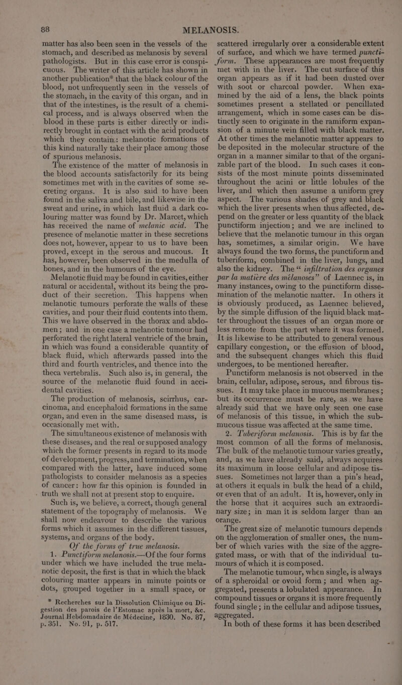 matter has also been seen in the vessels of the stomach, and described as melanosis by several pathologists. But in this case error is conspi- cuous. The writer of this article has shown in another publication* that the black colour of the blood, not unfrequently seen in the vessels of the stomach, in the cavity of this organ, and in that of the intestines, is the result of a chemi- cal process, and is always observed when the blood in these parts is either directly or indi- rectly brought in contact with the acid products which they contain: melanotic formations of this kind naturally take their place among those of spurious melanosis. The existence of the matter of melanosis in the blood accounts satisfactorily for its being sometimes met with in the cavities of some se- creting organs. It is also said to have been found in the saliva and bile, and likewise in the sweat and urine, in which last fluid a dark co- louring matter was found by Dr. Marcet, which has received the name of melanic acid. The presence of melanotic matter in these secretions does not, however, appear to us to have been proved, except in the serous and mucous. It has, however, been observed in the medulla of bones, and in the humours of the eye. Melanotic fluid may be found in cavities, either natural or accidental, without its being the pro- duct of their secretion. This happens when melanotic tumours perforate the walls of these cavities, and pour their fluid contents into them. This we have observed in the thorax and abdo- men; and in one case a melanotic tumour had perforated the right lateral ventricle of the brain, in which was found a considerable quantity of black fluid, which afterwards passed into the third and fourth ventricles, and thence into the theca vertebralis. Such also is, in general, the source of the melanotic fluid found in acci- dental cavities. The production of melanosis, scirrhus, car- cinoma, and encephaloid formations in the same organ, and even in the same diseased mass, is occasionally met with. j The simultaneous existence of melanosis with these diseases, and the real or supposed analogy which the former presents in regard to its mode of development, progress, and termination, when compared with the latter, have induced some pathologists to consider melanosis as a species of cancer: how far this opinion is founded in . truth we shall not at present stop to enquire. Such is, we believe, a correct, though general statement of the topography of melanosis. We shall now endeavour to describe the various forms which it assumes in the different tissues, systems, and organs of the body. Of the forms of true melanosis. 1. Punctiform melanosis.—Of the four forms under which we have included the true mela- notic deposit, the first is that in which the black colouring matter appears in minute points or dots, grouped together in a small space, or * Recherches sur la Dissolution Chimique ou Di- gestion des parois de l’Estomac aprés la mort, &amp;c. Journal Hebdomadaire de Médecine, 1830. No. 87, p.351. No. 91, p. 517. scattered irregularly over a considerable extent of surface, and which we have termed puncti- Jjorm. These appearances are most frequently met with in the liver. The cut surface of this organ appears as if it had been dusted over with soot or charcoal powder. When exa- mined by the aid of a lens, the black points sometimes present a stellated or pencillated arrangement, which in some cases can be dis- tinctly seen to originate in the ramiform expan- sion of a minute vein filled with black matter. At other times the melanotic matter appears to be deposited in the molecular structure of the organ in a manner similar to that of the organi- zable part of the blood. In such cases it con- sists of the most minute points disseminated throughout the acini or little lobules of the liver, and which then assume a uniform grey aspect. ‘The various shades of grey and black which the liver presents when thus affected, de- pend on the greater or less quantity of the black punctiform injection; and we are inclined to believe that the melanotic tumour in this organ has, sometimes, a similar origin. We have always found the two forms, the punctiform and tuberiform, combined in the liver, lungs, and also the kidney. The “ infiltration des organes par la matiere des mélanoses” of Laennec is, in many instances, owing to the punctiform disse- mination of the melanotic matter. In others it is obviously produced, as Laennec believed, by the simple diffusion of the liquid black mat- ter throughout the tissues of an organ more or less remote from the part where it was formed. It is likewise to be attributed to general venous capillary congestion, or the effusion of blood, and the subsequent changes which this fluid undergoes, to be mentioned hereafter. Punctiform melanosis is not observed in the brain, cellular, adipose, serous, and fibrous tis- sues. It may take place in mucous membranes ; but its occurrence must be rare, as. we have already said that we have only seen one case of melanosis of this tissue, in which the sub- mucous tissue was affected at the same time. 2. Tuberiform melanosis. This is by far the most common of all the forms of melanosis. The bulk of the melanotic tumour varies greatly, and, as we have already said, always acquires its maximum in loose cellular and adipose tis- sues. Sometimes not larger than a pin’s head, at others it equals in bulk the head of a child, or even that of an adult. It is, however, only in the horse that it acquires such an extraordi- nary size; in man it is seldom larger than an orange. The great size of melanotic tumours depends on the agglomeration of smaller ones, the num- ber of which varies with the size of the aggre- gated mass, or with that of the individual tu- mours of which it is composed. The melanotic tumour, when single, is always of a spheroidal or ovoid form; and when ag- gregated, presents a lobulated appearance. In compound tissues or organs it is more frequently found single ; in the cellular and adipose tissues, aggregated. In both of these forms it has been described