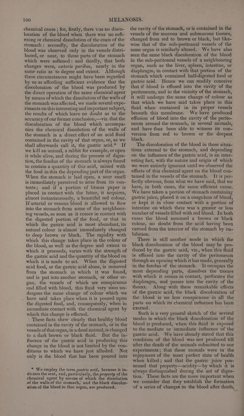 chemical cause ; for, firstly, there was no disco- loration of the blood when there was no soft- ening or chemical dissolution of the coats of the stomach: secondly, the discoloration of the blood was observed only in the vessels distri- buted, or near, to those parts of the stomach which were softened: and thirdly, that both changes were, ceteris paribus, nearly in the same ratio as to degree and extent. Although these circumstances might have been regarded by us as affording sufficient evidence that the discoloration of the blood was produced by the direct operation of the same chemical agent by means of which the dissolution of the walls of the stomach was affected, we made several expe- riments on this interesting and important subject, the results of which leave no doubt as to the accuracy of our former conclusion,—viz. that the discoloration of the blood which accompa- nies the chemical dissolution of the walls of the stomach is a direct effect of an acid fluid contained in the cavity of that organ, or, as we shall afterwards call it, the gastric acid.* If we kill an animal, a rabbit for example, or open it while alive, and during the process of diges- tion, the fundus of the stomach is always found to contain a quantity of this acid, mixed with the food in this the depending part of the organ. When the stomach is laid open, a sour smell is immediately perceived to arise from its con- tents; and if a portion of litmus paper is placed in contact with the latter, it acquires, almost instantaneously, a beautiful red colour. If arterial or venous blood is allowed to flow into the stomach from some of the neighbour- ing vessels, so soon as it comes in contact with the digested portion of the food, or that in which the gastric acid is most abundant, its natural colour is almost immediately changed to deep brown or black. The rapidity with which this change takes place in the colour of the blood, as well as the degree and extent to which it proceeds, varies with the strength of the gastric acid and the quantity of the blood on which it is made to act. When the digested acid food, or the gastric acid alone, is removed from the stomach in which it was found, and is put into another stomach, or other or- gan, the vessels of which are conspicuous and filled with blood, this fluid very soon un- dergoes the same change of colour which we have said takes place when it is poured upon the digested food, and, consequently, when in immediate contact with the chemical agent by which this change is effected. These facts shew clearly that healthy blood contained in the cavity of the stomach, or in the vessels of that organ, in a dead animal, is changed to a dark brown or black fluid. But the in- fluence of the gastric acid in producing this change in the blood is not limited by the con- ditions to which we have just alluded. Not only is the blood that has been poured into * We employ the term gastric acid, because it in- dicates the seat, and, particularly, the property of the chemical agent by means of which the dissolution of the walls of the stomach, and the black discolor- ation of the blood in that organ, are produced. the cavity of the stomach, or is contained in the vessels of the mucous and submucous tissues, changed from red to brown or black, but like- wise that of the sub-peritoneal vessels of the same organ is similarly altered. We have also seen the same black discoloration of the blood in the sub-peritoneal vessels of a neighbouring organ, such as the liver, spleen, intestine, or diaphragm, in contact with that portion of the stomach which contained half-digested food or gastric acid. Hence we can readily conceive that if blood is effused into the cavity of the peritoneum, and in the vicinity of the stomach, it will undergo the same change of colour as that which we have said takes place in this fluid when contained in its proper vessels beneath this membrane. We have produced effusion of blood into the cavity of the perito- neum around the stomach, in several animals, and have thus been able to witness its con- version from red to brown or the deepest black. The discoloration of the blood in these situa- tions external to the stomach, and depending on the influence of the gastric acid, is an inter- esting fact, with the nature and origin of which we were entirely ignorant until we observed the effects of this chemical agent on the blood con- tained in the vessels of the stomach. It is per- fectly obvious, from what we have said, that we have, in both cases, the same efficient cause. We have taken a portion of stomach containing gastric juice, placed it on a coagulum of blood, or kept it in close contact with a portion of intestine on which there was a greater or less number of vessels filled with red blood. In both cases the blood assumed a brown or black colour, no doubt from the acid having been carried from the interior of the stomach by im- bibition. There is still another mode in which the black discoloration of the blood may be pro- duced by the gastric acid, viz., when this fluid is effused into the cavity of the peritoneum through an opening which it has made, generally in the fundus of the stomach. It occupies the most depending parts, dissolves the tissues with which it comes in contact, perforates the diaphragm, and passes into the cavity of the thorax. Along with these remarkable effects of the gastric acid, the black discoloration of the blood is no less conspicuous in all the parts on which its chemical influence has been exerted. Such is a very general sketch of the several modes in which the black discoloration of the blood is produced, when this fluid is exposed to the mediate or immediate influence of the gastric acid. We have already stated that this condition of the blood was not produced till after the death of the animals submitted to our experiments ; that these animals were in the . enjoyment of the most perfect state of health when killed; and that the gastric juice pos- sessed that property—acidity—by which it is always distinguished during the act of diges- tion. ‘These facts are the more important when we consider that they establish the formation of a series of changes in the blood after death,