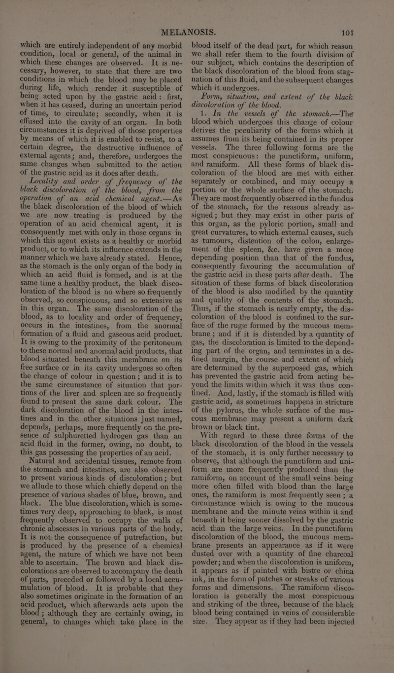 which are entirely independent of any morbid condition, local or general, of the animal in which these changes are observed. It is ne- cessary, however, to state that there are two conditions in which the blood may be placed during life, which render it susceptible of being acted upon by the gastric acid: first, when it has ceased, during an uncertain period of time, to circulate; secondly, when it is effused into the cavity of an organ. In both circumstances it is deprived of those properties by means of which it is enabled to resist, to a certain degree, the destructive influence of external agents; and, therefore, undergoes the same changes when submitted to the action of the gastric acid as it does after death. Locality and order of frequency of’ the black discoloration of the blood, from the operation of an acid chemical agent.—As the black discoloration of the blood of ‘which we are now treating is produced by the operation of an acid chemical agent, it is consequently met with only in those organs in which this agent exists as a healthy or morbid product, or to which its influence extends in the manner which we have already stated. Hence, as the stomach is the only organ of the body in which an acid fluid is formed, and is at the same time a healthy product, the black disco- loration of the blood is no where so frequently observed, so conspicuous, and so extensive as in this organ. The same discoloration of the blood, as to locality and order of frequency, occurs in the intestines, from the anormal formation of a fluid and gaseous acid product. It is owing to the proximity of the peritoneum to these normal and anormal acid products, that blood situated beneath this membrane on its free surface or in its cavity undergoes so often the change of colour in question; and it is to the same circumstance of situation that por- tions of the liver and spleen are so frequently found to present the same dark colour. The dark discoloration of the blood in the intes- tines and in the other situations just named, depends, perhaps, more frequently on the pre- sence of sulphuretted hydrogen gas than an acid fluid in the former, owing, no doubt, to this gas possessing the properties of an acid. Natural and accidental tissues, remote from the stomach and intestines, are also observed to present various kinds of discoloration; but we allude to those which chiefly depend on the presence of various shades of blue, brown, and black. The blue discoloration, which is some- times very deep, approaching to black, is most frequently observed to occupy the walls of chronic abscesses in various parts of the body. It is not the consequence of putrefaction, but is produced by the presence of a chemical agent, the nature of which we have not been able to ascertain. The brown and black dis- colorations are observed to accompany the death of parts, preceded or followed by a local accu- mulation of blood. It is probable that they also sometimes originate in the formation of an acid product, which afterwards acts upon the blood ; although they are certainly owing, in general, to changes which take place in the 101 blood itself of the dead part, for which reason we shall refer them to the fourth division of our subject, which contains the description of the black discoloration of the blood from stag- nation of this Muid, and the subsequent changes which it undergoes. Form, situation, and extent of the black discoloration of the blood. 1. In the vessels of the stomach—The blood which undergoes this change of colour derives the peculiarity of the forms which it assumes from its being contained in its proper vessels. The three following forms are the most conspicuous: the punctiform, uniform, and ramiform. All these forms of black dis- coloration of the blood are met with either Separately or combined, and may occupy a portion or the whole surface of the stomach. They are most frequently observed in the fundus of the stomach, for the reasons already as- signed; but they may exist in other parts of this organ, as the pyloric portion, small and great curvatures, to which external causes, such as tumours, distention of the colon, enlarge- ment of the spleen, &amp;c. have given a more depending position than that of the fundus, consequently favouring the accumulation of the gastric acid in these parts after death. The situation of these forms of black discoloration of the blood is also modified by the quantity and quality of the contents of the stomach. Thus, if the stomach is nearly empty, the dis- coloration of the blood is confined to the sur- face of the ruge formed by the mucous mem- brane ; and if it is distended by a quantity of gas, the discoloration is limited to the depend- ing part of the organ, and terminates in a de- fined margin, the course and extent of which are determined by the superposed gas, which has prevented the gastric acid from acting be- yond the limits within which it was thus con- fined. And, lastly, if the stomach is filled with gastric acid, as sometimes happens in stricture of the pylorus, the whole surface of the mu- cous membrane may present a uniform dark brown or black tint. With regard to these three forms of the black discoloration of the blood in the vessels of the stomach, it is only further necessary to observe, that although the punctiform and uni- form are more frequently produced than the ramiform, on account of the small veins being more often filled with blood than the large ones, the ramiform is most frequently seen; a circumstance which is owing to the mucous membrane and the minute veins within it and beneath it being sooner dissolved by the gastric acid than the large veins. In the punctiform discoloration of the blood, the mucous mem- brane presents an appearance as if it were dusted over with a quantity of fine charcoal powder; and when the discoloration is uniform, it appears as if painted with bistre or china ink, in the form of patches or streaks of various forms and dimensions. The ramiform disco- loration is generally the most conspicuous and striking of the three, because of the black blood being contained in veins of considerable size. They appear as if they had been injected