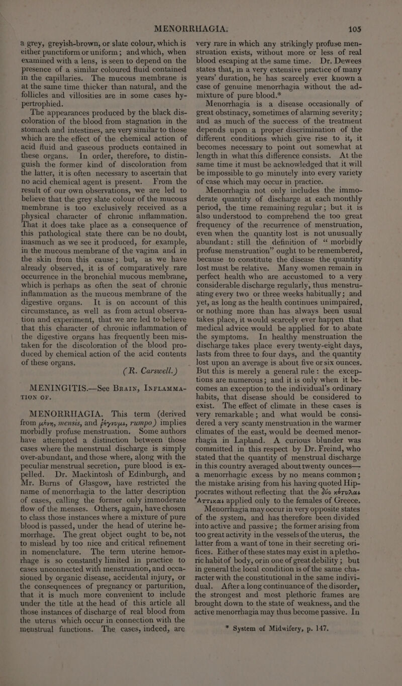 a grey, greyish-brown, or slate colour, which is either punctiform or uniform; and which, when examined with a lens, is seen to depend on the presence of a similar coloured fluid contained in the capillaries. The mucous membrane is at the same time thicker than natural, and the follicles and villosities are in some cases hy- pertrophied. The appearances produced by the black dis- coloration of the blood from stagnation in the stomach and intestines, are very similar to those which are the effect of the chemical action of acid fluid and gaseous products contained in these organs. In order, therefore, to distin- guish the former kind of discoloration from the latter, it is often necessary to ascertain that no acid chemical agent is present. From the result of our own observations, we are led to believe that the grey slate colour of the mucous membrane is too exclusively received as a physical character of chronic inflammation. That it does take place as a consequence of this pathological state there can be no doubt, inasmuch as we see it produced, for example, in the mucous membrane of the vagina and in the skin from this cause; but, as we have already observed, it is of comparatively rare occurrence in the bronchial mucous membrane, which is perhaps as often the seat of chronic inflammation as the mucous membrane of the digestive organs. It is on account of this circumstance, as well as from actual observa- _ tion and experiment, that we are led to believe that this character of chronic inflammation of the digestive organs has frequently been mis- taken for the discoloration of the blood pro- duced by chemical action of the acid contents of these organs. (R. Carswell.) MENINGITIS.—See Brainy, INFLAMMa- TION OF. MENORRHAGIA. This term (derived from Ayn, mensis, and piyvyys, rumpo,) implies morbidly profuse menstruation, Some authors have attempted a distinction between those cases where the menstrual discharge is simply over-abundant, and those where, along with the peculiar menstrual secretion, pure blood is ex- pelled. Dr. Mackintosh of Edinburgh, and Mr. Burns of Glasgow, have restricted the name of menorrhagia to the latter description of cases, calling the former only immoderate flow of the menses. Others, again, have chosen to class those instances where a mixture of pure blood is passed, under the head of uterine he- morrhage. The great object ought to be, not to mislead by too nice and critical refinement in nomenclature. The term uterine hemor- rhage is so constantly limited in practice to cases unconnected with menstruation, and occa- sioned by organic disease, accidental injury, or the consequences of pregnancy or parturition, that it is much more convenient to include under the title at the head of this article all those instances of discharge of real blood from the uterus which occur in connection with the menstrual functions. The cases, indeed, are 105 very rare in which any strikingly profuse men- struation exists, without more or less of real blood escaping at the same time. Dr. Dewees States that, in a very extensive practice of many years’ duration, he has scarcely ever known a case of genuine menorrhagia without the ad- mixture of pure blood.* Menorrhagia is a disease occasionally of great obstinacy, sometimes of alarming severity ; and as much of the success of the treatment depends upon a proper discrimination of the different conditions which give rise to it, it becomes necessary to point out somewhat at length in what this difference consists. At the same time it must be acknowledged that it will be impossible to go minutely into every variety of case which may occur in practice. -Menorrhagia not only includes the immo- derate quantity of discharge at each monthly period, the time remaining regular; but it is also understood to comprehend the too great frequency of the recurrence of menstruation, even when the quantity lost is not unusually abundant: still the definition of “ morbidly profuse menstruation” ought to be remembered, because to constitute the disease the quantity lost must be relative. Many women remain in perfect health who are accustomed to a very considerable discharge regularly, thus menstru- ating every two or three weeks habitually; and yet, as long as the health continues unimpaired, or nothing more than has always been usual takes place, it would scarcely ever happen that medical advice would be applied for to abate the symptoms. In healthy menstruation the discharge takes place every twenty-eight days, lasts from three to four days, and the quantity lost upon an average is about five or six ounces. But this is merely a general rule: the excep- tions are numerous; and it is only when it be- comes an exception to the individual’s ordinary habits, that disease should be considered to exist. The effect of climate in these cases is very remarkable; and what would be consi- dered a very scanty menstruation in the warmer climates of the east, would be deemed menor- rhagia in Lapland. A curious blunder was committed in this respect by Dr. Freind, who stated that the quantity of menstrual discharge in this country averaged about twenty ounces— a menorrhagic excess by no means common ; the mistake arising from his having quoted Hip- pocrates without reflecting that the dvo x6ruAws Menorrhagia may occur in very opposite states of the system, and has therefore been divided into active and passive; the former arising from too great activity in the vessels of the uterus, the latter from a want of tone in their secreting ori- fices. Either of these states may exist in apletho- ric habit of body, orin one of great debility ;_ but in general the local condition is of the same cha- racter with the constitutional in the same indivi- dual. After along continuance of the disorder, the strongest and most plethoric frames are brought down to the state of weakness, and the active menorrhagia may thus become passive. In * System of Midwifery, p. 147.