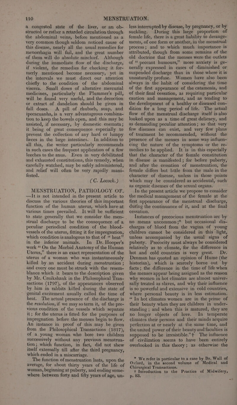 a congested state of the. liver, or an ob- structed or rather a retarded circulation through the abdominal veins, before mentioned as a very common though seldom noticed cause of this disease, nearly all the usual remedies for menorrhagia will fail, and the great number of them will do absolute mischief. Although during the immediate flow of the discharge, if violent, the remedies for checking it for- merly mentioned become necessary, yet in the intervals we must direct our attention chiefly to the condition of the abdominal viscera. Small doses of alterative mercurial medicines, particularly the Plummer’s pill, will be found very useful, and the decoction or extract of dandelion should be given in full doses. A pill of rhubarb, soap, and ipecacuanha, is a very advantageous combina- tion to keep the bowels open, and this may be assisted, if necessary, by domestic enemata; it being of great consequence especially to prevent the collection of any hard or lumpy feeces in the large intestines. In addition to all this, the writer particularly recommends in such cases the frequent application of a few leeches to the anus. Even in very debilitated and exhausted constitutions, this remedy, when carefully watched, may be safely administered, and relief will often be very rapidly mani- fested. (C. Locock. ) MENSTRUATION, PATHOLOGY OF. —It is not intended in the present article to discuss the various theories of this important function of the human uterus, which have at various times prevailed. It will be sufficient strual discharge to be the consequence of a peculiar periodical condition of the blood- vessels of the uterus, fitting it for impregnation, which condition is analogous to that of “ heat” in the inferior animals. In Dr. Hooper's work “ On the Morbid Anatomy of the Human Uterus,” there is an exact representation of the uterus of a woman who was instantaneously killed by an accident during menstruation ; and every one must be struck with the resem- blance which it bears to the description given by Mr. Cruikshank in the Philosophical Tran- sactions (1797), of the appearances observed by him in rabbits killed during the state of genital excitement usually called the time of heat. The actual presence of the discharge is the resolution, if we may so term it, of the pre- vious condition of the vessels which separate it; for the uterus is fitted for the purposes of impregnation before the menses begin to flow. An instance in proof of this may be given from the Philosophical Transactions (1817), of a young woman who bore two children successively without any previous menstrua- tion; which function, in fact, did not shew itself externally till after the third pregnancy, which ended in a miscarriage. The function of menstruation lasts, upon the average, for about thirty years of the life of woman, beginning at puberty, and ending some- where between forty and fifty years of age, un- less interrupted by disease, by pregnancy, or by suckling. During this large proportion of female life, there is a great liability to derange- ments, of one form or another, in the menstrual process; and to which much importance is attributed, though from some remains of the old doctrine that the menses were the outlets of “‘ peccant humours,” more anxiety is ge- nerally expressed in cases of diminished or suspended discharge than in those where it is unnaturally profuse. Women have also been always in the habit of considering the time of the first appearance of the catamenia, and of their final cessation, as requiring particular caution and management, and as tending to the development of a healthy or diseased con- dition for a long period of life. The actual flow of the menstrual discharge itself is also looked upon as a time of great delicacy, and as demanding peculiar attention; so that very few diseases can exist, and very few plans of treatment be recommended, without the presence of the menses in some way influen- cing the nature of the symptoms or the re- medies to be applied. It is in this especially that the character of the female constitution in disease is manifested ; for before puberty, and after the cessation of menstruation, the female differs but little from the male in the character of disease, unless in those points which may be considered as accidental, such as organic diseases of the sexual organs. In the present article we propose to consider the medical management of the female at the first appearance of the menstrual discharge, during the continuance of it, and at the final cessation. Instances of precocious menstruation are by no means uncommon;* but occasional dis- © charges of blood from the vagina of young children cannot be considered in this light, unless accompanied by the usual signs of puberty. Precocity must always be considered relatively as to climate, for the difference in hot and cold countries is very great. Dr. Denman has quoted an opinion of Hume (the historian), which is searcely borne out by facts; the difference in the time of life when the menses appear being assigned as the reason why women in hot climates are almost univer- sally treated as slaves, and why their influence is so powerful and extensive in cold countries, where personal beauty is in less estimation. “ In hot climates women are in the prime of their beauty when they are children in under- standing ; and when this is matured, they are no longer objects of love. In temperate climates their persons and their minds acquire perfection at or nearly at the same time, and the united power of their beauty and faculties is supposed to be irresistible.”+ The influence of civilization seems to have been entirely overlooked in this theory; as otherwise the * We refer in particular to a case by Dr. Wall of Oxford, in the second volume of Medical and Chirurgical Transactions. + Introduction to the Practice of Midwifery, p. 83