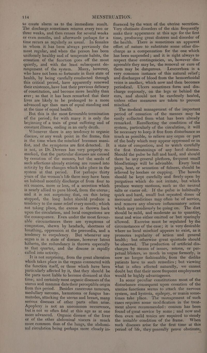to create alarm as to the immediate result. The discharge sometimes returns every two or three weeks, and then ceases for several weeks or even months, and afterwards perhaps for a time recurs as regularly as usual. In females in whom it has been always previously the most regular, and when the person has been uniformly healthy and of temperate habits, the cessation of the function goes off the most quietly, and with the least subsequent de- rangement of the system. Many, however, who have not been so fortunate in their state of health, by being carefully conducted through this critical period, have apparently renewed their existence, have lost their previous delicacy of constitution, and become more healthy than ever; so that it has been remarked that their lives are likely to be prolonged to a more advanced age than men of equal standing and at the time of equal health. But this is the most favourable termination of the period; for with many it is only the beginning of a train of great suffering and of constant illness, ending in an early death. Whenever there is any tendency to organic disease, or any weak point in the frame, this is the time when the mischief becomes mani- fest, and the symptoms are first detected. It is not, as Dr. Dewees has very properly re- marked, that the particular diseases are caused by cessation of the menses, but the seeds of such affections already existing are roused into activity by the changes which take place in the system at that period. For perhaps thirty years of the woman’s life there may have been an habitual monthly discharge of from four to six ounces, more or less, of a secretion which is nearly allied to pure blood, from the uterus ; and it is not surprising that, on this being stopped, the long habit should produce a tendency to the same relief every month; which not taking place, the excess is thrown back upon the circulation, and local congestions are the consequence. Even under the most favour- able circumstances there are symptoms of congestion, shewn by headach, shortness of breathing, oppression at the precordia, and a tendency to corpulency. But whenever any organ is in a state of disease, however latent hitherto, the redundancy is thrown especially to that quarter, and the disease is rapidly called into activity. t is not surprising, from the great alteration which takes place in the organs connected with the function itself, or those which have been particularly affected by it, that they should be the parts most liable to become diseased at this time; and certainly most organic diseases of the uterus and mamme date their perceptible origin from this period. Besides cancerous tumours, medullary sarcoma, hematoma or fungus he- matodes, attacking the uterus and breast, many serious diseases of other parts often arise. Apoplexy is not an uncommon occurrence, but is not so often fatal at this age as at one more advanced. Organic disease of the liver or of the other abdominal viscera is much more common than of the lungs, the abdomi- nal circulation being perhaps more closely in- fluenced by the want of the uterine secretion. Very obstinate disorders of the skin frequently make their appearance at this age for the first time, producing great distress and disorder of the health. There is sometimes an apparent effort of nature to substitute some other dis- charge as a compensation for the one which has been suspended ; and it is right always to respect these contingencies, as, however dis- agreeable they may be, the removal or cure of them may be dangerous. lLeucorrhea is a very common instance of this natural relief; and discharges of blood from the hemorrhoidal veins is another, which now and then becomes periodical. Ulcers sometimes form and dis- charge copiously, on the legs or behind the ears, and should not be carelessly healed, unless other measures are taken to prevent mischief. The medical management of the important period of cessation of the menses may be easily collected from what has been already remarked. Recollecting the condition of the system, particularly of the circulation, it will be necessary to keep it free from disturbance as much as possible, to relieve any organ or part of the body which may appear oppressed or in a state of congestion, and to watch carefully the first threatenings of any local disease. Should the pulse be full and hard, and should there be any general plethora, frequent small bloodlettings will be advisable. Every local pain, heat, or sensation of fulness, should be relieved by leeches or cupping. ‘The bowels should be kept carefully and freely open by purgatives which do not irritate, but which produce watery motions, such as the neutral salts or castor oil. If the pulse is habitually quick and hard, small but repeated doses of mercurial medicines may often be of service, and remove any obscure inflammatory action which may insidiously be going on. ‘The diet should be mild, and moderate as to quantity, meat and wine either omitted or but sparingly allowed. Exercise must be regulated by the circumstances of the case; it is very desirable where no local mischief appears to exist, as it promotes regularity of action and general health; but otherwise great quietude should be observed. The production of artificial dis- charges by means of issues, setons, or per- petual blisters, so much in vogue formerly, is now no longer fashionable, from the dislike patients have to such remedies; but viewing what is often effected naturally, we cannot doubt but that their more frequent employment would be highly advantageous. In some peculiar constitutions most of the disturbance consequent upon cessation of the uterine functions seems to attack the nervous system, and hysteria, epilepsy, or mania some- times take place. The management of such cases requires some modification in the treat- ment above recommended: conium has been found of great service by some; and now and then even mild tonics are required to steady the irritable condition of the frame. When such diseases arise for the first time at this period of life, they generally prove obstinate,