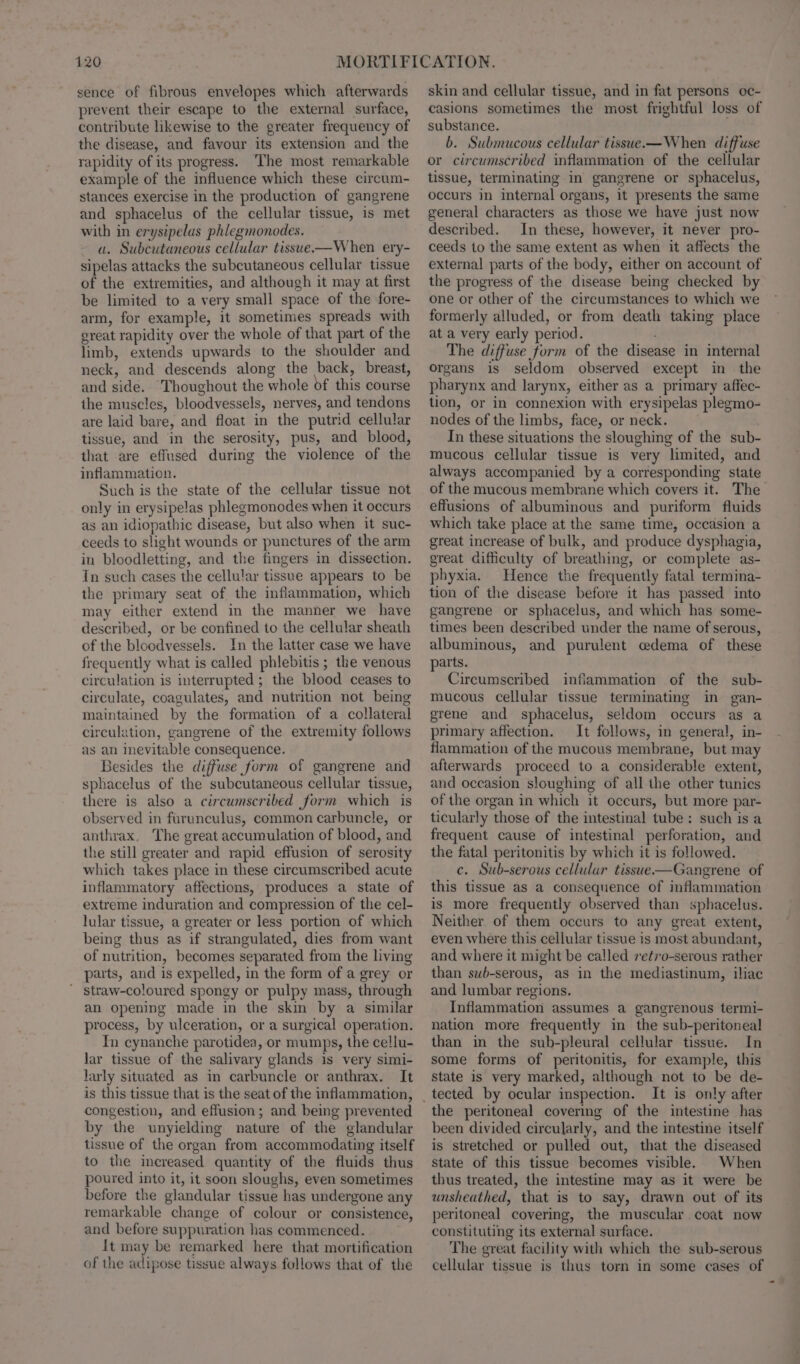 sence of fibrous envelopes which afterwards prevent their escape to the external surface, contribute likewise to the greater frequency of the disease, and favour its extension and the rapidity of its progress. ‘The most remarkable example of the influence which these circum- stances exercise in the production of gangrene and sphacelus of the cellular tissue, is met with in erysipelus phlegmonodes. a. Subcutaneous cellular tissue—When ery- sipelas attacks the subcutaneous cellular tissue of the extremities, and although it may at first be limited to a very small space of the fore- arm, for example, it sometimes spreads with great rapidity over the whole of that part of the limb, extends upwards to the shoulder and neck, and descends along the back, breast, and side. Thoughout the whole of this course the muscles, bloodvessels, nerves, and tendons are laid bare, and float in the putrid cellular tissue, and in the serosity, pus, and blood, that are effused during the violence of the inflammation. Such is the state of the cellular tissue not only in erysipelas phlegmonodes when it occurs as an idiopathic disease, but also when it suc- ceeds to slight wounds or punctures of the arm in bloodletting, and the fingers in dissection. In such cases the cellular tissue appears to be the primary seat of the inflammation, which may either extend in the manner we have described, or be confined to the cellular sheath of the bloodvessels. In the latter case we have frequently what is called phlebitis ; the venous circulation is interrupted ; the blood ceases to circulate, coagulates, and nutrition not being maintained by the formation of a collateral circulation, gangrene of the extremity follows as an inevitable consequence. Besides the diffuse form of gangrene and sphacelus of the subcutaneous cellular tissue, there is also a circumscribed form which is observed in furunculus, common carbuncle, or anthrax, The great accumulation of blood, and the still greater and rapid effusion of serosity which takes place in these circumscribed acute inflammatory affections, produces a state of extreme induration and compression of the cel- lular tissue, a greater or less portion of which being thus as if strangulated, dies from want of nutrition, becomes separated from the living parts, and is expelled, in the form of a grey or ' straw-coloured spongy or pulpy mass, through an opening made in the skin by a similar process, by ulceration, or a surgical operation. In ecynanche parotidea, or mumps, the cellu- Jar tissue of the salivary glands is very simi- larly situated as in carbuncle or anthrax. It is this tissue that is the seat of the inflammation, congestion, and effusion; and being prevented by the unyielding nature of the glandular tissue of the organ from accommodating itself to the increased quantity of the fluids thus poured into it, it soon sloughs, even sometimes before the glandular tissue has undergone any remarkable change of colour or consistence, and before suppuration has commenced. It may be remarked here that mortification of the adipose tissue always follows that of the skin and cellular tissue, and in fat persons oc- casions sometimes the most frightful loss of substance. . b. Submucous cellular tissue—When diffuse or circumscribed inflammation of the cellular tissue, terminating in gangrene or sphacelus, occurs in internal organs, it presents the same general characters as those we have just now described. In these, however, it never pro- ceeds to the same extent as when it affects the external parts of the body, either on account of the progress of the disease being checked by one or other of the circumstances to which we formerly alluded, or from death taking place at a very early period. The diffuse form of the disease in internal organs is seldom observed except in the pharynx and larynx, either as a primary affec- tion, or in connexion with erysipelas plegmo- nodes of the limbs, face, or neck. In these situations the sloughing of the sub- mucous cellular tissue is very limited, and always accompanied by a corresponding state of the mucous membrane which covers it. The effusions of albuminous and puriform fluids which take place at the same time, occasion a great increase of bulk, and produce dysphagia, great difficulty of breathing, or complete as- phyxia. Hence the frequently fatal termina- tion of the disease before it has passed into gangrene or sphacelus, and which has some- times been described under the name of serous, albuminous, and purulent cedema of these parts. Circumscribed inflammation of the sub- mucous cellular tissue terminating in gan- grene and sphacelus, seldom occurs as a primary affection. It follows, in general, in- flammation of the mucous membrane, but may afterwards proceed to a considerable extent, and occasion sloughing of all the other tunics of the organ in which it occurs, but more par- ticularly those of the intestinal tube: such is a frequent cause of intestinal perforation, and the fatal peritonitis by which it is followed. c. Sub-serous cellulur tissue—Gangrene of this tissue as a consequence of inflammation is more frequently observed than sphacelus. Neither of them occurs to any great extent, even where this cellular tissue is most abundant, and where it might be called retro-serous rather than swb-serous, as in the mediastinum, iliac and lumbar regions. Inflammation assumes a gangrenous termi- nation more frequently in the sub-peritoneal than in the sub-pleural cellular tissue. In some forms of peritonitis, for example, this state is very marked, although not to be de- It is only after the peritoneal covering of the intestine has been divided circularly, and the intestine itself is stretched or pulled out, that the diseased State of this tissue becomes visible. When thus treated, the intestine may as it were be unsheathed, that is to say, drawn out of its peritoneal covering, the muscular coat now constituting its external surface. The great facility with which the sub-serous cellular tissue is thus torn in some cases of