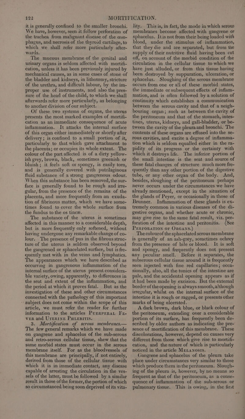 it is generally confined to the smaller bronchi. We have, however, seen -it follow perforation of the trachea from malignant disease of the ceso- phagus, and necrosis of the thyroid cartilage, to which we shall refer more particularly after- wards. The mucous membrane of the genital and urinary organs is seldom affected with mortifi- cation, unless it has been previously injured by mechanical causes, as in some cases of stone of the bladder and kidneys, in lithotomy, stricture of the urethra, and difficult labour, by the im- proper use of instruments, and also the pres- sure of the head of the child, to which we shall afterwards refer more particularly, as belonging to another division of our subject. Of these two systems of organs, the uterus presents the most marked examples of mortifi- cation as an immediate consequence of acute inflammation. It attacks the internal surface of this organ either immediately or shortly after delivery; is confined to a small portion of it, particularly to that which gave attachment to the placenta; or occupies its whole extent. The colour of the part affected is of a dirty yellow- ish grey, brown, black, sometimes greenish or bluish ; it feels soft or spongy, is easily torn, and is generally covered with putrilaginous fluid substance of a strong gangrenous odour. When this substance has been removed, the sur- face is generally found to be rough and ire- gular, from the presence of the remains of the placenta, and more frequently from an exuda- tion of fibrinous matter, which we have some- times found to cover the whole surface from the fundus to the os tince. The substance of the uterus is sometimes affected in this manner to a considerable depth, but is more frequently only softened, without having undergone any remarkable change of co- lour.. The presence of pus in the fibrous struc- ture of the uterus is seldom observed beyond the gangrened or sphacelated surface, but is fre- quently met with in the veins and lymphatics. The appearances which we have described as occurring in gangrenous inflammation of the internal surface of the uterus present considera- ble variety, owing, apparently, to differences in the seat and extent of the inflammation, and the period at which it proves fatal. But as the investigation of these and other circumstances connected with the pathology of this important - subject does not come within the scope of this article, we must refer the reader for further information to the articles PurrprraL Fe- ver and UTERINE Putesirtis. 3. Mortification of serous membranes.— The few general remarks which we have made on gangrene and sphacelus of the sub-serous and retro-serous cellular tissue, shew that the same morbid states must occur in the serous membrane itself. For as the bloodvessels of this membrane are principally, if not entirely, derived from those of the cellular tissue with which it is in immediate contact, any disease capable of arresting the circulation in the ves- sels of the latter, must be followed by a similar result in those of the former, the portion of which so circumstanced being soon deprived of its vita- lity. This is, in fact, the mode in which serous membranes become affected with gangrene or sphacelus. Itis not from their being loaded with blood, under the stimulus of inflammatioa, that they die and are separated, but from the supply of their nutritive fluid having been cut off, on account of the morbid condition of the circulation in the cellular tissue to which we have just alluded, or from this tissue having been destroyed by suppuration, ulceration, or sphacelus. Sloughing of the serous membrane occurs from one or all of these morbid states, the immediate or subsequent effects of inflam- mation, and is often followed by a solution of continuity which establishes a communication between the serous cavity and that of a neigh- bouring organ; such as between the cavity of the peritoneum and that of the stomach, intes- tines, uterus, kidneys, and gall-bladder, or be- tween the cavity of the pleuraand bronchi. The contents of these organs are effused into the se- rous cavities, and excite a degree of inflamma- tion which is seldom equalled either in the ra- pidity of its progress or the certainty with which it destroys life. ‘The inferior portion of the small intestine is the seat and source of these fatal changes of structure much more fre- quently than any other portion of the digestive tube, or any other organ of the body. And, besides, sloughing of the peritoneum perhaps never occurs under the circumstances we have already mentioned, except in the situation of the glands of Peyer, or occasionally in those of Brunner. Inflammation of these glands is ex- tremely common in various diseases of the di- gestive organs, and whether acute or chronic, may give rise to the same fatal result, viz. per- foration of the intestine and peritonitis. (See PERFORATION OF ORGANS.) The colourof the sphacelated serous membrane is generally of an ash-grey, sometimes ochrey from the presence of bile or blood. It is soft and spongy, and frequently does not present any peculiar smell. Before it separates, the subserous cellular tissue around it is frequently seen injected with fine red capillaries; occa- sionally, also, all the tunics of the intestine are pale, and the accidental opening appears as if it had been made by excision. But the external border of the opening is always smooth, although irregular, whilst on the internal surface of the intestine it is rough or ragged, or presents other marks of being ulcerated. A dark brown, dark blue, or black colour of the peritoneum, extending over a considerable portion of its surface, has frequently been de- scribed by older authors as indicating the pre- sence of mortification of this membrane. These discolorations, however, depend on causes very difterent from those which give rise to mortifi- cation, and the nature of which is particularly noticed in the article MELawNosis. Gangrene and sphacelus of the pleura take place under circumstances very similar to those which produce them in the peritoneum. Slough- ing of the pleura is, however, by no means so frequent as that of the peritoneum, as a conse- quence of inflammation of the sub-serous. or pulmonary tissue. This is owing, in the first