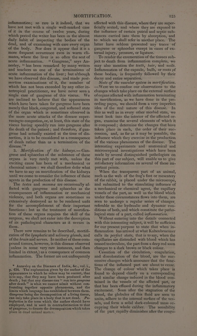 inflammation; so rare is it indeed, that we have not met with a single well-marked case of it in the course of twelve years, during which period the writer has been in the almost daily habit of inspecting the bodies of the dead, and of examining with care every organ of the body. Nor does it appear that it is a more frequent occurrence even in warm cli- mates, where the liver is so often the seat of acute inflammation. ‘“ Gangrene,” says An- nesley, ‘has been remarked by many writers _ and teachers as one of the terminations of acute inflammation of the liver; but although we have observed this disease, and made post- mortem examinations of it, the number of which has not been exceeded by any other in- tertropical practitioner, we have never seen a single case of gangrene of this viscus. We are inclined to believe that the appearances which have been taken for gangrene have been merely that black, congested, and softened state of the organ which is sometimes observed in the more acute attacks of the disease super- vening to congestion, or, at least, this state of the viscus having speedily run into gangrene after the death of the patient; and therefore, if gan- grene had actually existed at the time of dis- section, it is to be considered as a consequence of death rather than as a termination of the disease.””* 3. Mortification of the kidneys.— Gan- grene and sphacelus of the substance of these organs is very rarely met with, unless the exciting cause has been of a mechanical or chemical nature : we shall therefore defer what we have to say on mortification of the kidneys until we come to consider the influence of these agents in the production of this disease. The testes and mamme@ are occasionally af- fected with gangrene and sphacelus as the consequences of inflammation or mechanical violence, and both organs are sometimes so extensively destroyed as to be rendered unfit for the accomplishment of their important functions: but as the treatment of mortifica- tion of these organs requires the skill of the surgeon, we shall not enter into the description of its pathological characters as it occurs in them. There now remains to be described, mortifi- cation of the lymphatic and salivary glands, and of the brain and nerves. In neither of these com- pound tissues, however, is this disease observed (unless in some very rare instances, and then limited in extent,) as a consequence of common inflammation. The former are not unfrequently * Annesley on the Diseases of India, &amp;c., vol.i., p- 434. The explanation given by the author of the appearances to which he refers may be correct, that is to say, that they may have been produced after death ; but that any disease can ‘‘ run into gangrene after death’ is what we cannot admit without con- founding together opposite phenomena, and the limits which language has established between them. Gangrene being the decomposition of «living tissue, can only take place in a body that is not dead. Pu- trefaction is the term which the author should have employed, and is used in contradistinction to that of gangrene, to denote the decomposition which takes place in dead animal matter. 125 affected with this disease, where they are super- ficially seated, and where they are exposed to the influence of certain putrid and septic sub- stances carried into them by absorption, and to which we shall refer in another place. The latter have seldom presented any traces of ternal injury, pressure, or ligature. To render the enumeration of the tissues sub- ject to death from inflammation complete, we may also mention the teeth, hair, and nails. Inflammation of the capsule, bulb, or roots of these bodies, is frequently followed. by their decay and entire separation. State of the vascular system in mortification. —Were we to confine our observations to the changes which take place on the external surface of organs affected with inflammation terminating in mortification, as we have done in the pre- ceding pages, we should form a very imperfect idea of the real nature of this disease. In this as well as in every other morbid state, we must look into the interior of the affected or- gan, examine the several elements of which it is composed ; determine the changes that have taken place in each, the order of their suc- cession, and, as far as it may be possible, the influence which they exercise in the production of the various phenomena of the disease. The interesting experiments and anatomical and microscopical investigations which have been made by several distinguished pathologists on this part of our subject, will enable us to give satisfactory information on several of these im- portant points. When the transparent part of an animal, such as the web of the frog’s foot or mesentery of the rabbit, is placed under the microscope, and submitted to the stimulating influence of a mechanical or chemical agent, the capillary vessels of the part, as well as the blood which under these circumstances flows into them, are seen to undergo a regular series of changes, referable to the hydraulic and dynamic con- ditions of both, and which constitute the patho- logical state of a part, called inflammation. Without entering into the details connected with this interesting subject, it will be sufficient for our present purpose to state that when in- flammation has arrived at what Kaltenbruenner calls its perfect state, that is tosay, when the capillaries are distended with blood which has ceased tocirculate, the part from a deep red soon changes to a dark brown or black colour. Cessation of the circulation, ~ coagulation, and discoloration of the blood, are the suc- cessive changes which announce that the func- tions of the inflamed part are about to cease. The change of colour which takes place is found to depend chiefly on a corresponding and similar change induced in the blood con- tained in the vessels of the affected part, or that has been effused during the inflammatory excitement. Soon after the stagnation of the blood, the globules of this fluid are seen to unite, adhere to the internal surface of the ves- sels, and form a solid dark-coloured mass oc- cupying their whole caliber. The sensibility of the part rapidly diminishes after the coagu-