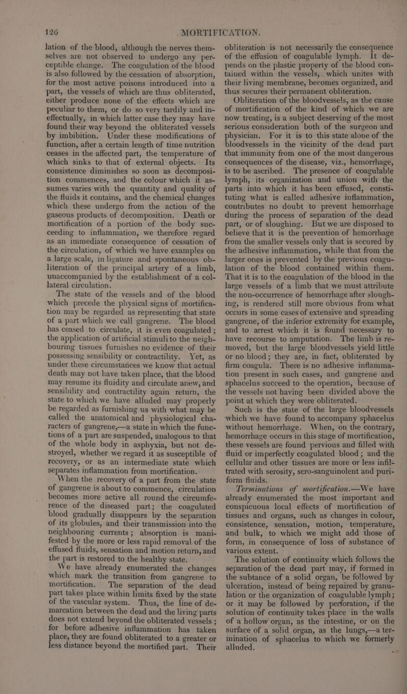 lation of the blood, although the nerves them- selves are not observed to undergo any per- ceptible change. The coagulation of the blood is also followed by the cessation of absorption, for the most active poisons introduced into a part, the vessels of which are thus obliterated, either produce none of the effects which are peculiar to them, or do so very tardily and in- effectually, in which latter case they may have found their way beyond the obliterated vessels by imbibition. Under these modifications of function, after a certain length of time nutrition ceases in the affected part, the temperature of which sinks to that of external objects. Its consistence diminishes so soon as decomposi- tion commences, and the colour which it as- sumes varies with the quantity and quality of the fluids it contains, and the chemical changes which these undergo from the action of the gaseous products of decomposition. Death or mortification of a portion of the body suc- ceeding to inflammation, we therefore regard as an immediate consequence of cessation of the circulation, of which we have examples on a large scale, in ligature and spontaneous ob- literation of the principal artery of a limb, unaccompanied by the establishment of a col- lateral circulation. The state of the vessels and of the blood which precede the physical signs of mortifica- tion may be regarded as representing that state of a part which we call gangrene. The blood has ceased to circulate, it is even coagulated ; the application of artificial stimulito the neigh- bouring tissues furnishes no evidence of their possessing sensibility or contractility. Yet, as under these circumstances we know that actual death may not have taken place, that the blood may resume its fluidity and circulate anew, and sensibility and contractility again return, the State to which we have alluded may properly be regarded as furnishing us with what may be called the anatomical and ‘physiological cha- racters of gangrene,—a state in which the func- tions of a part are suspended, analogous to that of the whole body in asphyxia, but not de- stroyed, whether we regard it as susceptible of recovery, Or as an intermediate state which separates inflammation from mortification. When the recovery of a part from the state of gangrene is about to commence, circulation becomes more active all round the circumfe- rence of the diseased part; the coagulated blood gradually disappears by the separation of its globules, and their transmission into the neighbouring currents; absorption is mani- fested by the more or less rapid removal of the effused fluids, sensation and motion return, and the part is restored to the healthy state. We have already enumerated the changes which mark the transition from gangrene to mortification. The separation of the dead part takes place within limits fixed by the state of the vascular system. Thus, the line of de- mareation between the dead and the living parts does not extend beyond the obliterated vessels ; for before adhesive inflammation has taken place, they are found obliterated to a greater or less distance beyond the mortified part. Their obliteration is not necessarily the consequence of the effusion of coagulable lymph. It de- pends on the plastic property of the blood con- tained within the vessels,. which unites with their living membrane, becomes organized, and thus secures their permanent obliteration. Obliteration of the bloodvessels, as the cause of mortification of the kind of which we are now treating, is a subject deserving of the most serious consideration both of the surgeon and physician. For it is to this state alone of the bloodvessels in the vicinity of the dead part that immunity from one of the most dangerous consequences of the disease, viz., hemorrhage, is to be ascribed. The presence of coagulable lymph, its organization and union with the parts into which it has been effused, consti- tuting what is called adhesive inflammation, contributes no doubt to prevent hemorrhage during the process of separation of the dead part, or of sloughing. But we are disposed to believe that it is the prevention of hemorrhage from the smaller vessels only that is secured by the adhesive inflammation, while that from the larger ones is prevented by the previous coagu- lation of the blood contained within them. That it is to the coagulation of the blood in the large vessels of a limb that we must attribute the non-occurrence of hemorrhage after slough- ing, is rendered still more obvious from what occurs in some cases of extensive and spreading gangrene, of the inferior extremity for example, and to arrest which it is found necessary to have recourse to amputation. The limb is re- moved, but the large bloodvessels yield little or no blood; they are, in fact, obliterated by firm coagula. There is no adhesive inflamma- tion present in such cases, and gangrene and sphacelus succeed to the operation, because of the vessels not having been divided above the point at which they were obliterated. Such is the state of the large bloodvessels which we have found to accompany sphacelus without hemorrhage. When, on the contrary, hemorrhage occurs in this stage of mortification, these vessels are found pervious and filled with fluid or imperfectly coagulated blood ; and the cellular and other tissues are more or less infil- trated with serosity, sero-sanguinolent and puri- form fluids. Terminations of mortification.—We have already enumerated the most important and conspicuous local effects of mortification of tissues and organs, such as changes in colour, consistence, sensation, motion, temperature, and bulk, to which we might add those of form, in consequence of loss of substance of various extent. The solution of continuity which follows the separation of the dead part may, if formed in the subtance of a solid organ, be followed by ulceration, instead of being repaired by granu- lation or the organization of coagulable lymph; or it may be followed by perforation, if the solution of continuity takes place in the walls of a hollow organ, as the intestine, or on the surface of a solid organ, as the lungs,—a ter- mination of sphacelus to which we formerly alluded.