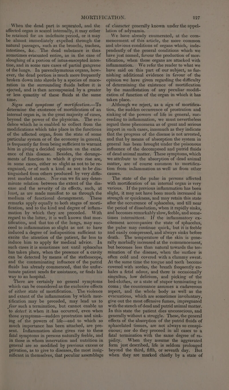 When the dead part is separated, and the affected organ is seated internally, it may either be retained for an indefinite period, or it may be almost immediately expelled through the natural passages, such as the bronchi, trachea, intestines, &amp;c. The dead substance is thus sometimes evacuated entire, as in the case of sloughing of a portion of intus-suscepted intes- tine, and in some rare cases of partial gangrene of the lungs. In parenchymatous organs, how- ever, the dead portion is much more frequently broken down into shreds by a species of mace- ration in the surrounding fluids before it is ejected, and is then accompanied by a greater or less quantity of these fluids at the same time, Signs and symptoms of mortification—To determine the existence of mortification of an internal organ is, in the great majority of cases, beyond the power of the physician. The evi- dehce which he is enabled to collect from the modifications which take place in the functions of the affected organ, from the state of some particular system or of the economy in general, is frequently far from being sufficient to warrant him in giving a decided opinion on the exist- ence of this disease. Besides, the derange- ments of function to which it gives rise are, in some cases, either so slight as not to be re- cognized, or of such a kind as not to be dis- tinguished from others produced by very diffe- rent morbid states. Nor can we fix any deter- minate relation between the extent of the dis- ease and the severity of its effects, such, at least, as are made manifest to us through the medium of functional derangement. These remarks apply equally to both stages of morti- fication, and to the kind and degree of inflam- mation by which they are preceded. With regard to the latter, it is well known that mor- tification, and that too of the lungs, may suc- ceed to inflammation so slight as not to have induced a degree of indisposition sufficient to excite the attention of the patient, far less to induce him to apply for medical advice. In such cases it is sometimes not until sphacelus has taken place, when the presence of a cavity can be detected by means of the stethoscope, and the contaminating influence of the putrid fluids has already commenced, that the unfor- tunate patient sends for assistance, or finds his way to an hospital. There are certainly no general symptoms which can be considered as the exclusive effects of either state of mortification. The violence and extent of the inflammation by which mor- tification may be preceded, may lead us to Jear such a termination, but cannot enable us to detect it when itvhas occurred, even when those symptoms—sudden prostration and sink- ing of the powers of life—and to which so much importance has been attached, are pre- sent. Inflammation alone gives rise to these fatal symptoms in persons naturally feeble, and in those in whom innervation and nutrition in general are so modified by previous excess or privation, as to give to diseases, the most insig- nificant in themselves, that peculiar assemblage 127 of character generally known under the appel- lation of adynamia. We have already enumerated, at the com- mencement of this article, the more common and obvious conditions of organs which, inde- pendently of the general conditions which we have just named, favour the production of mor- tification, when these organs are attacked with inflammation. We refer the reader to what we have said on this part of our subject, as fur- nishing additional evidence in favour of the opinion we haye given regarding the difficulty of determining the existence of mortification by the manifestation of any peculiar modifi- cation of function of the organ in which it has taken place. Although we reject, as a sign of mortifica- tion, the sudden occurrence of prostration and sinking of the powers of life in general, suc- ceeding to inflammation, we must nevertheless regard these phenomena as of great and serious import in such cases, inasmuch as they indicate that the progress of the disease is not arrested, and that by means of absorption the system in general has been brought under the poisonous influence of the decomposed and putrid fluids - of dead animal matter. These symptoms, which we attribute to the absorption of dead animal matter, are of course common to mortifica- tion from indammation as well as from other causes. The state of the pulse in persons affected with mortification of an internal organ is very various. If the previous inflammation has been slight, it may not have been much increased in strength or quickness, and may retain this state after the occurrence of sphacelus, and till near the period of dissolution, when it rapidly sinks, and becomes remarkably slow, feeble, and some- times intermittent. If the inflammatory ex- citement accompanies the state of sphacelus, the pulse may continue quick, but it is feeble and easily compressed, and always sinks before death. The temperature of the skin is gene- rally morbidly increased at the commencement, but becomes less than natural towards the ter- mination of the disease, when the surface is often cold and covered with a clammy sweat. At the same time the tongue and teeth become covered with sordes, the breath frequently ex- hales a fetid odour, and there is occasionally singultus, low delirium, and picking of the bed-clothes, or a state of stupor terminating in coma; the countenance assumes a cadaverous aspect, and the whole body as well as the evacuations, which are sometimes involuntary, give out the most offensive fumes, impregnated with the stench of dead and putrid animal matter. In this state the patient dies unconscious, and generally without a struggle. These, the general effects of the absorption of the putrid fluids of sphacelated tissues, are not always so conspi- cuous; nor do they proceed in all cases to a fatal termination with the same degree of ra- pidity. When they assume the aggravated form just described, life is seldom prolonged beyond the third, fifth, or seventh day. But when they are marked chiefly by a state of