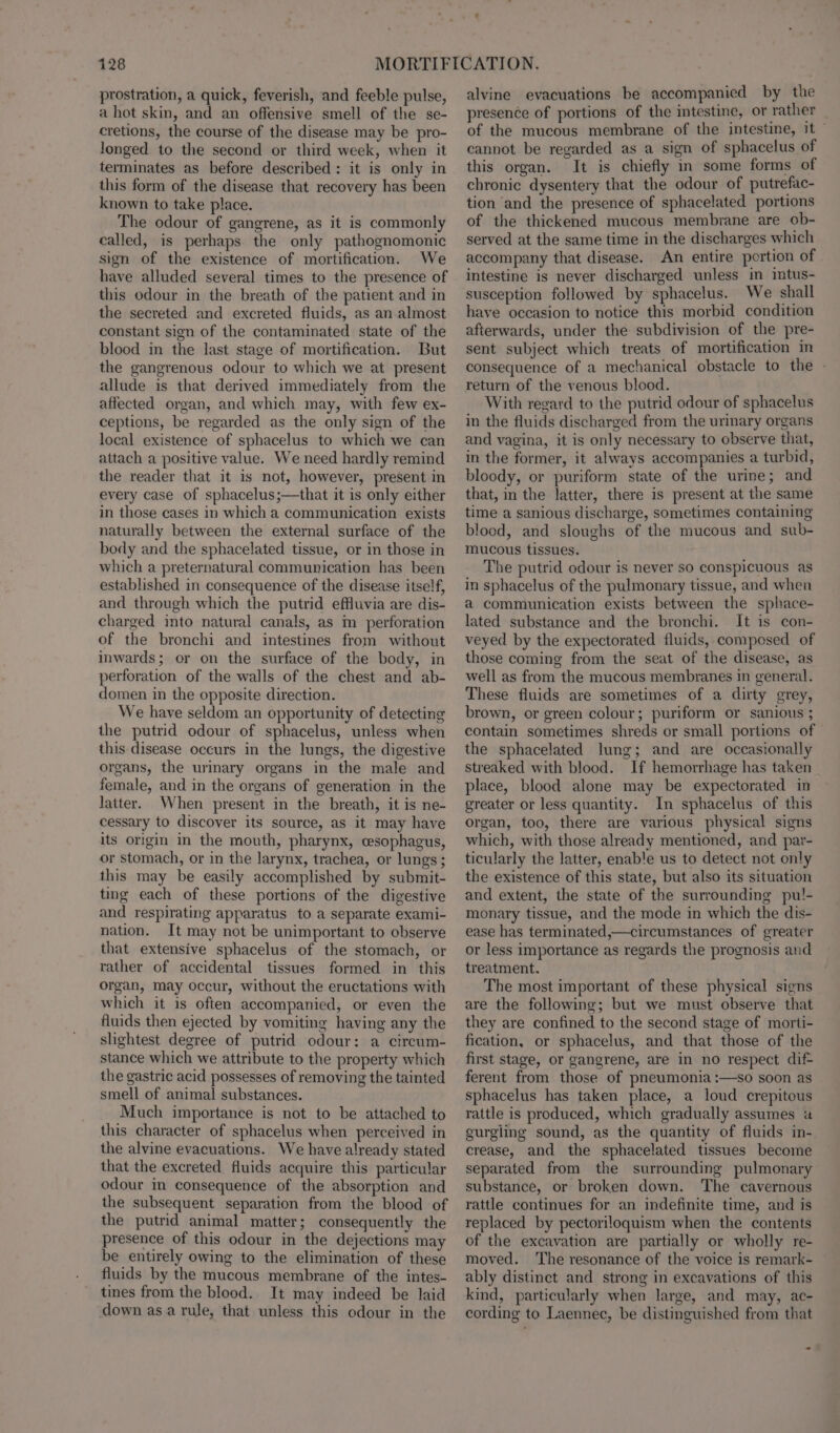 prostration, a quick, feverish, and feeble pulse, a hot skin, and an offensive smell of the se- cretions, the course of the disease may be pro- longed to the second or third week, when it terminates as before described: it is only in this form of the disease that recovery has been known to take place. The odour of gangrene, as it is commonly called, is perhaps the only pathognomonic sign of the existence of mortification. We have alluded several times to the presence of this odour in the breath of the patient and in the secreted and excreted fluids, as an almost constant sign of the contaminated state of the blood in the last stage of mortification. But the gangrenous odour to which we at present allude is that derived immediately from the affected organ, and which may, with few ex- ceptions, be regarded as the only sign of the local existence of sphacelus to which we can attach a positive value. We need hardly remind the reader that it is not, however, present in every case of sphacelus;—that it is only either in those cases in which a communication exists naturally between the external surface of the body and the sphacelated tissue, or in those in which a preternatural communication has been established in consequence of the disease itself, and through which the putrid effluvia are dis- charged into natural canals, as m perforation of the bronchi and intestines from without inwards; or on the surface of the body, in perforation of the walls of the chest and ab- domen in the opposite direction. We have seldom an opportunity of detecting the putrid odour of sphacelus, unless when this disease occurs in the lungs, the digestive organs, the urinary organs in the male and female, and in the organs of generation in the latter. When present in the breath, it is ne- cessary to discover its source, as it may have its origin in the mouth, pharynx, cesophagus, or stomach, or in the larynx, trachea, or lungs ; this may be easily accomplished by submit- ting each of these portions of the digestive and respirating apparatus to a separate exami- nation. It may not be unimportant to observe that extensive sphacelus of the stomach, or rather of accidental tissues formed in this organ, may occur, without the eructations with which it is often accompanied, or even the fluids then ejected by vomiting having any the slightest degree of putrid odour: a circum- stance which we attribute to the property which the gastric acid possesses of removing the tainted smell of animal substances. Much importance is not to be attached to this character of sphacelus when perceived in the alvine evacuations. We have already stated that the excreted fluids acquire this particular odour in consequence of the absorption and the subsequent separation from the blood of the putrid animal matter; consequently the presence of this odour in the dejections may be entirely owing to the elimination of these fluids by the mucous membrane of the intes- tines from the blood. It may indeed be laid down as a rule, that unless this odour in the alvine evacuations be accompanied by the presence of portions of the intestine, or rather _ of the mucous membrane of the intestine, it — cannot be regarded as a sign of sphacelus of this organ. It is chiefly in some forms of chronic dysentery that the odour of putrefac- tion and the presence of sphacelated portions of the thickened mucous membrane are ob- served at the same time in the discharges which accompany that disease. An entire portion of intestine is never discharged unless in intus- susception followed by sphacelus. We shall have occasion to notice this morbid condition afterwards, under the subdivision of the pre- sent subject which treats of mortification in consequence of a mechanical obstacle to the | return of the venous blood. With regard to the putrid odour of sphacelus in the fluids discharged from the urinary organs and vagina, it is only necessary to observe that, in the former, it always accompanies a turbid, bloody, or puriform state of the urine; and that, in the latter, there is present at the same time a sanious discharge, sometimes containing blood, and sloughs of the mucous and sub- mucous tissues. The putrid odour is never so conspicuous as in sphacelus of the pulmonary tissue, and when a communication exists between the sphace- lated substance and the bronchi. It is con- veyed by the expectorated fluids, composed of those coming from the seat of the disease, as well as from the mucous membranes in general. These fluids are sometimes of a dirty grey, brown, or green colour; puriform or sanious ; contain sometimes shreds or small portions of the sphacelated lung; and are occasionally streaked with blood. If hemorrhage has taken place, blood alone may be expectorated in greater or less quantity. In sphacelus of this organ, too, there are various physical signs which, with those already mentioned, and par- ticularly the latter, enable us to detect not only the existence of this state, but also its situation and extent, the state of the surrounding pul!- monary tissue, and the mode in which the dis- ease has terminated,—circumstances of greater or less importance as regards the prognosis and treatment. The most important of these physical signs are the following; but we must observe that they are confined to the second stage of morti- fication, or sphacelus, and that those of the first stage, or gangrene, are in no respect dif- ferent from those of pneumonia :—so soon as sphacelus has taken place, a loud crepitous rattle is produced, which gradually assumes a gurgling sound, as the quantity of fluids in- crease, and the sphacelated tissues become separated from the surrounding pulmonary substance, or broken down. The cavernous rattle continues for an indefinite time, and is replaced by pectoriloquism when the contents of the excavation are partially or wholly re- moved. The resonance of the voice is remark- ably distinct and strong in excavations of this kind, particularly when large, and may, ac- cording to Laennec, be distinguished from that