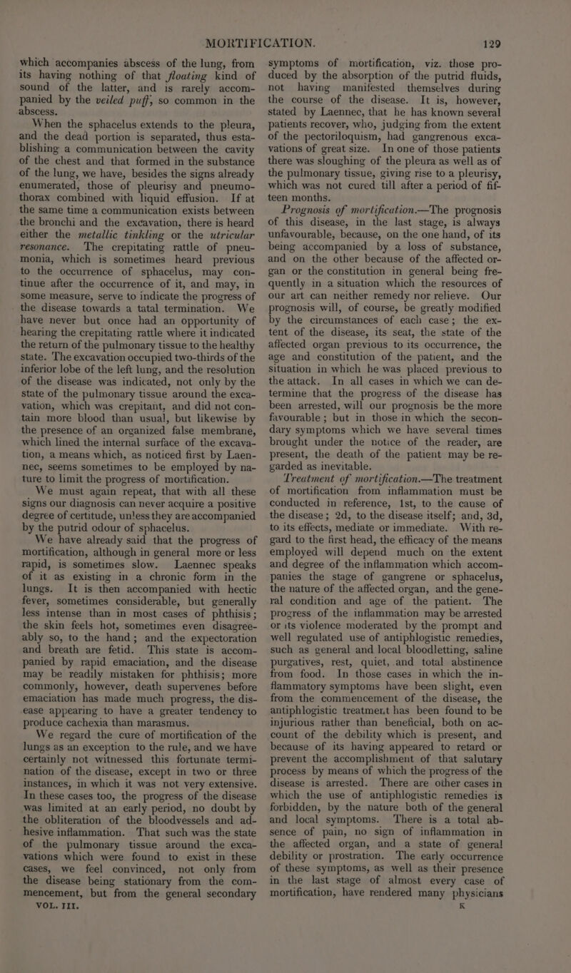 which accompanies abscess of the lung, from its having nothing of that flouting kind of sound of the latter, and is rarely accom- panied by the veiled puff, so common in the abscess. When the sphacelus extends to the pleura, and the dead portion is separated, thus esta- blishing a communication between the cavity of the chest and that formed in the substance of the lung, we have, besides the signs already enumerated, those of pleurisy and pneumo- thorax combined with liquid effusion. If at the same time a communication exists between the bronchi and the excavation, there is heard either the metallic tinkling or the utricular resonance. ‘The crepitating rattle of pneu- monia, which is sometimes heard previous to the occurrence of sphacelus, may con- tinue after the occurrence of it, and may, in some measure, serve to indicate the progress of _ the disease towards a tatal termination. We have never but once had an opportunity of hearing the crepitating rattle where it indicated the return of the pulmonary tissue to the healthy state. The excavation occupied two-thirds of the inferior lobe of the left lung, and the resolution of the disease was indicated, not only by the state of the pulmonary tissue around the exca- vation, which was crepitant, and did not con- tain more blood than usual, but likewise by the presence of an organized false membrane, which lined the internal surface of the excava- tion, a means which, as noticed first by Laen- nec, seems sometimes to be employed by na- ture to limit the progress of mortification. We must again repeat, that with all these signs our diagnosis can never acquire a positive degree of certitude, unless they are accompanied by the putrid odour of sphacelus. We have already said that the progress of mortification, although in general more or less rapid, is sometimes slow. Laennec speaks of it as existing in a chronic form in the lungs. It is then accompanied with hectic fever, sometimes considerable, but generally less intense than in most cases of phthisis ; the skin feels hot, sometimes even disagree- ably so, to the hand; and the expectoration and breath are fetid. This state is accom- panied by rapid emaciation, and the disease may be readily mistaken for phthisis; more commonly, however, death supervenes before emaciation has made much progress, the dis- ease appearing to have a greater tendency to produce cachexia than marasmus. We regard the cure of mortification of the lungs as an exception to the rule, and we have certainly not witnessed this fortunate termi- nation of the disease, except in two or three instances, in which it was not very extensive. In these cases too, the progress of the disease was limited at an early period, no doubt by the obliteration of the bloodvessels and ad- hesive inflammation. That such was the state of the pulmonary tissue around the exca- vations which were found to exist in these cases, we feel convinced, not only from the disease being stationary from the com- mencement, but from the general secondary VOL. III. 129 symptoms of mortification, viz. those pro- duced by the absorption of the putrid fluids, not having manifested themselves during the course of the disease. It is, however, stated by Laennec, that he has known several patients recover, who, judging from the extent of the pectoriloquism, had gangrenous exca- vations of great size. In one of those patients there was sloughing of the pleura as well as of the pulmonary tissue, giving rise to a pleurisy, which was not cured till after a period of fif- teen months. Prognosis of mortification—The prognosis of this disease, in the last stage, is always unfavourable, because, on the one hand, of its being accompanied by a loss of substance, and on the other because of the affected or- gan or the constitution in general being fre- quently in a situation which the resources of our art can neither remedy nor relieve. Our prognosis will, of course, be greatly modified by the circumstances of each case; the ex- tent of the disease, its seat, the state of the affected organ previous to its occurrence, the age and constitution of the patient, and the situation in which he was placed previous to the attack. In all cases in which we can de- termine that the progress of the disease has been arrested, will our prognosis be the more favourable ; but in those in which the secon- dary symptoms which we have several times brought under the notice of the reader, are present, the death of the patient may be re- garded as inevitable. Treatment of mortification—The treatment of mortification from inflammation must be conducted in reference, 1st, to the cause of the disease ; 2d, to the disease itself; and, 3d, to its effects, mediate or immediate. With re- gard to the first head, the efficacy of the means employed will depend much on the extent and degree of the inflammation which accom- panies the stage of gangrene or sphacelus, the nature of the affected organ, and the gene- ral condition and age of the patient. The progress of the inflammation may be arrested or its violence moderated by the prompt and well regulated use of antiphlogistic remedies, such as general and local bloodletting, saline purgatives, rest, quiet, and total abstinence from food. In those cases in which the in- flammatory symptoms have been slight, even from the commencement of the disease, the antiphlogistic treatment has been found to be injurious rather than beneficial, both on ac- count of the debility which is present, and because of its having appeared to retard or prevent the accomplishment of that salutary process by means of which the progress of the disease is arrested. There are other cases in which the use of antiphlogistic remedies is forbidden, by the nature both of the general and local symptoms. ‘There is a total ab- sence of pain, no sign of inflammation in the affected organ, and a state of general debility or prostration. The early occurrence of these symptoms, as well as their presence in the last stage of almost every case of mortification, have rendered many physicians K
