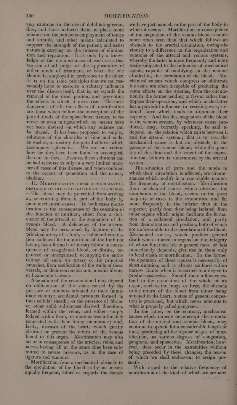 very cautious in the use of debilitating reme- dies, and have induced them to place more reliance on the judicious employment of tonics and stimuli, and other means calculated to support the strength of the patient, and assist nature in carrying on the process of elimina- tion and reparation. It is only by a know- ledge of the circumstances of each case that we can at all judge of the applicability of either mode of treatment, or when the one should be employed in preference to the other. It is on the same principles that we can rea- sonably hope to exercise a salutary influence over the disease itself, that is, as regards the removal of the dead portion, and preventing the effects to which it gives rise. The most dangerous of all the effects of mortification are those which follow the absorption of the putrid fluids of the sphacelated tissues, to re- move or even mitigate which no means have yet been devised on which any reliance can be placed. It has been proposed to employ solutions of the chlorides of lime and soda, as washes, to destroy the putrid effluvia which accompany sphacelus. We are not certain how far they have been found to accomplish the end in view. Besides, these solutions can be had recourse to only in a very limited num- ber of cases of this disease, and when confined to the organs of generation and the urinary bladder. II. MortiricaTion FROM A MECHANICAL OBSTACLE TO THE CIRCULATION OF THE BLOOD. —The blood may be prevented from arriving at, or returning from, a part of the body by mere mechanical causes. In both cases morti- fication is the consequence of the cessation of the function of nutrition, either from a defi- ciency of the arterial or the stagnation of the venous blood. A deficiency of the arterial blood may be occasioned by ligature of the principal artery of a limb, a collateral circula- tion sufficient for the nutrition of the limb not having been formed ; or it may follow in conse- quence of coagulated blood, or fibrine, or- ganized or unorganized, occupying the entire caliber of such an artery or its principal branches, from ossification of the walls of these vessels, or their conversion into a solid fibrous or ligamentous tissue. Stagnation of the venous blood may depend on obliteration of the veins caused by the pressure of tumours situated in their imme- diate vicinity ; accidental products formed in their cellular sheath; or the presence of fibrine or other solid substances derived therefrom, formed within the veins, and either simply lodged within them, or more or less intimately connected with their lining membrane; and, lastly, diseases of the heart, which greatly obstruct or prevent the return of the venous blood to this organ. Mortification may also occur in consequence of the arteries, veins, and nerves having all at the same time been sub- mitted to severe pressure, as in the case of ligature and tumours. Mortification from a mechanical obstacle to the circulation of the blood is by no means equally frequent, either as regards the causes we have just named, or the part of the body in which it occurs. Mortification in consequence of the stagnation of the venous blood is much more often seen than that which follows an obstacle to the arterial circulation, owing ob- viously to a difference in the organization and relations of the arterial and venous systems, whereby the latter is more frequently and more easily subjected to the influence of mechanical agents, capable of modifying, in the manner alluded to, the circulation of the blood. Me- chanical causes which compress or obliterate the veins are often incapable of producing the same effects on the arteries, from the circula- tion in the former tending to favour rather than oppose their operation, and which in the latter has a powerful influence in resisting every ex- ternal force which tends to diminish their capacity. And besides, stagnation of the blood in the venous system, by whatever cause pro- duced, may, correctly speaking, be said to depend on the relation which exists between it and the arterial system; that is to say, the mechanical cause is but an obstacle to the passage of the venous blood, while the quan- tity of this fluid and the extent of the stagna- tion that follows is determined by the arterial system. The situation of parts and the mode in which their circulation is affected, are circum- stances which modify in a remarkable manner the frequency of mortification. Mortification from mechanical causes which obstruct the circulation of the blood, occurs in the great majority of cases in the extremities, and far . more frequently in the inferior than in the superior, partly from their being isolated from other organs which might facilitate the forma- tion of a collateral circulation, and partly from their situation and position, both of which are unfavourable to the circulation of the blood. Mechanical causes, which produce general death when situated in organs on the integrity of whose functions life in general more or less immediately depends, give rise in them only to local death or mortification. In the former the operation of these causes is necessarily of short duration, and is always confined within narrow limits when it is carried to a degree to produce sphacelus. Should their influence ex- tend to the circulation of the whole of an organ, such as the lungs or liver, the obstacle to the return of the blood from either being situated in the heart, a state of general conges- tion is produced, but which never amounts to what is properly called gangrene. In the latter, on the contrary, mechanical causes which impede or interrupt the circula- tion of the arterial and venous blood, may continue to operate for a considerable length of time, producing all the regular stages of mor- tification, as various degrees of congestion, gangrene, and sphacelus. Mortification, how- ever, does occur in the extremities without being preceded by these changes, the reason of which we shall endeavour to assign pre- sently. With regard to the relative frequency of mortification of the kind of which we are now