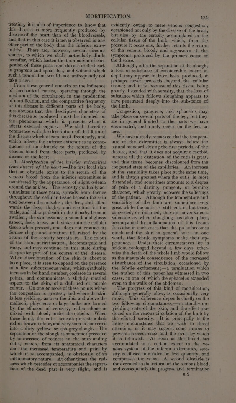 treating, it is also of importance to know that this disease is more frequently produced by disease of the heart than of the bloodvessels, and that in this case it is never observed in any other part of the body than the inferior extre- mities. There are, however, several circum- stances, to which we shall particularly allude hereafter, which hasten the termination of con- gestion of these parts from disease of the heart, in gangrene and sphacelus, and without which such a termination would not unfrequently not take place. From these general remarks on the influence of mechanical causes, operating through the medium of the circulation, in the production of mortification, and the comparative frequency of this disease in different parts of the body, it is obvious that the descriptive characters of this disease so produced must be founded on the phenomena which it presents when it affects external organs. We shall therefore commence with the description of that form of the disease which occurs most frequently, and which affects the inferior extremities in conse- quence of an obstacle to the return of the venous blood from these parts, produced by disease of the heart. 1. Mortification of the inferior extremities from disease of the heart.—The first local sign that an obstacle exists to the return of the venous blood from the inferior extremities is nanifested by the appearance of slight edema around the ankles. The serosity gradually ac- cumulates in those parts, spreads from thence throughout the cellular tissue beneath the skin and between the muscles; the feet, and after- wards the legs, thighs, and scrotum in the male, and labia pudendi in the female, become swollen; the skin assumes a smooth and glossy aspect, feels tense, and sinks into the cellular tissue when pressed, and does not resume its former shape and situation till raised by the return of the serosity beneath it. The colour of the skin, at first natural, becomes pale and waxy, and may continue in this state during the greater part of the course of the disease. When discolouration of the skin is about to take place, it is seen to depend on the presence of a few subcutaneous veins, which gradually increase in bulk and number, coalesce in several points, and communicate a slightly mottled aspect to the skin, of a dull red or purple colour. On one or more of these points where the congestion is greatest, and where the skin is less yielding, as over the tibia and above the malleoli, phlyctenz or large bulle are formed by the effusion of serosity, either alone- or mixed with blood, under the cuticle. When these burst, the cutis beneath presents a dark red or brown colour, and very soon is converted into a dirty yellow or ash-grey slough. The separation of the slough is sometimes preceded by an increase of redness in the surrounding cutis, which, from its anatomical characters and the increased temperature and pain by which it is accompanied, is obviously of an inflammatory nature. At other times the red- ness which precedes or accompanies the separa- tion of the dead part is very slight, and is 131 evidently owing to mere venous congestion, occasioned not only by the disease of the heart, but also by the serosity accumulated in the cellular tissue of the limb, which, from the pressure it occasions, further retards the return of the venous blood, and aggravates all the symptoms produced by the primary cause of the disease. Although, after the separation of the slough, a loss of substance of considerable extent in depth may appear to have been produced, it perhaps never proceeds beyond the cellular tissue ; and it is because of this tissue being greatly distended with serosity, that the loss of substance which follows sloughing appears to have penetrated deeply into the substance of the limb. Congestion, gangrene, and sphacelus may take place on several parts of the leg, but they are in general limited to the parts we have enumerated, and rarely occur on the feet or toes. We have already remarked that the tempera- ture of the extremities is always below the natural standard during the first periods of the disease, and that it does not acquire a morbid increase till the distention of the cutis is great, and this tissue becomes discoloured from the congested state of the capillaries. An increase of the sensibility takes place at the same time, and is always greatest where the cutis is most distended, and sometimes amounts to a degree of pain of a darting, pungent, or burning character, which greatly increases the sufferings of the patient. Although the temperature and sensibility of the limb are sometimes very great while the cutis is still entire, but tense, congested, or inflamed, they are never so con- siderable as when sloughing has taken place, accompanied by inflammation of this tissue. It is also in such cases that the pulse becomes quick and the skin in general hot ;—in one word, that febrile symptoms make their ap- pearance. Under these circumstances life is seldom prolonged beyond a few days, other- wise the death of the whole limb would follow as the inevitable consequence of the increased disturbance of the circulation, occasioned by the febrile excitement ;—a termination which the author of this paper has witnessed in two cases, in one of which the sphacelus extended even to the walls of the abdomen. The progress of this kind of mortification, although generally slow, is occasionally very rapid. ‘This difference depends chiefly on the two following circumstances,—a naturally un- yielding state of the skin, and the effect pro- duced on the venous circulation of the limb by the effused serosity. It is principally to the latter circumstance that we wish to direct attention, as it may suggest some means to prevent its occurrence and the evils by which it is followed. As soon as the blood has accumulated to a certain extent in the ve- nous system of the inferior extremities, serc- sity is effused in greater or less quantity, and compresses the veins. A second obstacle is thus created to the return of the venous blood, and consequently the progress and termination K 2