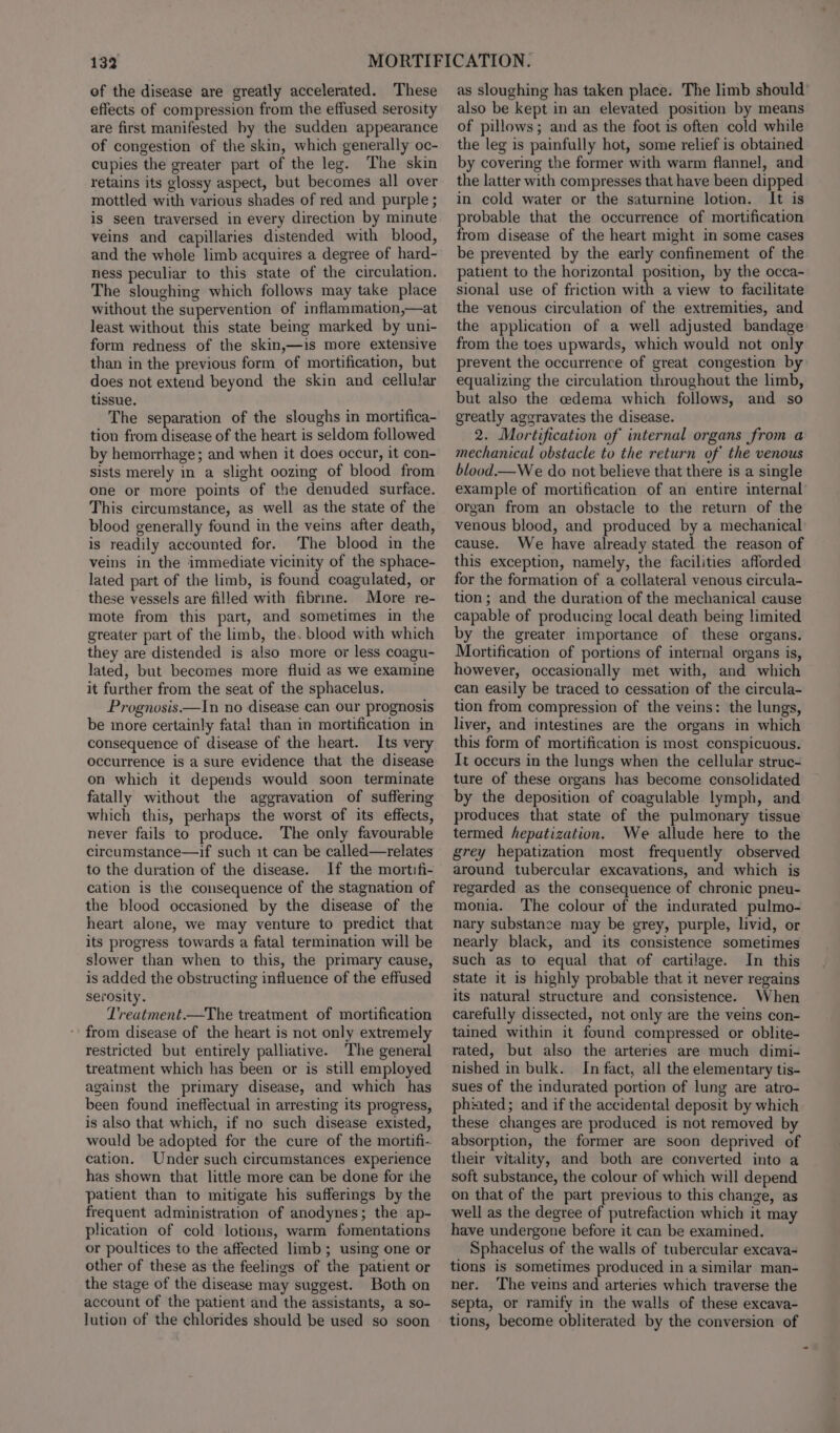 of the disease are greatly accelerated. These effects of compression from the effused serosity are first manifested hy the sudden appearance of congestion of the skin, which generally oc- cupies the greater part of the leg. The skin retains its glossy aspect, but becomes all over mottled with various shades of red and purple ; is seen traversed in every direction by minute veins and capillaries distended with blood, and the whole limb acquires a degree of hard- ness peculiar to this state of the circulation. The sloughing which follows may take place without the supervention of inflammation,—at least without this state being marked by uni- form redness of the skin,—is more extensive than in the previous form of mortification, but does not extend beyond the skin and cellular tissue. The separation of the sloughs in mortifica- tion from disease of the heart is seldom followed by hemorrhage; and when it does occur, it con- sists merely in a slight oozing of blood from one or more points of the denuded surface. This circumstance, as well as the state of the blood generally found in the veins after death, is readily accounted for. The blood in the veins in the immediate vicinity of the sphace- lated part of the limb, is found coagulated, or these vessels are filled with fibrine. More re- mote from this part, and sometimes in the greater part of the limb, the. blood with which they are distended is also more or less coagu- lated, but becomes more fluid as we examine it further from the seat of the sphacelus. Prognosis—In no disease can our prognosis be more certainly fatal than in mortification in consequence of disease of the heart. Its very occurrence is a sure evidence that the disease on which it depends would soon terminate fatally without the aggravation of suffering which this, perhaps the worst of its effects, never fails to produce. The only favourable circumstance—if such it can be called—relates to the duration of the disease. If the mortifi- cation is the consequence of the stagnation of the blood occasioned by the disease of the heart alone, we may venture to predict that its progress towards a fatal termination will be slower than when to this, the primary cause, is added the obstructing influence of the effused serosity. T'reatment.—The treatment of mortification ‘ from disease of the heart is not only extremely restricted but entirely palliative. ‘The general treatment which has been or is still employed against the primary disease, and which has been found ineffectual in arresting its progress, is also that which, if no such disease existed, would be adopted for the cure of the mortifi- cation. Under such circumstances experience has shown that little more can be done for ihe patient than to mitigate his sufferings by the frequent administration of anodynes; the ap- plication of cold lotions, warm fomentations or poultices to the affected limb; using one or other of these as the feelings of the patient or the stage of the disease may suggest. Both on account of the patient and the assistants, a so- lution of the chlorides should be used so soon as sloughing has taken place. The limb should’ also be kept in an elevated position by means of pillows; and as the foot is often cold while the leg is painfully hot, some relief is obtained by covering the former with warm flannel, and the latter with compresses that have been dipped in cold water or the saturnine lotion. It is probable that the occurrence of mortification from disease of the heart might in some cases be prevented by the early confinement of the patient to the horizontal position, by the occa- sional use of friction with a view to facilitate the venous circulation of the extremities, and the application of a well adjusted bandage from the toes upwards, which would not only prevent the occurrence of great congestion by equalizing the circulation throughout the limb, but also the cedema which follows, and so greatly aggravates the disease. 2. Mortification of internal organs from a mechanical obstacle to the return of the venous blood.—We do not believe that there is a single example of mortification of an entire internal organ from an obstacle to the return of the venous blood, and produced by a mechanical cause. We have already stated the reason of this exception, namely, the facilities afforded for the formation of a collateral venous circula- tion; and the duration of the mechanical cause capable of producing local death being limited by the greater importance of these organs. Mortification of portions of internal organs is, however, occasionally met with, and which can easily be traced to cessation of the circula- tion from compression of the veins: the lungs, liver, and intestines are the organs in which this form of mortification is most conspicuous. It occurs in the lungs when the cellular struc- ture of these organs has become consolidated by the deposition of coagulable lymph, and produces that state of the pulmonary tissue termed hepatization. We allude here to the grey hepatization most frequently observed around tubercular excavations, and which is regarded as the consequence of chronic pneu- monia. The colour of the indurated pulmo- nary substance may be grey, purple, livid, or nearly black, and its consistence sometimes such as to equal that of cartilage. In this state it is highly probable that it never regains its natural structure and consistence. When carefully dissected, not only are the veins con- tained within it found compressed or oblite- rated, but also the arteries are much dimi- nished in bulk. In fact, all the elementary tis- sues of the indurated portion of lung are atro- phiated; and if the accidental deposit by which these changes are produced is not removed by absorption, the former are soon deprived of their vitality, and both are converted into a soft substance, the colour of which will depend on that of the part previous to this change, as well as the degree of putrefaction which it may have undergone before it can be examined. Sphacelus of the walls of tubercular excava- tions is sometimes produced in a similar man- ner. The veins and arteries which traverse the septa, or ramify in the walls of these excava- tions, become obliterated by the conversion of