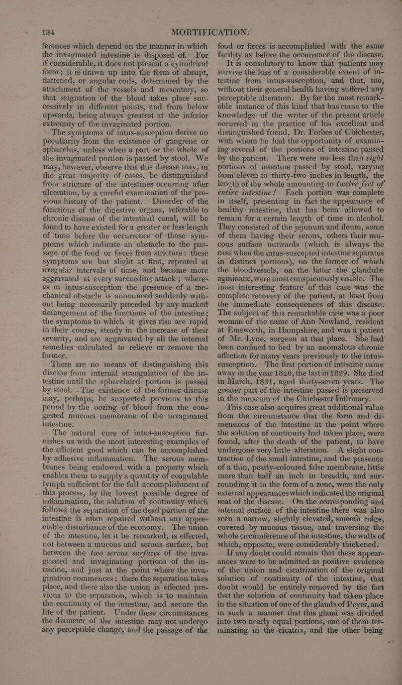 ferences which depend on the manner in which the invaginated intestine is disposed of. For if considerable, it does not present a cylindrical form ; it is drawn up into the form of abrupt, flattened, or angular coils, determined by the attachment of the vessels and mesentery, so that stagnation of the blood takes place suc- cessively in different points, and from below upwards, being always greatest at the inferior extremity of the invaginated portion. The symptoms of intus-susception derive no peculiarity from the existence of gangrene or sphacelus, unless when a part or the whole of the invaginated portion is passed by stool. We may, however, observe that this disease may, in the great majority of cases, be distinguished from stricture of the intestines occurring after ulceration, by a careful examination of the pre- vious history of the patient. Disorder of the functions of the digestive organs, referable to chronic disease of the intestinal canal, will be found to have existed fora greater or less length of time before the occurrence of those sym- ptoms which indicate an obstacle to the pas- sage of the food or feces from stricture: these symptoms are but slight at first, repeated at irregular intervals of time, and become more aggravated at every succeeding attack ; where- as in intus-susception the presence of a me- chanical obstacle is announced suddenly with- out being necessarily preceded by any marked derangement of the functions of the intestine ; the symptoms to which it gives rise are rapid in their course, steady in the increase of their severity, and are aggravated by all the internal remedies calculated to relieve or remove the former. There are no means of distinguishing this disease from internal strangulation of the in- testine until the sphacelated portion is passed by stool. . The existence of the former disease may, perhaps, be suspected previous to this period by the oozing of blood from the con- gested mucous membrane of the imvaginated intestine. The natural cure of intus-susception fur- nishes us with the most interesting examples of the efficient good which can be accomplished by adhesive inflammation. The serous mem- branes being endowed with a property which enables them to supply a quantity of coagulable lymph sufficient for the full accomplishment of . this process, by the lowest possible degree of inflammation, the solution of continuity which follows the separation of the dead portion of the intestine is often repaired without any appre- ciable disturbance of the economy. The union of the intestine, let it be remarked, is effected, not between a mucous and serous surface, but between the two serous surfaces of the inva- ginated and invaginating portions of the in- testine, and just at the point where the inva- gination commences: there the separation takes place, and there also the union is effected pre- vious to the separation, which is to maintain the continuity of the intestine, and secure the life of the patient. Under these circumstances the diameter of the intestine may not undergo any perceptible change, and the passage of the food or feces is accomplished with the same facility as before the occurrence of the disease. It is consolatory to know that patients may survive the loss of a considerable extent of in- testine from intus-susception, and that, too, without their general health having suffered any perceptible alteration. By far the most remark- able instance of this kind that has come to the knowledge of the writer of the present article occurred in the practice of his excellent and distinguished friend, Dr. Forbes of Chichester, with whom he had the opportunity of examin- ing several of the portions of intestine passed by the patient. There were no less than eight portions of intestine passed by stool, varying from’ eleven to thirty-two inches in length, the length of the whole amounting to twelve feet of entire intestine! Each portion was complete in itself, presenting in fact the appearance of healthy intestine, that has been allowed to remain for a certain length of time in alcohol. They consisted of the jejunum and ileum, some of them having their serous, others their mu- cous surface outwards (which is always the case when the intus-suscepted intestine separates in distinct portions), on the former of which the bloodvessels, on the latter the glandule agminate, were most conspicuously visible. The most interesting feature of this case was the complete recovery of the patient, at least from the immediate consequences of this disease. The subject of this remarkable case was a poor woman of the name of Ann Newland, resident at Emsworth, in Hampshire, and was a patient of Mr. Lyne, surgeon at that place. She had been confined to bed by an anomalous chronic affection for many years previously to the intus- susception. ‘The first portion of intestine came away in the year 1826, the lastin 1829. She died in March, 1831, aged thirty-seven years. The greater part of the imtestine passed is preserved in the museum of the Chichester Infirmary. This case also acquires great additional value from the circumstance that the form and di- mensions of the intestine at the point where the solution of continuity had taken place, were found, after the death of the patient, to have undergone very little alteration. A slight con- traction of the small intestine, and the presence of a thin, pearly-coloured false membrane, little more than half an inch in breadth, and sur- rounding it in the form of a zone, were the only external appearances which indicated the original seat of the disease. On the corresponding and internal surface of the intestine there was also seen a narrow, slightly elevated, smooth ridge, covered by mucous tissue, and traversing the whole circumference of the intestine, the walls of which, opposite, were considerably thickened. If any doubt could remain that these appear- ances were to be admitted as positive evidence of the union and cicatrization of the original solution of continuity of the intestine, that doubt would be entirely removed by the fact that the solution of continuity had taken place in the situation of one of the glands of Peyer, and in such a manner that this gland was divided into two nearly equal portions, one of them ter- minating in the cicatrix, and the other being
