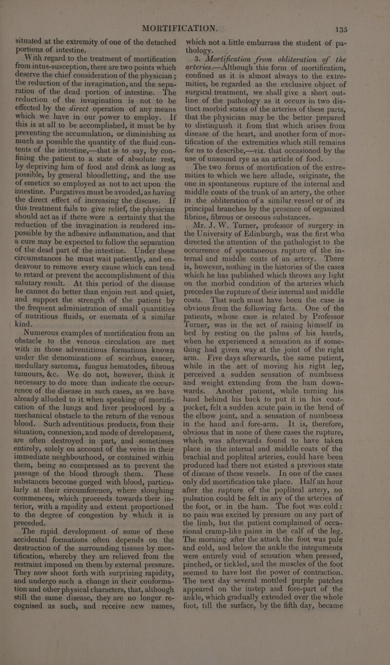 situated at the extremity of one of the detached portions of intestine. With regard to the treatment of mortification from intus-susception, there are two points which deserve the chief consideration of the physician ; the reduction of the invagination, and the sepa- ration of the dead portion of intestine. The reduction of the invagination is not to be effected by the direct operation of any means which we have in our power to employ. If this is at all to be accomplished, it must be by preventing the accumulation, or diminishing as much as possible the quantity of the fluid con- tents of the intestine,—that is to say, by con- fining the patient to a state of absolute rest, by depriving him of food and drink as long as possible, by general bloodletting, and the use of emetics so employed as not to act upon the intestine. Purgatives must be avoided, as having the direct effect of increasing the disease. If this treatment fails to give relief, the physician should act as if there were a certainty that the reduction of the invagination is rendered im- possible by the adhesive inflammation, and that a cure may be expected to follow the separation of the dead part of the intestine. Under these circumstances he must wait patiently, and en- deavour to remove every cause which can tend to retard or prevent the accomplishment of this salutary result. At this period of the disease he cannot do better than enjoin rest and quiet, and support the strength of the patient by the frequent administration of small quantities of nutritious fluids, or enemata of a similar kind. Numerous examples of mortification from an obstacle to the venous circulation are met with in those adventitious formations known under the denominations of scirrhus, cancer, medullary sarcoma, fungus hematodes, fibrous tumours, &amp;c. We do not, however, think it necessary to do more than indicate the occur- rence of the disease in such cases, as we have already alluded to it when speaking of mortifi- cation of the lungs and liver produced by a mechanical obstacle to the return of the venous blood. Such adventitious products, from their situation, connexion, and mode of development, are often destroyed in part, and sometimes entirely, solely on account of the veins in their immediate neighbourhood, or contained within them, being so compressed as to prevent the passage of the blood through them. These substances become gorged with blood, particu- larly at their circumference, where sloughing commences, which proceeds towards their in- terior, with a rapidity and extent proportioned to the degree of congestion by which it is preceded. The rapid development of some of these accidental formations often depends on the destruction of the surrounding tissues by mor- tification, whereby they are relieved from the restraint imposed on them by external pressure. They now shoot forth with surprising rapidity, and undergo such a change in their conforma- tion and other physical characters, that, although still the same disease, they are no longer re- cognised as such, and receive new names, 135 which not a little embarrass the student of pa- thology. 3. Mortification from obliteration of the arteries.—Although this form of mortification, confined as it is almost always to the extre- mities, be regarded as the exclusive object of surgical treatment, we shall give a short out- line of the pathology as it occurs in two dis- tinct morbid states of the arteries of these parts, that the physician may be the better prepared to distinguish it from that which arises from disease of the heart, and another form of mor- tification of the extremities which still remains for us to describe,—viz. that occasioned by the use of unsound rye as an article of food. The two forms of mortification of the extre- mities to which we here allude, originate, the one in spontaneous rupture of the internal and middle coats of the trunk of an artery, the other in the obliteration of a similar vessel or of its principal branches by the presence of organized fibrine, fibrous or osseous substances. Mr. J. W. Turner, professor of surgery: in the University of Edinburgh, was the first who directed the attention of the pathologist to the occurrence of spontaneous rupture of the in- ternal and middle coats of an artery. There is, however, nothing in the histories of the cases which he has published which throws any light on the morbid condition of the arteries which precedes the rupture of their internal and middle coats. ‘That such must have been the. case is obvious from the following facts. One of the patients, whose case is related by Professor Turner, was in the act of raising himself in bed by resting on the palms of his hands, when he experienced a sensation as if some- thing had given way at the joint of the right arm. Five days afterwards, the same patient, while in the act of moving his right leg, perceived a sudden sensation of numbness and weight extending from the ham down- wards. Another patient, while turning his hand behind his back to put it in his coat- pocket, felt a sudden acute pain in the bend of the elbow joint, and a sensation of numbness in the hand and fore-arm. It is, therefore, obvious that in none of these cases the rupture, which was afterwards found to have taken place in the internal and middle coats of the brachial and popliteal arteries, could have been produced had there not existed a previous state of disease of these vessels. In one of the cases only did mortification take place. Half an hour after the rupture of the popliteal artery, no pulsation could be felt in any of the arteries of the foot, or in the ham. The foot was cold: no pain was excited by pressure on any part of the limb, but the patient complained of occa- sional cramp-like pains in the calf of the leg. The morning after the attack the foot was pale and cold, and below the ankle the integuments were entirely void of sensation when pressed, pinched, or tickled, and the muscles of the foot seemed to have lost the power of contraction. The next day several mottled purple patches appeared on the instep and fore-part of the ankle, which gradually extended over the whole foot, till the surface, by the fifth day, became