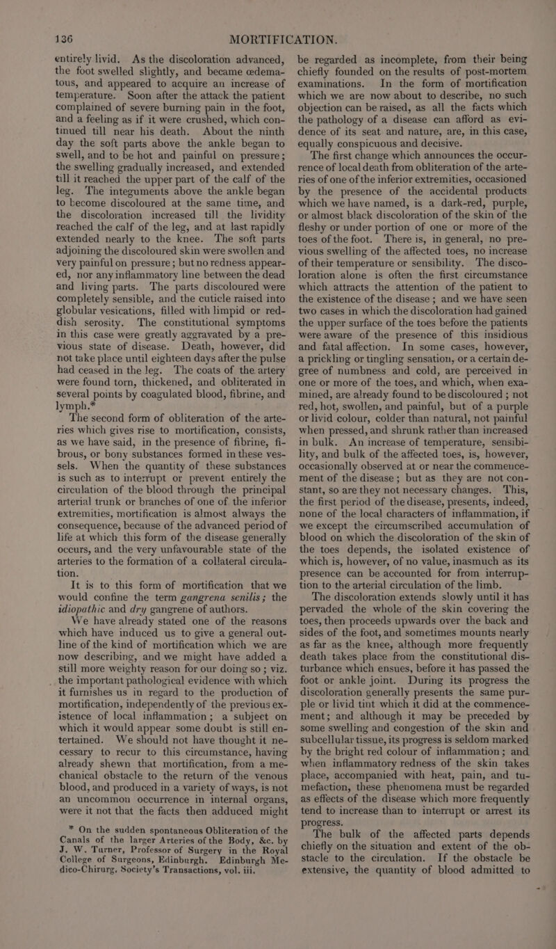 entirely livid. As the discoloration advanced, the foot swelled slightly, and became edema- tous, and appeared to acquire an increase of temperature. Soon after the attack the patient complained of severe burning pain in the foot, and a feeling as if it were crushed, which con- tinued till near his death. About the ninth day the soft parts above the ankle began to swell, and to be hot and painful on pressure ; the swelling gradually increased, and extended till it reached the upper part of the calf of the leg. The integuments above the ankle began to become discoloured at the same time, and the discoloration increased till the lividity reached the calf of the leg, and at last rapidly extended nearly to the knee. The soft parts adjoining the discoloured skin were swollen and very painful on pressure ; but no redness appear- ed, nor any inflammatory line between the dead and living parts. The parts discoloured were completely sensible, and the cuticle raised into globular vesications, filled with hmpid or red- dish serosity. The constitutional symptoms in this case were greatly aggravated by a pre- vious state of disease. Death, however, did not take place until eighteen days after the pulse had ceased in the leg. The coats of the artery were found torn, thickened, and obliterated in several points by coagulated blood, fibrine, and lymph.* The second form of obliteration of the arte- ries which gives rise to mortification, consists, as we have said, in the presence of fibrine, fi- brous, or bony substances formed in these ves- sels. When the quantity of these substances is such as to interrupt or prevent entirely the circulation of the blood through the principal arterial trunk or branches of one of. the inferior extremities, mortification is almost always the consequence, because of the advanced period of life at which this form of the disease generally occurs, and the very unfavourable state of the arteries to the formation of a collateral circula- tion. It is to this form of mortification that we would confine the term gangrena senilis; the idiopathic and dry gangrene of authors. We have already stated one of the reasons which have induced us to give a general out- line of the kind of mortification which we are now describing, and we might have added a still more weighty reason for our doing so ; viz. _ the important pathological evidence with which it furnishes us in regard to the production of mortification, independently of the previous ex- istence of local inflammation; a subjeet on which it would appear some doubt is still en- tertained. We should not have thought it ne- cessary to recur to this circumstance, having already shewn that mortification, from a me- chanical obstacle to the return of the venous blood, and produced in a variety of ways, is not an uncommon occurrence in internal organs, were it not that the facts then adduced might * On the sudden spontaneous Obliteration of the Canals of the larger Arteries of the Body, &amp;c. by J. W. Turner, Professor of Surgery in the Royal College of Surgeons, Edinburgh. Edinburgh Me- dico-Chirurg, Society’s Transactions, vol. iii, be regarded as incomplete, from their being chiefly founded on the results of post-mortem examinations. In the form of mortification which we are now about to describe, no such objection can be raised, as all the facts which the pathology of a disease can afford as evi- dence of its seat and nature, are, in this case, equally conspicuous and decisive. The first change which announces the occur- rence of local death from obliteration of the arte- ries of one of the inferior extremities, occasioned by the presence of the accidental products which we have named, is a dark-red, purple, or almost black discoloration of the skin of the fleshy or under portion of one or more of the toes of the foot. There is, in general, no pre- vious swelling of the affected toes, no increase of their temperature or sensibility. The disco- loration alone is often the first circumstance which attracts the attention of the patient to the existence of the disease ; and we have seen two cases in which the discoloration had gained the upper surface of the toes before the patients were aware of the presence of this insidious and fatal affection. In some cases, however, a prickling or tingling sensation, or a certain de- gree of numbness and cold, are perceived in one or more of the toes, and which, when exa- mined, are already found to be discoloured ; not red, hot, swollen, and painful, but of a purple or livid colour, colder than natural, not painful when pressed, and shrunk rather than increased in bulk. An increase of temperature, sensibi- lity, and bulk of the affected toes, is, however, occasionally observed at or near the commeuce- ment of the disease; but as they are not con- Stant, so are they not necessary changes. ‘This, the first period of the disease, presents, indeed, none of the local characters of inflammation, if we except the circumscribed accumulation of blood on which the discoloration of the skin of the toes depends, the isolated existence of which is, however, of no value, inasmuch as its presence can be accounted for from interrup- tion to the arterial circulation of the limb. The discoloration extends slowly until it has pervaded the whole of the skin covering the toes, then proceeds upwards over the back and sides of the foot, and sometimes mounts nearly as far as the knee, although more frequently death takes place from the constitutional dis- turbance which ensues, before it has passed the foot or ankle joint. During its progress the discoloration generally presents the same pur- ple or livid tint which it did at the commence- ment; and although it may be preceded by some swelling and congestion of the skin and subcellular tissue, its progress is seldom marked by the bright red colour of inflammation; and when inflammatory redness of the skin takes place, accompanied with heat, pain, and tu- mefaction, these phenomena must be regarded as effects of the disease which more frequently tend to increase than to interrupt or arrest its progress. The bulk of the affected parts depends chiefly on the situation and extent of the ob- stacle to the circulation. If the obstacle be extensive, the quantity of blood admitted to