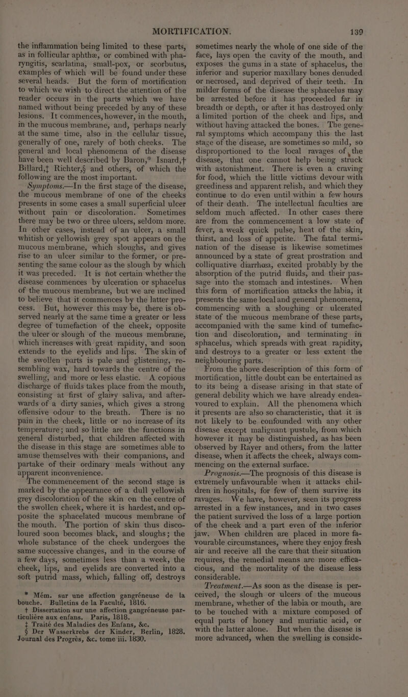 the inflammation being limited to these parts, as in follicular aphthe, or combined with pha- ryngitis, scarlatina, small-pox, or scorbutus, examples of which will be found under these several heads. But the form of mortification to which we wish to direct the attention of the reader occurs in the parts which we have named without being preceded by any of these lesions. It commences, however, in the mouth, in the mucous membrane, and, perhaps nearly at the same time, also in the cellular tissue, generally of one, rarely of both cheeks. The general and local phenomena of the disease have been well described by Baron,* Isnard,+ Billard,t Richter,§ and others, of which the following are the most important. Symptoms.—In the first stage of the disease, the mucous membrane of one of the cheeks presents in some cases a small superficial ulcer without pain or discoloration. Sometimes there may be two or three ulcers, seldom more. In other cases, instead of an ulcer, a small whitish or yellowish grey spot appears on the mucous membrane, which sloughs, and gives rise to an ulcer similar to the former, or pre- senting the same colour as the slough by which it was preceded. It is not certain whether the disease commences by ulceration or sphacelus of the mucous membrane, but we are inclined to believe that it commences by the latter pro- cess. But, however this may be, there is ob- served nearly at the same time a greater or less degree of tumefaction of the cheek, opposite the ulcer or slough of the mucous membrane, which increases with great rapidity, and soon extends to the eyelids and lips. The skin of the swollen parts is pale and glistening, re- sembling wax, hard towards the centre of the swelling, and more or less elastic. A copious discharge of fluids takes place from the mouth, consisting at first of glairy saliva, and after- wards of a dirty sanies, which gives a strong offensive odour to the breath. There is no pain in the cheek, little or no increase of its temperature ; and so little are the functions in general disturbed, that children affected with the disease in this stage are sometimes able to amuse themselves with their companions, and partake of their ordinary meals without any apparent inconvenience. The commencement of the second stage is marked by the appearance of a dull yellowish grey discoloration of the skin on the centre of the swollen cheek, where it is hardest, and op- posite the sphacelated mucous membrane of the mouth. The portion of skin thus disco- loured soon becomes black, and sloughs; the whole substance of the cheek undergoes the same successive changes, and in the course of a few days, sometimes less than a week, the cheek, lips, and eyelids are converted into a soft putrid mass, which, falling off, destroys * Mém. sur une affection gangréneuse de la bouche. Bulletins de la Faculté, 1816. + Dissertation sur une affection gangréneuse par- ticuliére aux enfans. Paris, 1818. { Traité des Maladies des Enfans, &amp;c. § Der Wasserkrebs der Kinder, Berlin, 1828. Journal des Progrés, &amp;c. tome iii. 1830, 139 sometimes nearly the whole of one side of the face, lays open the cavity of the mouth, and exposes the gums in a state of sphacelus, the inferior and superior maxillary bones denuded or necrosed, and deprived of their teeth. In milder forms of the disease the sphacelus may be arrested before it has proceeded far in’ breadth or depth, or after it has destroyed only a limited portion of the cheek and lips, and without having attacked the bones. The gene- ral symptoms which accompany this the last staye of the disease, are sometimes so mild, so disproportioned to the local ravages of , the disease, that one cannot help being struck with astonishment. There is even a craving for food, which the little victims devour with greediness and apparent relish, and which they continue to do even until within a few hours of their death. The intellectual faculties are seldom much affected. In other cases there are from the commencement a low state of fever, a weak quick pulse, heat of the skin, thirst, and loss of appetite. The fatal termi- nation of the disease is likewise sometimes announced by a state of great prostration and colliquative diarrhea, excited probably by the absorption of the putrid fluids, and their pas- sage into the stomach and intestines. When this form of mortification attacks the labia, it presents the same local and general phenomena, commencing with a sloughing or ulcerated state of the mucous membrane of these parts, accompanied with the same kind of tumefac- tion and discoloration, and terminating in sphacelus, which spreads with great rapidity, and destroys to a greater or less extent the neighbouring parts. From the above description of this form of mortification, little doubt can be entertained as to its being a disease arising in that state of general debility which we have already endea- voured to explain. All the phenomena which it presents are also so characteristic, that it is not likely to be confounded with any other disease except malignant pustule, from which however it may be distinguished, as has been observed by Rayer and others, from the latter disease, when it affects the cheek, always com- mencing on the external surface. Prognosis.—The prognosis of this disease is extremely unfavourable when it attacks chil- dren in hospitals, for few of them survive its ravages. We have, however, seen its progress arrested in a few instances, and in two cases the patient survived the loss of a large portion of the cheek and a part even of the inferior jaw. When children are placed in more fa- vourable circumstances, where they enjoy fresh air and receive all the care that their situation requires, the remedial means are more effica- cious, and the mortality of the disease less considerable. Treatment.—As soon as the disease is per- ceived, the slough or ulcers of the mucous membrane, whether of the labia or mouth, are to be touched with a mixture composed of equal parts of honey and muriatic acid, or with the latter alone. But when the disease is more advanced, when the swelling is conside-
