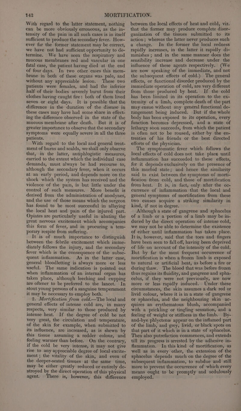 With regard to the latter statement, nothing can be more obviously erroneous, as the in- tensity of the pain in all such cases is in itself sufficient to produce the secondary fever. How- ever far the former statement may be correct, we have not had sufficient opportunity to de- termine. We have seen the respiratory and mucous membranes red and vascular in one fatal case, the patient having died at the end of four days. In two other cases this mem- brane in both of these organs was pale, and without any appreciable lesion. These two patients were females, and had the inferior half of their bodies severely burnt from their clothes having caught fire: both of them lived seven or eight days. It is possible that the difference in the duration of the disease in these cases may have had some share in eflect- ing the difference observed in the state of the mucous membrane after death. But it is of greater importance to observe that the secondary symptoms were equally severe in all the three patients. With regard to the local and general treat- ment of burns and scalds, we shall only observe that, in the latter, antiphlogistic measures, carried to the extent which the individual case demands, must always be had recourse to, although the secondary fever, when it occurs at an early period, and depends more on the shock which the system has received and the violence of the pain, is but little under the control of such measures. More benefit is derived from the administration of anodynes, and the use of those means which the surgeon has found to be most successful in allaying the local heat and pain of the injured part. Opiates are particularly useful in abating the great nervous excitement which accompanies this form of fever, and in procuring a tem- porary respite from suffering. It is of much importance to distinguish between the febrile excitement which imme- diately follows the injury, and the secondary fever which is the consequence of the subse- quent inflammation. As in the latter case, general bloodletting is always more or less useful. The same indication is pointed out when inflammation of an internal organ has taken place, although leeching and cupping are oftener to be preferred to the lancet. In stout young persons of a sanguine temperament it may be necessary to employ both. / 2. Mortification from cold—The local and general effects of intense cold are, in many respects, very similar to those produced by intense heat. If the degree of cold be not very great, the circulation and temperature, of the skin for example, when submitted to its influence, are increased, as is shewn by this tissue assuming a redder colour, and feeling warmer than before. On the contrary, if the cold be very intense, it may not give rise to any appreciable degree of local excite- ment; the vitality of the skin, and even of the deeper-seated tissues at the same time, may be either greatly reduced or entirely de- stroyed by the direct operation of this physical agent. There is, however, this difference between the local effects of heat and cold, viz. that the former may produce complete disor- ganization of the tissues submitted to its action ; whereas the latter never produces such a change. In the former the local redness rapidly increases, in the latter it rapidly di- minishes ; and in the same manner does the sensibility increase and decrease under the influence of these agents respectively. (We are now speaking of the immediate, and not the subsequent effects of cold.) The general effects, or functional disorder produced by the immediate operation of cold, are very different from those produced by heat. If the cold has been limited in its operation to the ex- tremity of a limb, complete death of the part may ensue without any general functional de- rangement being induced. But if the whole body has been exposed to its operation, every function becomes depressed, and a state of lethargy soon succeeds, from which the patient is often not to be roused, either by the en- treaties of his friends or the best directed efforts of the physician. The symptomatic fever which follows the local effects of cold does not take place until inflammation has succeeded to these effects, for it depends exclusively on the presence of this morbid state; and hence the similarity said to exist between the symptoms of morti- fication from cold, and those of mortification from heat. It is, in fact, only after the oc- currence of inflammation that the local and general symptoms of mortification from these two causes acquire a striking similarity in kind, if not in degree. Although a state of gangrene and sphacelus of a limb or a portion of a limb may be in- duced by the direct operation of intense cold, we may not be able to determine the existence of either until inflammation has taken place. It is, however, said that the toes and fingers have been seen to fall off, having been deprived of life on account of the intensity of the cold. But by far the most frequent occurrence of mortification is when a frozen limb is exposed to natural or artificial heat, as before a fire or during thaw. The blood that was before frozen thus regains its fluidity, and gangrene and spha- celus, if they were not previously, are now more or less rapidly induced. Under these circumstances, the skin assumes a dark red or livid colour, where it is in a state of gangrene or sphacelus, and the neighbouring skin ac- quires an erythematous blush, accompanied with a prickling or tingling sensation, and a feeling of weight or stiffness in the limb. By- and-bye phlyctene appear on the inflamed part of the limb, and grey, livid, or black spots on that part of it which is in a state of sphacelus. Then also putrefaction commences, and extends till its progress is arrested by the adhesive in- fla€mmation. In this kind of mortification, as well as in every other, the extension of the sphacelus depends much on the degree of the subsequent inflammation, to subdue and still more to prevent the occurrence of which every means ought to be promptly and sedulously employed.