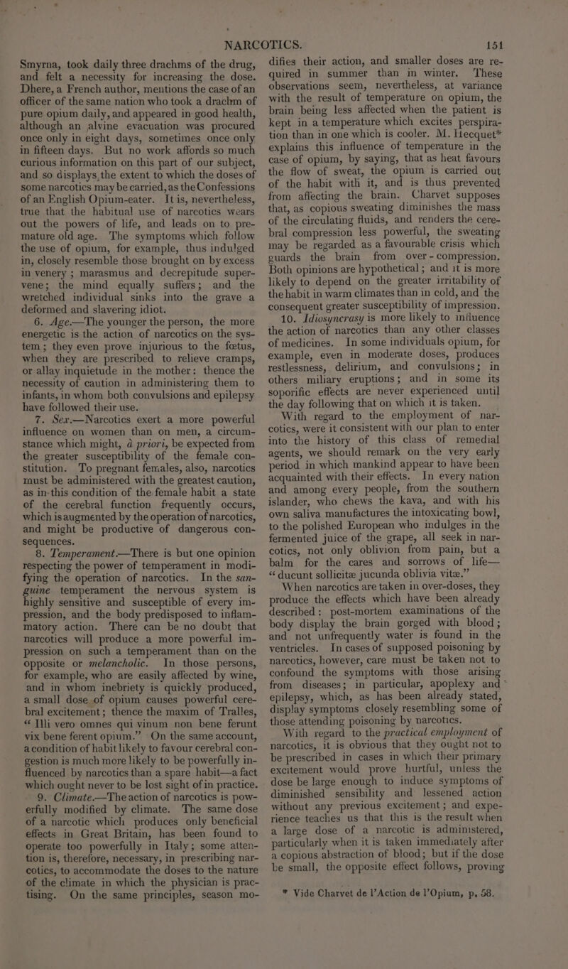 Smyrna, took daily three drachms of the drug, and felt a necessity for increasing the dose. Dhere, a French author, mentions the case of an officer of the same nation who took a drachm of pure opium daily, and appeared in good health, although an alvine evacuation was procured once only in eight days, sometimes once only in fifteen days. But no work affords so much curious information on this part of our subject, and so displays,the extent to which the doses of some narcotics may be carried, as the Confessions of an English Opium-eater. It is, nevertheless, true that the habitual use of narcotics wears out the powers of life, and leads on to pre- mature old age.. The symptoms which follow the use of opium, for example, thus indulged in, closely resemble those brought on by excess in venery ; marasmus and decrepitude super- vene; the mind equally suffers; and the wretched individual sinks into the grave a deformed and slavering idiot. 6. Age.—The younger the person, the more energetic is the action of narcotics on the sys- tem; they even prove injurious to the fetus, when they are prescribed to relieve cramps, or allay inquietude in the mother: thence the necessity of caution in administering them to infants, in whom both convulsions and epilepsy have followed their use. 7. Sex.—Narcotics exert a more powerful influence on women than on men, a circum- stance which might, a priori, be expected from the greater susceptibility of the female con- stitution. To pregnant females, also, narcotics tnust be administered with the greatest caution, as in-this condition of the female habit a state of the cerebral function frequently occurs, which is augmented by the operation of narcotics, and might be productive of dangerous con- sequences. 8. Temperament.—There is but one opinion respecting the power of temperament in modi- fying the operation of narcotics. In the san- guine temperament the nervous system is highly sensitive and susceptible of every im- pression, and the body predisposed to inflam- matory action. There can be no doubt that narcotics will produce a more powerful im- pression on such a temperament than on the opposite or melancholic. In those persons, for example, who are easily affected by wine, and in whom inebriety is quickly produced, a small dose of opium causes powerful cere- bral excitement ; thence the maxim of Tralles, “ Tlli vero omnes qui vinum non bene ferunt vix bene ferent opium.” On the same account, a condition of habit likely to favour cerebral con- gestion is much more likely to be powerfully in- fluenced by narcotics than a spare habit—a fact which ought never to be lost sight of in practice. 9. Climate——The action of narcotics is pow- erfully modified by climate. The same dose of a narcotic which produces only beneficial effects in Great Britain, has been found to operate too powerfully in Italy; some atten- tion is, therefore, necessary, in prescribing nar- cotics, to accommodate the doses to the nature of the climate in which the physician is prac- tising. On the same principles, season mo- 151 difies their action, and smaller doses are re- quired in summer than in winter. These observations seem, nevertheless, at variance with the result of temperature on opium, the brain being less affected when the patient is kept in a temperature which excites perspira- tion than in one which is cooler. M. Hecquet* explains this influence of temperature in the case of opium, by saying, that as heat favours the flow of sweat, the opium is carried out of the habit with it, and is thus prevented from affecting the brain. Charvet supposes that, as copious sweating diminishes the mass of the circulating fluids, and renders the cere- bral compression less powerful, the sweating may be regarded as a favourable crisis which guards the brain from over - compression. Both opinions are hypothetical ; and it is more likely to depend on the greater irritability of the habit in warm climates than in cold, and the consequent greater susceptibility of impression. 10. Idiosyncrasy is more likely to influence the action of narcotics than any other classes of medicines. In some individuals opium, for example, even in moderate doses, produces restlessness, delirium, and convulsions; in others miliary eruptions; and in some its soporific effects are never experienced until the day following that on which it is taken. With regard to the employment of nar- cotics, were it consistent with our plan to enter into the history of this class of remedial agents, we should remark on the very early period in which mankind appear to have been acquainted with their effects. In every nation and among every people, from the southern islander, who chews the kava, and with his own saliva manufactures the intoxicating bowl, to the polished European who indulges in the fermented juice of the grape, all seek in nar- cotics, not only oblivion from pain, but a balm for the cares and sorrows of life— “ ducunt sollicite jucunda oblivia vite.” When narcotics are taken in over-doses, they produce the effects which have been already described: post-mortem examinations of the body display the brain gorged with blood ; and not unfrequently water is found in the ventricles. In cases of supposed poisoning by narcotics, however, care must be taken not to confound the symptoms with those arising from diseases; in particular, apoplexy and * epilepsy, which, as has been already stated, display symptoms closely resembling some of those attending poisoning by narcotics. With regard to the practical employment of narcotics, it is obvious that they ought not to be prescribed in cases in which their primary excitement would prove hurtful, unless the dose be large enough to induce symptoms of diminished sensibility and lessened action without any previous excitement; and expe- rience teaches us that this is the result when a large dose of a narcotic is administered, particularly when it is taken immediately after a copious abstraction of blood; but if the dose be small, the opposite effect follows, proving * Vide Charvet de l’Action de l’Opium, p, 58.