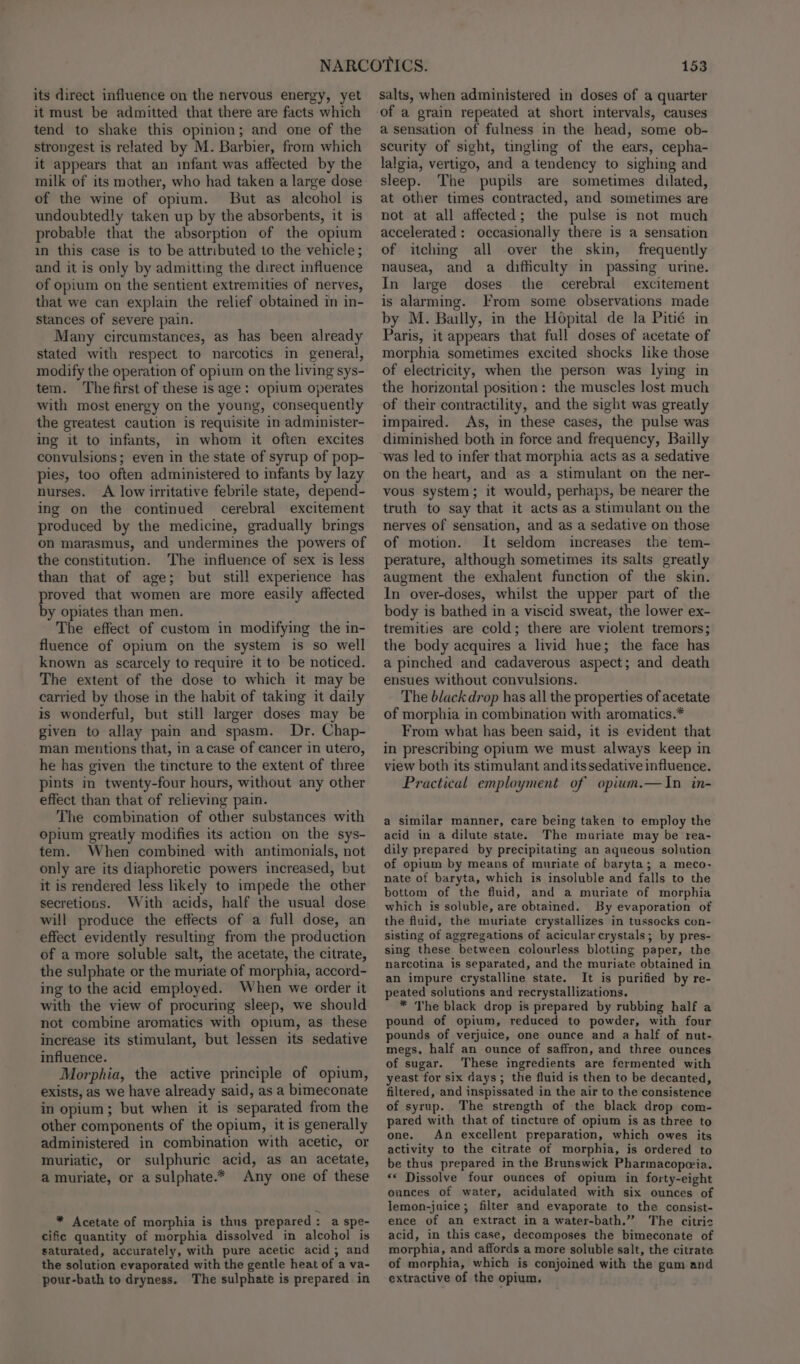 its direct influence on the nervous energy, yet it must be admitted that there are facts which tend to shake this opinion; and one of the strongest is related by M. Barbier, from which it appears that an infant was affected by the milk of its mother, who had taken a large dose of the wine of opium. But as alcohol is undoubtedly taken up by the absorbents, it is probable that the absorption of the opium in this case is to be attributed to the vehicle; and it is only by admitting the direct influence of opium on the sentient extremities of nerves, that we can explain the relief obtained in in- stances of severe pain. Many circumstances, as has been already stated with respect to narcotics in general, modify the operation of opium on the living sys- tem. ‘The first of these is age: opium operates with most energy on the young, consequently the greatest caution is requisite in administer- ing it to infants, in whom it often excites convulsions; even in the state of syrup of pop- pies, too often administered to infants by lazy nurses. A low irritative febrile state, depend- ing on the continued cerebral excitement produced by the medicine, gradually brings on marasmus, and undermines the powers of the constitution. The influence of sex is less than that of age; but still experience has proved that women are more easily affected by opiates than men. The effect of custom in modifying the in- fluence of opium on the system is so well known as scarcely to require it to be noticed. The extent of the dose to which it may be carried by those in the habit of taking it daily is wonderful, but still larger doses may be given to allay pain and spasm. Dr. Chap- man mentions that, in acase of cancer in utero, he has given the tincture to the extent of three pints in twenty-four hours, without any other effect than that of relieving pain. The combination of other substances with opium greatly modifies its action on the sys- tem. When combined with antimonials, not only are its diaphoretic powers increased, but it is rendered less likely to impede the other secretions. With acids, half the usual dose will produce the effects of a full dose, an effect evidently resulting from the production of a more soluble salt, the acetate, the citrate, the sulphate or the muriate of morphia, accord- ing to the acid employed. When we order it with the view of procuring sleep, we should not combine aromatics with opium, as these increase its stimulant, but lessen its sedative influence. Morphia, the active principle of opium, exists, as we have already said, as a bimeconate in opium; but when it is separated from the other components of the opium, it is generally administered in combination with acetic, or muriatic, or sulphuric acid, as an acetate, a muriate, or a sulphate.* Any one of these * Acetate of morphia is thus prepared: a spe- cific quantity of morphia dissolved in alcohol is saturated, accurately, with pure acetic acid; and the solution evaporated with the gentle heat of a va- pour-bath to dryness. The sulphate is prepared in 153 salts, when administered in doses of a quarter a sensation of fulness in the head, some ob- scurity of sight, tingling of the ears, cepha- lalgia, vertigo, and a tendency to sighing and sleep. The pupils are sometimes dilated, at other times contracted, and sometimes are not at all affected; the pulse is not much accelerated: occasionally there is a sensation of itching all over the skin, frequently nausea, and a difficulty in passing urine. In large doses the cerebral excitement is alarming. From some observations made by M. Bailly, in the Hopital de la Pitié in Paris, it appears that full doses of acetate of morphia sometimes excited shocks like those of electricity, when the person was lying in the horizontal position: the muscles lost much of their contractility, and the sight was greatly impaired. As, in these cases, the pulse was diminished both in force and frequency, Bailly was led to infer that morphia acts as a sedative on the heart, and as a stimulant on the ner- vous system; it would, perhaps, be nearer the truth to say that it acts as a stimulant on the nerves of sensation, and as a sedative on those of motion. It seldom increases the tem- perature, although sometimes its salts greatly augment the exhalent function of the skin. In over-doses, whilst the upper part of the body is bathed in a viscid sweat, the lower ex- tremities are cold; there are violent tremors; the body acquires a livid hue; the face has a pinched and cadaverous aspect; and death ensues without convulsions. The black drop has all the properties of acetate of morphia in combination with aromatics.* From what has been said, it is evident that in prescribing opium we must always keep in view both its stimulant and its sedative influence. Practical employment of opium.—In in- a similar manner, care being taken to employ the acid in a dilute state. The muriate may be rea- dily prepared by precipitating an aqueous solution of opium by means of muriate of baryta; a meco- nate of baryta, which is insoluble and falls to the bottom of the fluid, and a muriate of morphia which is soluble, are obtained. By evaporation of the fluid, the muriate crystallizes in tussocks con- sisting of aggregations of acicularcrystals; by pres- sing these between colonrless blotting paper, the narcotina is separated, and the muriate obtained in an impure crystalline state. It is purified by re- peated solutions and recrystallizations. * The black drop is prepared by rubbing half a pound of opium, reduced to powder, with four pounds of verjuice, one ounce and a half of nut- megs, half an ounce of saffron, and three ounces of sugar. These ingredients are fermented with yeast for six days; the fluid is then to be decanted, filtered, and inspissated in the air to the consistence of syrup. The strength of the black drop com- pared with that of tincture of opium is as three to one. An excellent preparation, which owes its activity to the citrate of morphia, is ordered to be thus prepared in the Brunswick Pharmacopeeia. «* Dissolve four ounces of opium in forty-eight ounces of water, acidulated with six ounces of lemon-juice; filter and evaporate to the consist- ence of an extract in a water-bath.” The citric acid, in this case, decomposes the bimeconate of morphia, and affords a more soluble salt, the citrate of morphia, which is conjoined with the gum and extractive of the opium.